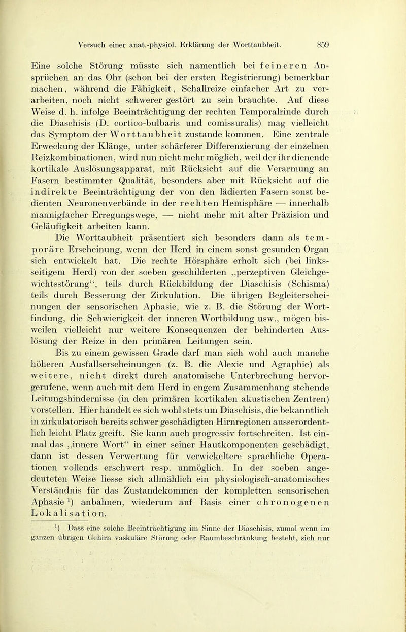 Eine solche Störung müsste sich namenthch bei feineren An- sprüchen an das Ohr (schon bei der ersten Registrierung) bemerkbar machen, während die Fähigkeit, Schallreize einfacher Art zu ver- arbeiten, noch nicht schwerer gestört zu sein brauchte. Auf diese Weise d. h. infolge Beeinträchtigung der rechten Temporalrinde durch die Diaschisis (D. cortico-bulbaris und comissuralis) mag vielleicht das Symptom der Worttaubheit zustande kommen. Eine zentrale Erweckung der Klänge, unter schärferer Differenzierung der einzelnen Reizkombinationen, wird nun nicht mehr möglich, weil der ihr dienende kortikale Auslösungsapparat, mit Rücksicht auf die Verarmung an Fasern bestimmter Qualität, besonders aber mit Rücksicht auf die indirekte Beeinträchtigung der von den lädierten Fasern sonst be- dienten Neuronenverbände in der rechten Hemisphäre — innerhalb mannigfacher Erregungswege, — nicht mehr mit alter Präzision und Geläufigkeit arbeiten kann. Die Worttaubheit präsentiert sich besonders dann als tem- poräre Erscheinung, wenn der Herd in einem sonst gesunden Organ sich entwickelt hat. Die rechte Hörsphäre erholt sich (bei links- seitigem Herd) von der soeben geschilderten ,,perzeptiven Gleichge- wichtsstörung, teils durch Rückbildung der Diaschisis (Schisma) teils durch Besserung der Zirkulation. Die übrigen Begleiterschei- nungen der sensorischen Aphasie, wie z. B. die Störung der Wort- findung, die Schwierigkeit der inneren Wortbildung usw., mögen bis- weilen vielleicht nur weitere Konsequenzen der behinderten Aus- lösung der Reize in den primären Leitungen sein. Bis zu einem gewissen Grade darf man sich wohl auch manche höheren Ausfallserscheinungen (z. B. die Alexie und Agraphie) als weitere, nicht direkt durch anatomische Unterbrechung hervor- gerufene, wenn auch mit dem Herd in engem Zusammenhang stehende Leitungshindernisse (in den primären kortikalen akustischen Zentren) vorstellen. Hier handelt es sich wohl stets um Diaschisis, die bekanntlich in zirkulatorisch bereits schwer geschädigten Hirnregionen ausserordent- lich leicht Platz greift. Sie kann auch progressiv fortschreiten. Ist ein- mal das innere Wort in einer seiner Hautkomponenten geschädigt, dann ist dessen Verwertung für verwickeitere sprachliche Opera- tionen vollends erschwert resp. unmöglich. In der soeben ange- deuteten Weise liesse sich allmählich ein physiologisch-anatomisches Verständnis für das Zustandekommen der kompletten sensorischen Aphasie ^) anbahnen, wiederum auf Basis einer chronogenen Lokalisation. ^) Dass eine solche Beeinträchtigimg im Sinne der Diaschisis, zumal wenn im ganzen übrigen Gehirn vaskuläre Störung oder Raumbeschränkung besteht, sich nur