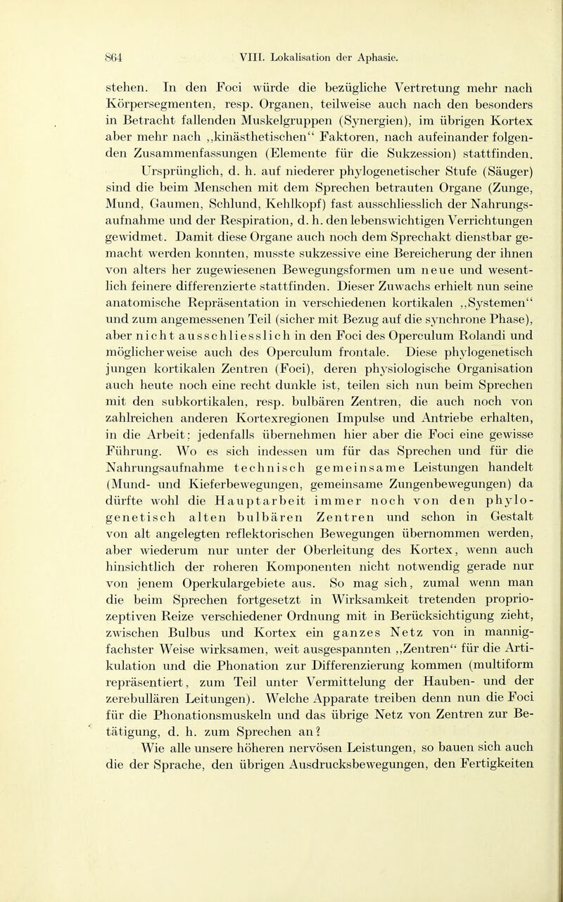 stehen. In den Foci würde die bezügliche Vertretung mehr nach Körpersegmenten, resp. Organen, teilweise auch nach den besonders in Betracht fallenden Muskelgruppen (Synergien), im übrigen Kortex aber mehr nach ,,kinästhetischen Faktoren, nach aufeinander folgen- den Zusammenfassungen (Elemente für die Sukzession) stattfinden. Ursprünglich, d. h. auf niederer phylogenetischer Stufe (Säuger) sind die beim Menschen mit dem Sprechen betrauten Organe (Zunge, Mund, Gaumen, Schlund, Kehlkopf) fast ausschliesslich der Nahrungs- aufnahme und der Respiration, d. h. den lebenswichtigen Verrichtungen gewidmet. Damit diese Organe auch noch dem Sprechakt dienstbar ge- macht werden konnten, musste sukzessive eine Bereicherung der ihnen von alters her zugewiesenen Bewegungsformen um neue und wesent- lich feinere differenzierte stattfinden. Dieser Zuwachs erhielt nun seine anatomische Repräsentation in verschiedenen kortikalen ,,Systemen und zum angemessenen Teil (sicher mit Bezug auf die synchrone Phase), aber nicht ausschliesslich in den Foci des Operculum Rolandi und möglicherweise auch des Operculum frontale. Diese phylogenetisch jungen kortikalen Zentren (Foci), deren physiologische Organisation auch heute noch eine recht dunkle ist, teilen sich nun beim Sprechen mit den subkortikalen, resp. bulbären Zentren, die auch noch von zahlreichen anderen Kortexregionen Impulse und Antriebe erhalten, in die Arbeit : jedenfalls übernehmen hier aber die Foci eine gewisse Führung. Wo es sich indessen um für das Sprechen und für die Nahrungsaufnahme technisch gemeinsame Leistungen handelt (Mund- und Kieferbewegungen, gemeinsame Zungenbewegungen) da dürfte wohl die Hauptarbeit immer noch von den phylo- genetisch alten bulbären Zentren und schon in Gestalt von alt angelegten reflektorischen Bewegungen übernommen werden, aber wiederum nur unter der Oberleitung des Kortex, wenn auch hinsichtlich der roheren Komponenten nicht notwendig gerade nur von jenem Operkulargebiete aus. So mag sich, zumal wenn man die beim Sprechen fortgesetzt in Wirksamkeit tretenden proprio- zeptiven Reize verschiedener Ordnung mit in Berücksichtigung zieht, zwischen Bulbus und Kortex ein ganzes Netz von in mannig- fachster Weise wirksamen, weit ausgespannten ,,Zentren für die Arti- kulation und die Phonation zur Differenzierung kommen (multiform repräsentiert, zum Teil unter Vermittelung der Hauben- und der zerebullären Leitungen). Welche Apparate treiben denn nun die Foci für die Phonationsmuskeln und das übrige Netz von Zentren zur Be- tätigung, d. h. zum Sprechen an? Wie alle unsere höheren nervösen Leistungen, so bauen sich auch die der Sprache, den übrigen Ausdrucksbewegungen, den Fertigkeiten