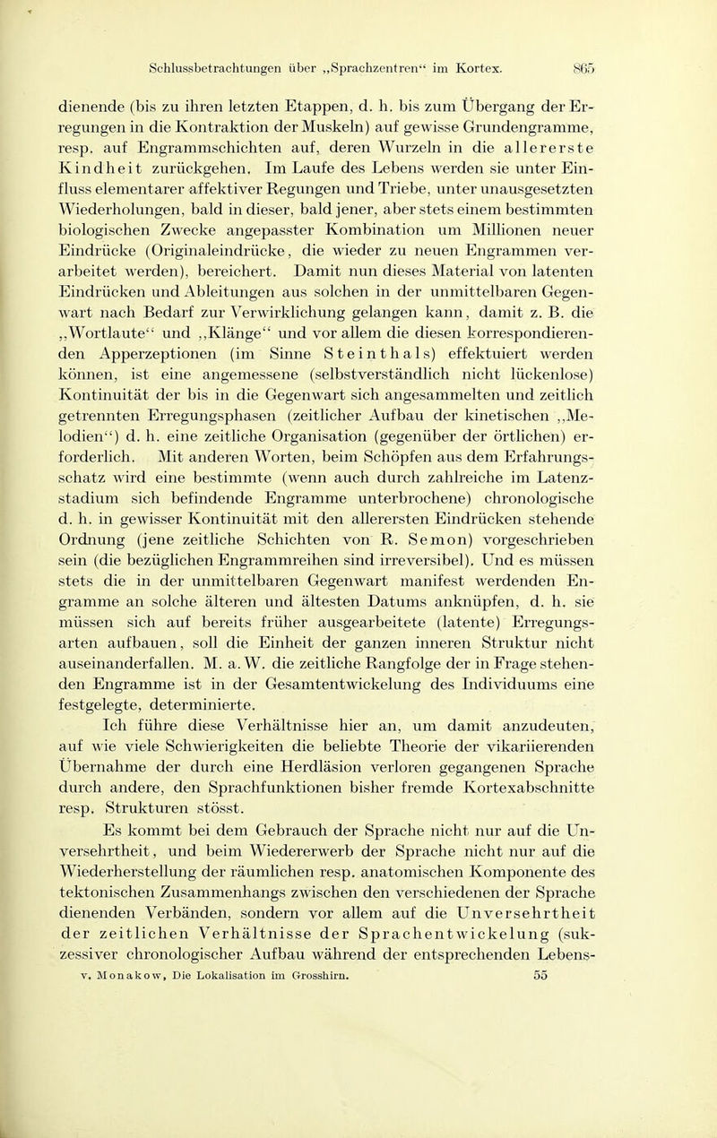 dienende (bis zu ihren letzten Etappen, d. h. bis zum Übergang der Er- regungen in die Kontraktion der Muskeln) auf gewisse Grundengramme, resp. auf Engrammschichten auf, deren Wurzeln in die allererste Kindheit zurückgehen. Im Laufe des Lebens werden sie unter Ein- fluss elementarer affektiver Regungen und Triebe, unter unausgesetzten Wiederholungen, bald in dieser, bald jener, aber stets einem bestimmten biologischen Zwecke angepasster Kombination um Millionen neuer Eindrücke (Originaleindrücke, die wieder zu neuen Engrammen ver- arbeitet werden), bereichert. Damit nun dieses Material von latenten Eindrücken und Ableitungen aus solchen in der unmittelbaren Gegen- wart nach Bedarf zur Verwirklichung gelangen kann, damit z. B. die ,,Wortlaute und ,,Klänge und vor allem die diesen korrespondieren- den Apperzeptionen (im Sinne Steinthals) effektuiert werden können, ist eine angemessene (selbstverständlich nicht lückenlose) Kontinuität der bis in die Gegenwart sich angesammelten und zeitlich getrennten Erregungsphasen (zeitlicher Aufbau der kinetischen ,,Me- lodien) d. h. eine zeitliche Organisation (gegenüber der örtlichen) er- forderlich. Mit anderen Worten, beim Schöpfen aus dem Erfahrungs- schatz wird eine bestimmte (wenn auch durch zahlreiche im Latenz- stadium sich befindende Engramme unterbrochene) chronologische d. h. in gewisser Kontinuität mit den allerersten Eindrücken stehende Ordnung (Jene zeitliche Schichten von R. Semon) vorgeschrieben sein (die bezüglichen Engrammreihen sind irreversibel). Und es müssen stets die in der unmittelbaren Gegenwart manifest werdenden En- gramme an solche älteren und ältesten Datums anknüpfen, d. h. sie müssen sich auf bereits früher ausgearbeitete (latente) Erregungs- arten aufbauen, soll die Einheit der ganzen inneren Struktur nicht auseinanderfallen. M. a. W. die zeitliche Rangfolge der in Frage stehen- den Engramme ist in der Gesamtentwickelung des Lidividuums eine festgelegte, determinierte. Ich führe diese Verhältnisse hier an, um damit anzudeuten, auf wie viele Schwierigkeiten die beliebte Theorie der vikariierenden Übernahme der durch eine Herdläsion verloren gegangenen Sprache durch andere, den Sprachfunktionen bisher fremde Kortexabschnitte resp. Strukturen stösst. Es kommt bei dem Gebrauch der Sprache nicht nur auf die Un- versehrtheit, und beim Wiedererwerb der Sprache nicht nur auf die Wiederherstellung der räumlichen resp. anatomischen Komponente des tektonischen Zusammenhangs zwischen den verschiedenen der Sprache dienenden Verbänden, sondern vor allem auf die Unversehrtheit der zeitlichen Verhältnisse der Sprachentwickelung (suk- zessiver chronologischer Aufbau während der entsprechenden Lebens- V, Monakow, Die Lokalisation im Grosshirn. 55