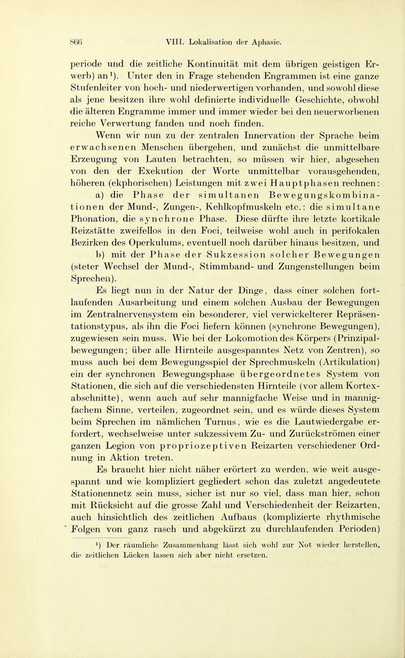 periode und die zeitliche Kontinuität mit dem übrigen geistigen Er- werb) an^). Unter den in Frage stehenden Engrammen ist eine ganze Stufenleiter von hoch- und niederwertigen vorhanden, und sowohl diese als jene besitzen ihre wohl definierte individuelle Geschichte, obwohl die älteren Engramme immer und immer wieder bei den neuerworbenen reiche Verwertung fanden und noch finden. Wenn wir nun zu der zentralen Innervation der Sprache beim erwachsenen Menschen übergehen, und zunächst die unmittelbare Erzeugung von Lauten betrachten, so müssen wir hier, abgesehen von den der Exekution der Worte unmittelbar vorausgehenden, höheren (ekphorischen) Leistungen mit zwei Hauptphasen rechnen: a) die Phase der simultanen Bewegungskombina- tionen der Mund-, Zungen-, Kehlkopfmuskeln etc.: die simultane Phonation, die synchrone Phase. Diese dürfte ihre letzte kortikale Reizstätte zweifellos in den Foci, teilweise wohl auch in perifokalen Bezirken des Operkulums, eventuell noch darüber hinaus besitzen, und b) mit der Phase der Sukzession solcher Bewegungen (steter Wechsel der Mund-, Stimmband- und Zungenstellungen beim Sprechen). Es liegt nun in der Natur der Dinge, dass einer solchen fort- laufenden Ausarbeitung und einem solchen Ausbau der Bewegungen im Zentralnervensystem ein besonderer, viel verwickelterer Repräsen- tationstypus, als ihn die Foci liefern können (synchrone Bewegungen), zugewiesen sein muss. Wie bei der Lokomotion des Körpers (Prinzipal- bewegungen; über alle Hirnteile ausgespanntes Netz von Zentren), so muss auch bei dem Bewegungsspiel der Sprechmuskeln (Artikulation) ein der synchronen Bewegungsphase übergeordnetes System von Stationen, die sich auf die verschiedensten Hirnteile (vor allem Kortex- abschnitte) , wenn auch auf sehr mannigfache Weise und in mannig- fachem Sinne, verteilen, zugeordnet sein, und es würde dieses System beim Sprechen im nämlichen Turnus, wie es die Lautwiedergabe er- fordert, wechselweise unter sukzessivem Zu- und Zurückströmen einer ganzen Legion von propriozeptiven Reizarten verschiedener Ord- nung in Aktion treten. Es braucht hier nicht näher erörtert zu werden, wie weit ausge- spannt und wie kompliziert gegliedert schon das zuletzt angedeutete Stationennetz sein muss, sicher ist nur so viel, dass man hier, schon mit Rücksicht auf die grosse Zahl und Verschiedenheit der Reizarten, auch hinsichtlich des zeitlichen Aufbaus (komplizierte rhythmische Folgen von ganz rasch und abgekürzt zu durchlaufenden Perioden) 1) Der räumliche Zusammenhang lässt sich wohl zur Not wieder herstellen, die zeitlichen Lücken lassen sich aber nicht ersetzen.