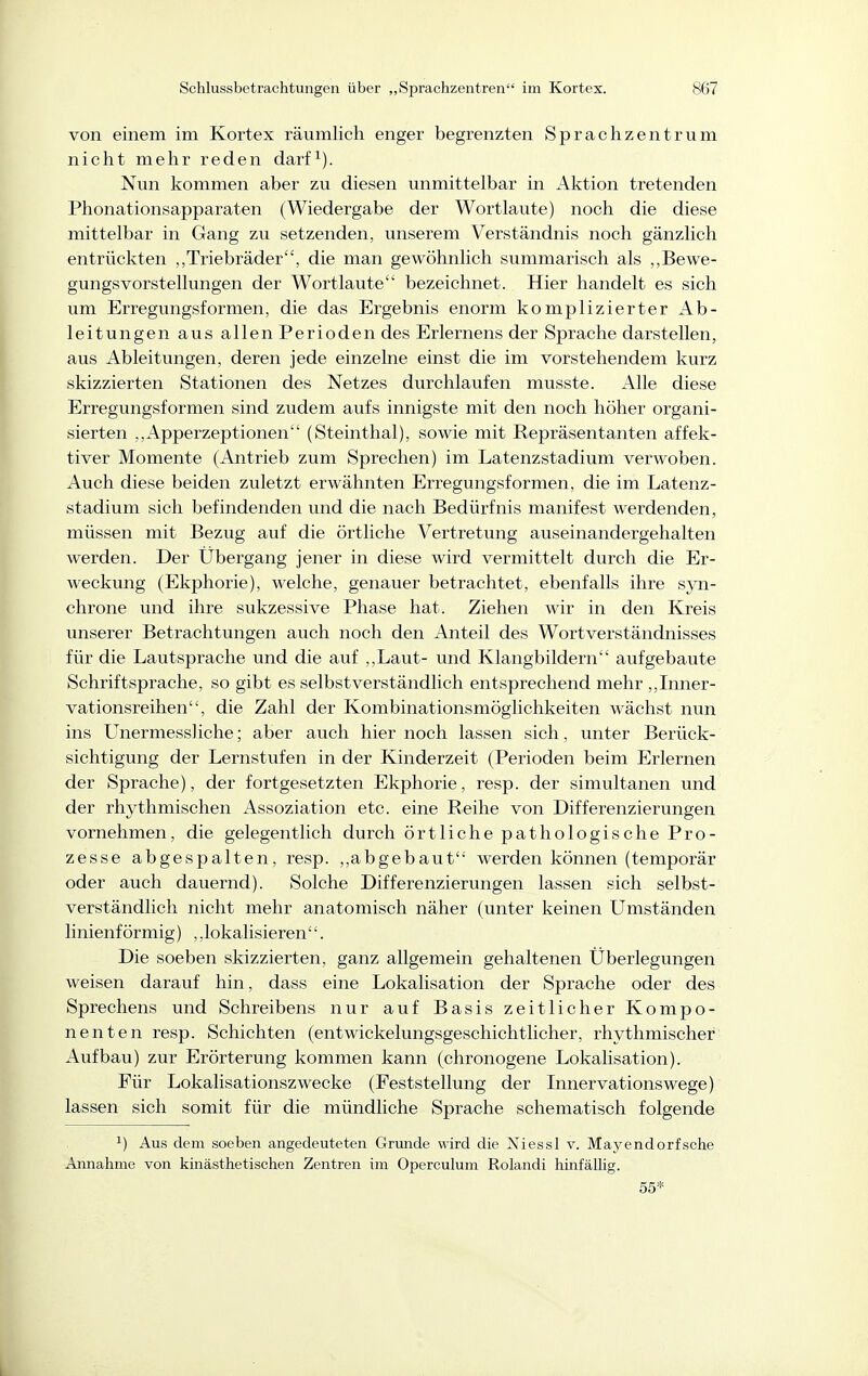 von einem im Kortex räumlich enger begrenzten Sprachzentrum nicht mehr reden darf^). Nun kommen aber zu diesen unmittelbar in Aktion tretenden Phonationsapparaten (Wiedergabe der Wortlaute) noch die diese mittelbar in Gang zu setzenden, unserem Verständnis noch gänzlich entrückten „Triebräder, die man gewöhnlich summarisch als ,,Bewe- gungsvorstellungen der Wortlaute bezeichnet. Hier handelt es sich um Erregungsformen, die das Ergebnis enorm komplizierter Ab- leitungen aus allen Perioden des Erlernens der Sprache darstellen, aus Ableitungen, deren jede einzelne einst die im vorstehendem kurz skizzierten Stationen des Netzes durchlaufen musste. Alle diese Erregungsformen sind zudem aufs innigste mit den noch höher organi- sierten ,,Apperzeptionen (Steinthal), sowie mit Repräsentanten affek- tiver Momente (Antrieb zum Sprechen) im Latenzstadium verwoben. Auch diese beiden zuletzt erwähnten Erregungsformen, die im Latenz- stadium sich befindenden und die nach Bedürfnis manifest Averdenden, müssen mit Bezug auf die örtliche Vertretung auseinandergehalten werden. Der Übergang jener in diese wird vermittelt durch die Er- weckung (Ekphorie), welche, genauer betrachtet, ebenfalls ihre syn- chrone und ihre sukzessive Phase hat. Ziehen wir in den Kreis unserer Betrachtungen auch noch den Anteil des Wortverständnisses für die Lautsprache und die auf ,,Laut- und Klangbildern aufgebaute Schriftsprache, so gibt es selbstverständlich entsprechend mehr ,,Inner- vationsreihen, die Zahl der Kombinationsmöglichkeiten wächst nun ins Unermessliche; aber auch hier noch lassen sich, unter Berück- sichtigung der Lernstufen in der Kinderzeit (Perioden beim Erlernen der Sprache), der fortgesetzten Ekphorie, resp. der simultanen und der rhythmischen Assoziation etc. eine Reihe von Differenzierungen vornehmen, die gelegentlich durch örtliche pathologische Pro- zesse abgespalten, resp. ,,abgebaut werden können (temporär oder auch dauernd). Solche Differenzierungen lassen sich selbst- verständlich nicht mehr anatomisch näher (unter keinen Umständen linienförmig) ,,lokalisieren. Die soeben skizzierten, ganz allgemein gehaltenen Überlegungen weisen darauf hin, dass eine Lokalisation der Sprache oder des Sprechens und Schreibens nur auf Basis zeitlicher Kompo- nenten resp. Schichten (entwickelungsgeschichtlicher, rhythmischer Aufbau) zur Erörterung kommen kann (chronogene Lokalisation). Für Lokalisationszwecke (Feststellung der Innervationswege) lassen sich somit für die mündliche Sprache schematisch folgende ^) Aus dem soeben angedeuteten Grunde wird die Xiessl v. Mayendorf sehe Annahme von kinästhetischen Zentren im Operculum Rolandi hinfällig. 55*