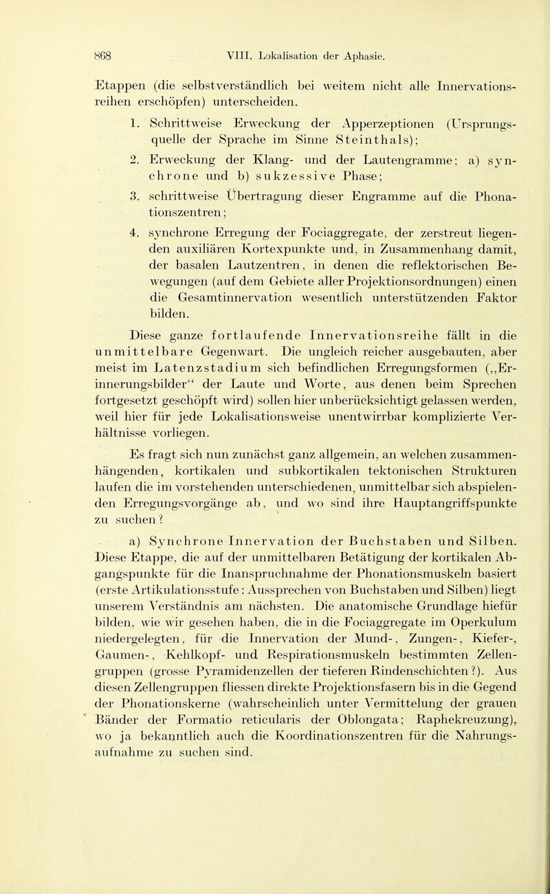 Etappen (die selbstverständlich bei weitem nicht alle Innervations- reihen erschöpfen) unterscheiden. 1. Schrittweise Erweckung der Apperzeptionen (Ursprungs- quelle der Sprache im Sinne Steinthals); 2. Erweckung der Klang- und der Lautengramme; a) syn- chrone und b) sukzessive Phase; 3. schrittweise Übertragung dieser Engramme auf die Phona- tionszentren; 4. synchrone Erregung der Fociaggregate, der zerstreut liegen- den auxiliären Kortexpunkte und, in Zusammenhang damit, der basalen Lautzentren, in denen die reflektorischen Be- wegungen (auf dem Gebiete aller Projektionsordnungen) einen die Gesamtinnervation wesentlich unterstützenden Faktor bilden. Diese ganze fortlaufende Innervationsreihe fällt in die unmittelbare Gegenwart. Die ungleich reicher ausgebauten, aber meist im Latenzstadium sich befindlichen Erregungsformen (,,Er- innerungsbilder der Laute und Worte, aus denen beim Sprechen fortgesetzt geschöpft wird) sollen hier unberücksichtigt gelassen werden, weil hier für jede Lokalisations weise unentwirrbar komplizierte Ver- hältnisse vorliegen. Es fragt sich nun zunächst ganz allgemein, an welchen zusammen- hängenden, kortikalen und subkortikalen tektonischen Strukturen laufen die im vorstehenden unterschiedenen, unmittelbar sich abspielen- den Erregungsvorgänge ab, und wo sind ihre Hauptangriffspunkte zu suchen ? a) Synchrone Innervation der Buchstaben und Silben. Diese Etappe, die auf der unmittelbaren Betätigung der kortikalen Ab- gangspunkte für die Inanspruchnahme der Phonationsmuskeln basiert (erste Artikulationsstufe: Aussprechen von Buchstaben und Silben) liegt unserem Verständnis am nächsten. Die anatomische Grundlage hiefür bilden, wie wir gesehen haben, die in die Fociaggregate im Operkulum niedergelegten, für die Innervation der Mund-, Zungen-, Kiefer-, Gaumen-, KehUiopf- und Respirationsmuskeln bestimmten Zellen- gruppen (grosse Pyramidenzellen der tieferen Rindenschicliten ?). Aus diesen Zellengruppen fliessen direkte Projektionsfasern bis in die Gegend der Phonationskerne (wahrscheinlich unter Vermittelung der grauen Bänder der Formatio reticularis der Oblongata; Raphekreuzung), v,o ja bekanntlich auch die Koordinationszentren für die Nahrungs- aufnahme zu suchen sind.