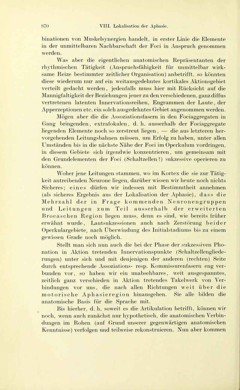 binationen von Muskelsynergien handelt, in erster Linie die Elemente in der unmittelbaren Nachbarschaft der Foci in Anspruch genommen werden. Was aber die eigentlichen anatomischen Repräsentanten der rhythmischen Tätigkeit (Anspruchsfähigkeit für unmittelbar wirk- same Reize bestimmter zeitlicher Organisation) anbetrifft, so könnten diese wiederum nur auf ein weitausgedehntes kortikales Aktionsgebiet verteilt gedacht werden, jedenfalls muss hier mit Rücksicht auf die Mannigfaltigkeit der Beziehimgen jener zu den verschiedenen, ganz diffus vertretenen latenten Innervationsreihen, Engrammen der Laute, der Apperzeptionen etc. ein solch ausgedehntes Gebiet angenommen werden. Mögen aber die die Assoziationsfasern in den Fociaggregaten in Gang bringenden, extrafokalen, d. h. ausserhalb der Fociaggregate liegenden Elemente noch so zerstreut liegen, — die aus letzteren her- vorgehenden Leitungsbahnen müssen, um Erfolg zu haben, unter allen Umständen bis in die nächste Nähe der Foci im Operkulum vordringen, in diesem Gebiete sich irgendwie konzentrieren, um gemeinsam mit den Grmidelementen der Foci (Schaltzellen?) sukzessive operieren zu können. Woher jene Leitungen stammen, wo im Kortex die sie zur Tätig- keit antreibenden Neurone liegen, darüber wissen wir heute noch nichts Sicheres; eines dürfen wir indessen mit Bestimmtheit annehmen (als sicheres Ergebnis aus der Lokalisation der Aphasie), dass die Mehrzahl der in Frage kommenden Neuronengruppen und Leitungen zum Teil ausserhalb der erweiterten Brocaschen Region liegen muss, denn es sind, wie bereits früher erwähnt wurde, Lautsukzessionen auch nach Zerstörung beider Operkulargebiete, nach Überwindung des Initialstadiums bis zu einem gewissen Grade noch möglich. Stellt man sich nun auch die bei der Phase der sukzessiven Pho- nation in Aktion tretenden Lmervationspunkte (Schaltzellengliede- rungen) unter sich und mit denjenigen der anderen (rechten) Seite durch entsprechende Assoziations- resp. Kommissurenfasern eng ver- bunden vor, so haben wir ein unabsehbares, weit ausgespanntes, zeitlich ganz verschieden in Aktion tretendes Takelwerk von Ver- bindungen vor uns, die nach allen Richtungen weit über die motorische Aphasieregion hinausgehen. Sie alle bilden die anatomische Basis für die Sprache mit. Bis hierher, d. h. soweit es die Artikulation betrifft, können wir noch, wenn auch zunächst nur hypothetisch, die anatomischen Verbin- dungen im Rohen (auf Grund unserer gegenwärtigen anatomischen Kenntnisse) verfolgen und teilweise rekonstruieren. Nun aber kommen