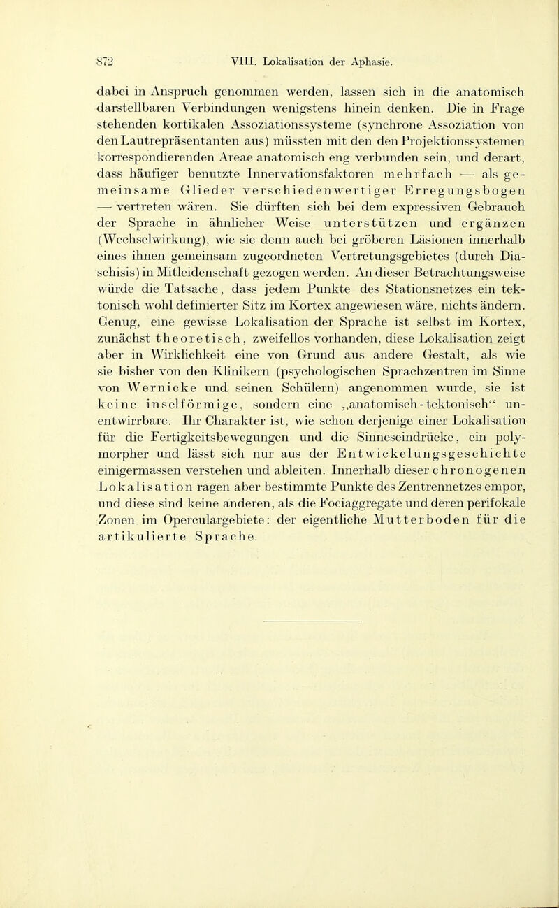 dabei in Anspruch genommen werden, lassen sich in die anatomisch darstellbaren Verbindungen wenigstens hinein denken. Die in Frage stehenden kortikalen Assoziationssysteme (synchrone Assoziation von den Lautrepräsentanten aus) müssten mit den denProjektionssj^stemen korrespondierenden Areae anatomisch eng verbunden sein, und derart, dass häufiger benutzte Innervationsfaktoren mehrfach — als ge- meinsame Glieder verschiedenwertiger Erregungsbogen — vertreten wären. Sie dürften sich bei dem expressiven Gebrauch der Sprache in ähnlicher Weise unterstützen und ergänzen (Wechselwirkung), wie sie denn auch bei gröberen Läsionen innerhalb eines ihnen gemeinsam zugeordneten Vertretungsgebietes (durch Dia- schisis) in Mitleidenschaft gezogen werden. An dieser Betrachtungsweise würde die Tatsache, dass jedem Punkte des Stationsnetzes ein tek- tonisch wohl definierter Sitz im Kortex angewiesen wäre, nichts ändern. Genug, eine gewisse Lokalisation der Sprache ist selbst im Kortex, zunächst theoretisch, zweifellos vorhanden, diese Lokalisation zeigt aber in Wirklichkeit eine von Grund aus andere Gestalt, als wie sie bisher von den Klinikern (psychologischen Sprachzentren im Sinne von Wernicke und seinen Schülern) angenommen wurde, sie ist keine ins eiförmige, sondern eine ,,anatomisch-tektonisch un- entwirrbare. Ihr Charakter ist, wie schon derjenige einer Lokalisation für die Fertigkeitsbewegungen und die Sinneseindrücke, ein poly- morpher und lässt sich nur aus der Entwickelungsgeschichte einigermassen verstehen und ableiten. Innerhalb dieser chronogenen Lokalisation ragen aber bestimmte Punkte des Zentrennetzes empor, und diese sind keine anderen, als die Fociaggregate und deren perifokale Zonen im Operculargebiete: der eigentliche Mutterboden für die artikulierte Sprache.