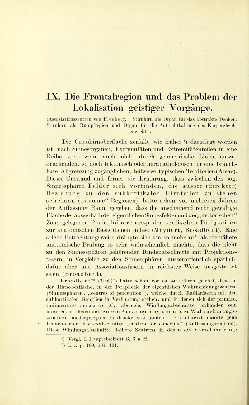 Lokalisation geistiger Yorgänge. (Assoziationszentren von Flechsig. Stirnhirn als Organ für das abstrakte Denken. Stirnhirn als Rumpfregion und Organ für die Aufrechthaltung des Körpergleich- gewichtes.) Die Grosshirnoberfläche zerfällt, wie früher ^) dargelegt worden ist, nach Sinnesorganen, Extremitäten und Extremitätenteilen in eine Reihe von, wenn auch nicht durch geometrische Linien auszu- drückenden, so doch tektonisch oder herdpathologisch für eine brauch- bare Abgrenzung zugänglichen, teilweise typischen Territorien (Areae). Dieser Umstand und ferner die Erfahrung, dass zwischen den sog. Sinnessphären Felder sich vorfinden, die ausser (direkter) Beziehung zu den subkortikalen Hirnteilen zu stehen scheinen (,,stumme Regionen), hatte schon vor mehreren Jahren der Auffassung Raum gegeben, dass die anscheinend recht gewaltige Fläche der ausserhalb der eigentlichen Sinnesfelder und der,,,motorischen'' Zone gelegenen Rinde, höheren resp. den seelischen Tätigkeiten zur anatomischen Basis dienen müsse (Meynert, Broadbent). Eine solche Betrachtungsweise drängte sich um so mehr auf, als die nähere anatomische Prüfung es sehr wahrscheinlich machte, dass die nicht zu den Sinnessphären gehörenden Rindenabschnitte mit Projektions- fasern, in Vergleich zu den Sinnessphären, ausserordentlich spärlich, dafür aber mit Assoziationsfasern in reichster Weise ausgestattet seien (Broadbent). Broadbent'- (3102)2) hatte schon vor ca. 40 Jahren gelehrt, dass an der Hirnoberfläche, in der Peripherie der eigentlichen Wahrnehmungszentren (Sinnessphären; „centres of perception), welche durch Radiärfasern mit den subkortikalen Ganglien in Verbindimg stehen, und in denen sich der primäre, rudimentäre perzeptive Akt abspiele, Windimgsabschnitte vorhanden sein müssten, in denen die feinere Ausarbeitung der in denWahrnehmiings- zentren niedergelegten Eindrücke stattfänden. Broadbent nannte jene benachbarten Kortexabschnitte ,,centres for concepts (Auffassungszentreu). Diese Windimgsabschnitte (höhere Zentren), in denen die Verschmelzung 1) Vergl. I. Hauptabschnitt S. 7 u. ff. 2) 1. c. p. 180, 181, 191.