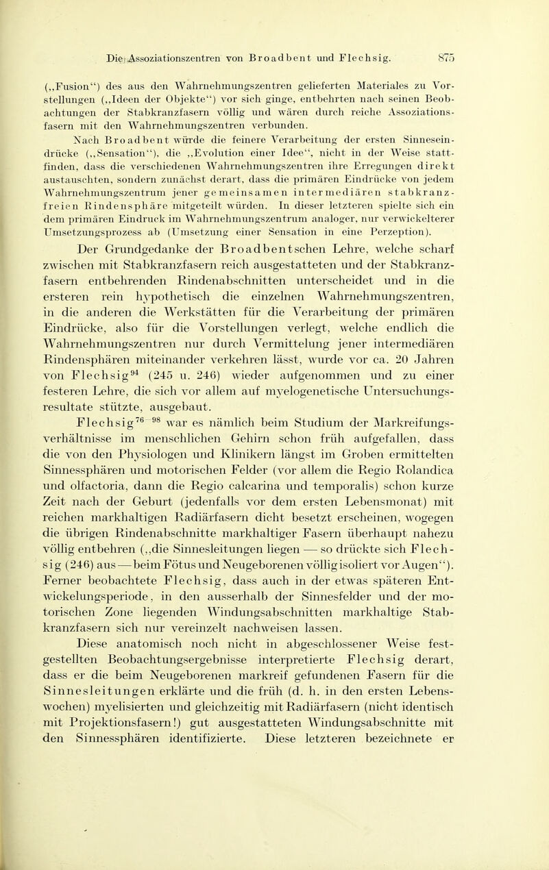(„Fusion) des aiis den Wahrnehmungszentren gelieferten Materiales zu Vor- stellungen („Ideen der Objekte) vor sich ginge, entbehrten nach seinen Beob- achtungen der Stabkranzfasern völlig und wären durch reiche Assoziations- fasern mit den Wahrnehmungszentren verbimden. Nach Broadbent würde die feinere Verarbeitung der ersten Sinnesein- drücke („Sensation), die ,,Evolution einer Idee, nicht in der Weise statt- finden, dass die verschiedenen Wahrnehmimgszentren ihre Erregungen direkt austauschten, sondern zimächst derart, dass die primären Eindrücke von jedem Wahrnehmungszentrum jener gemeinsamen intermediären stabkranz- freien Rindensphäre mitgeteilt würden. In dieser letzteren spielte sich ein dem primären Eindruck im Wahrnehmungszentrum analoger, nur verwickelterer Umsetzungsprozess ab (Umsetzung einer Sensation in eine Perzeption). Der Grundgedanke der Broadbentschen Lehre, welche scharf zwischen mit Stabkranzfasern reich ausgestatteten und der Stabkranz- fasern entbehrenden Rindenabschnitten unterscheidet und in die ersteren rein hypothetisch die einzelnen Wahrnehmungszentren, in die anderen die Werkstätten für die Verarbeitung der primären Eindrücke, also für die Vorstellungen verlegt, welche endlich die Wahrnehmungszentren nur durch Vermittelung jener intermediären Rindensphären miteinander verkehren lässt, wurde vor ca. 20 Jahren von Flechsig^* (245 u. 246) wieder aufgenommen imd zu einer festeren Lehre, die sich vor allem auf myelogene tische LTntersuchungs- resultate stützte, ausgebaut. Flechsig^^^^ war es nämlich beim Studium der Markreifungs- verhältnisse im menschlichen Gehirn schon früh aufgefallen, dass die von den Physiologen und Klinikern längst im Groben ermittelten Sinnessphären und motorischen Felder (vor allem die Regio Rolandica und olfactoria, dann die Regio calcarina und temporalis) schon kurze Zeit nach der Geburt (jedenfalls vor dem ersten Lebensmonat) mit reichen markhaltigen Radiärfasern dicht besetzt erscheinen, wogegen die übrigen Rindenabschnitte markhaltiger Fasern überhaupt nahezu völlig entbehren (,,die Sinnesleitungen liegen — so drückte sich Flech- sig (246) aus—beim Fötus und Neugeborenen völlig isoliert vor Augen). Ferner beobachtete Flechsig, dass auch in der etwas späteren Ent- wickelungsperiode, in den ausserhalb der Sinnesfelder und der mo- torischen Zone liegenden Windungsabschnitten markhaltige Stab- kranzfasern sich nur vereinzelt nachweisen lassen. Diese anatomisch noch nicht in abgeschlossener Weise fest- gestellten Beobachtungsergebnisse interpretierte Flechsig derart, dass er die beim Neugeborenen markreif gefundenen Fasern für die Sinnesleitungen erklärte und die früh (d. h. in den ersten Lebens- wochen) myelisierten und gleichzeitig mit Radiärfasern (nicht identisch mit Projektionsfasern!) gut ausgestatteten Windungsabschnitte mit den Sinnessphären identifizierte. Diese letzteren bezeichnete er