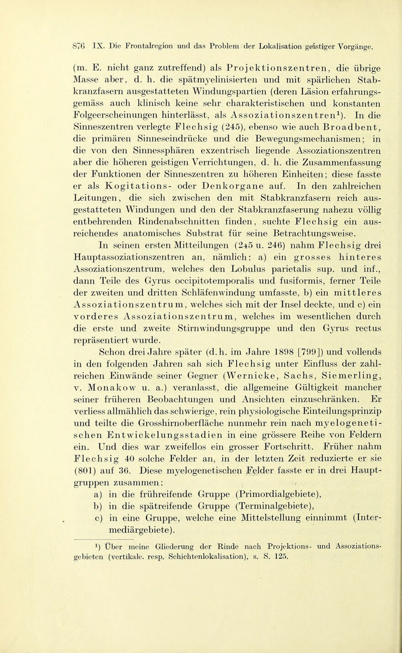 (m. E. nicht ganz zutreffend) als Projektionszentren, die übrige Masse aber, d. h. die spätmyelinisierten und mit spärlichen Stab- kranzfasern ausgestatteten Windungspartien (deren Läsion erfahrungs- gemäss auch klinisch keine sehr charakteristischen und konstanten Folgeerscheinungen hinterlässt, als Assoziationszentren-^). In die Sinneszentren verlegte Flechsig (245), ebenso wie auch Broadbent, die primären Sinneseindrücke und die Bewegungsmechanismen; in die von den Sinnessphären exzentrisch liegende Assoziationszentren aber die höheren geistigen Verrichtungen, d. h. die Zusammenfassung der Funktionen der Sinneszentren zu höheren Einheiten; diese fasste er als Kogitations- oder Denkorgane auf. In den zahlreichen Leitungen, die sich zwischen den mit Stabkranzfasern reich aus- gestatteten Windungen und den der Stabkranzfaserung nahezu völlig entbehrenden Rindenabschnitten finden, suchte Flechsig ein aus- reichendes anatomisches Substrat für seine Betrachtungsweise. In seinen ersten Mitteilungen (245 u. 246) nahm Flechsig drei Hauptassoziationszentren an, nämlich: a) ein grosses hinteres Assoziationszentrum, welches den Lobulus parietalis sup. und inf., dann Teile des Gyrus occipitotemporalis und fusiformis, ferner Teile der zweiten und dritten Schläfenwindung umfasste, b) ein mittleres Assoziationszentrum, welches sich mit der Insel deckte, und c) ein vorderes Assoziationszentrum, welches im wesentlichen durch die erste und zweite Stirnwindungsgruppe und den Gyrus rectus repräsentiert wurde. Schon drei Jahre später (d.h. im Jahre 1898 [799]) und vollends in den folgenden Jahren sah sich Flechsig unter Einfluss der zahl- reichen Einwände seiner Gegner (Wernicke, Sachs, Siemerling, V. Monakow u. a.) veranlasst, die allgemeine Gültigkeit mancher seiner früheren Beobachtungen und Ansichten einzuschränken. Er verliess allmählich das schwierige, rein physiologische Einteilungsprinzip und teilte die Grosshirnoberfläche nunmehr rein nach myelogene ti- schen Entwickelungsstadien in eine grössere Reihe von Feldern ein. Und dies war zweifellos ein grosser Fortschritt. Früher nahm Flechsig 40 solche Felder an, in der letzten Zeit reduzierte er sie (801) auf 36. Diese myelogene tischen ^Felder fasste er in drei Haupt- gruppen zusammen: a) in die frühreifende Gruppe (Primordialgebiete), b) in die spätreifende Gruppe (Terminalgebiete), c) in eine Gruppe, welche eine Mittelstellung einnimmt (Inter- mediärgebiete ). 1) Über meine Gliederung der Rinde nach Projektions- und Assoziations- gebieten (vertikale, resp. Schichtenlokalisation), s. S. 125.