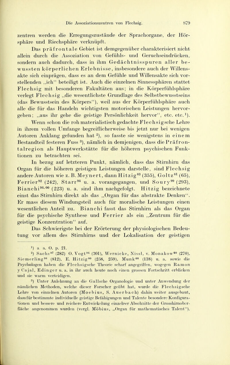 Zentren werden die Erregungszustände der Sprachorgane, der Hör- sphäre und Riechsphäre verknüpft. Das präfrontale Gebiet ist demgegenüber charakterisiert nicht allein durch die Assoziation von Gefühls- und Geruchseindrücken, sondern auch dadurch, dass in ihm Gedächtnisspuren aller be- wussten körperlichen Erlebnisse, insbesondere auch der Willens- akte sich einprägen, dass es an dem Gefühle und Willensakte sich vor- stellenden ,,ich beteiligt ist. Auch die einzelnen Sinnessphären stattet Flechsig mit besonderen Fakultäten aus; in die Körperfühlsphäre verlegt Flechsig ,,die wesentlichste Grundlage des Selbstbewusstseins (das Bewusstsein des Körpers), weil aus der Körperfühlsphäre auch alle die für das Handeln wichtigsten motorischen Leistungen hervor- gehen; ,,aus ihr gehe die geistige Persönlichkeit hervor, etc. etc.^). Wenn schon die roh materialistisch gedachte Flechsig sehe Lehre in ihrem vollen Umfange begreiflicherweise bis jetzt nur bei wenigen Autoren Anklang gefunden hat ^), so fasste sie wenigstens in einem Bestandteil festeren Fuss nämlich in demjenigen, dass die Präfron- talregion als Hauptwerkstätte für die höheren psychischen Funk- tionen zu betrachten sei. In bezug auf letzteren Punkt, nämlich, dass das Stirnhirn das Organ für die höheren geistigen Leistungen darstelle, sind Flechsig andere Autoren wie z. B. Meynert, dann Hitzig^^ (355), Goltz^^ (65), Ferrier^^ (242), Starr^* u. a. vorangegangen, und Soury^^ (293), Bianchi^*''' (223) u. a. sind ihm nachgefolgt. Hitzig bezeichnete einst das Stirnhirn direkt als das ,,Organ für das abstrakte Denken. Er rnass diesem Windungsteil auch für moralische Leistungen einen wesentlichen Anteil zu. Bianchi fasst das Stirnhirn als das Organ für die psychische Synthese und Ferrier als ein ,,Zentrum für die geistige Konzentration auf. Das Schwierigste bei der Erörterung der physiologischen Bedeu- tung vor allem des Stirnhirns und der Lokalisation der geistigen 1) a. a. 0. p. 21. 2) Sachs' (282) 0. Vogtes (301), Wernicke, Nissl, v. Monakow»« (270). Siemerling98 (812), E. Hitzig (258, 259). Münk» (138) u. a. sowie die Psychologen haben die Flechsigsche Theorie scharf angegriffen, wogegen Ramon y Cajal, Edinger u. a. in ihr auch heute noch einen grossen Fortschritt erblicken und sie warm verteidigen. ') Unter Anlehnung an die Galische Organologie und unter Anwendung der nämlichen Methoden, welche dieser Forscher geübt hat, wurde die Flechsigsche Lehre von einzelnen Autoren (Moebius, S. Auerbach) dahin weiter ausgebaut, dass für bestimmte individuelle geistige Befähigungen und Talente besondere Konfigura- tionen und bessere und reichere Entwickelung einzehier Abschnitte der Grosshirnober- fläche angenommen wurden (vergl. Möbius, ,,Organ für mathematisches Talent).