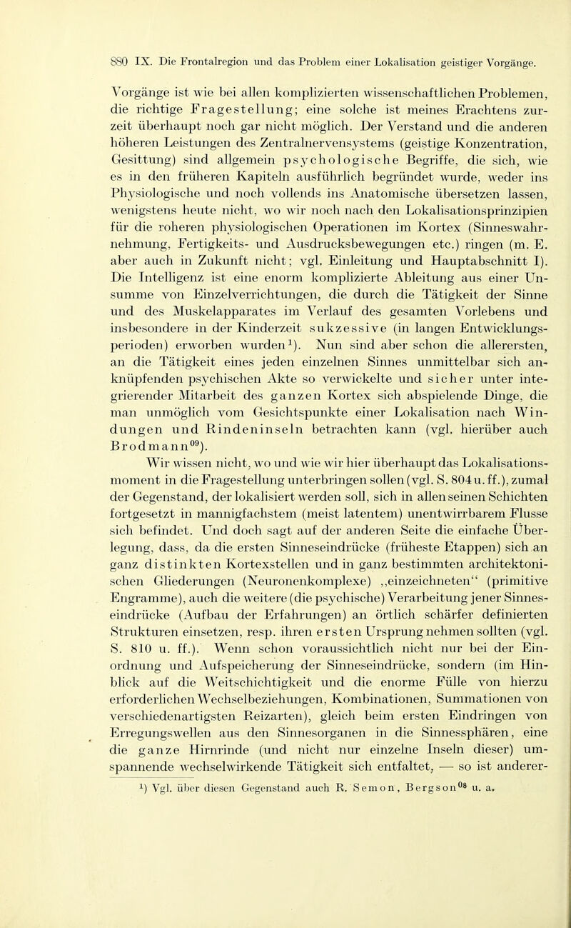 Vorgänge ist wie bei allen komplizierten wissenschaftlichen Problemen, die richtige Fragestellung; eine solche ist meines Erachtens zur- zeit überhaupt noch gar nicht möglich. Der Verstand und die anderen höheren Leistungen des Zentralnervensystems (geistige Konzentration, Gesittung) sind allgemein psychologische Begriffe, die sich, wie es in den früheren Kapiteln ausführlich begründet wurde, weder ins Physiologische und noch vollends ins Anatomische übersetzen lassen, wenigstens heute nicht, wo wir noch nach den Lokalisationsprinzipien für die roheren physiologischen Operationen im Kortex (Sinneswahr- nehmung, Fertigkeits- und Ausdrucksbewegungen etc.) ringen (m. E. aber auch in Zukunft nicht; vgl, Einleitung und Hauptabschnitt I). Die Intelligenz ist eine enorm komplizierte Ableitung aus einer Un- svimme von Einzelverrichtungen, die durch die Tätigkeit der Sinne und des Muskelapparates im Verlauf des gesamten Vorlebens und insbesondere in der Kinderzeit sukzessive (in langen Entwicklungs- perioden) erworben wurden^). Nun sind aber schon die allerersten, an die Tätigkeit eines jeden einzelnen Sinnes unmittelbar sich an- knüpfenden psychischen Akte so verwickelte und sicher unter inte- grierender Mitarbeit des ganzen Kortex sich abspielende Dinge, die man unmöglich vom Gesichtspunkte einer Lokalisation nach Win- dungen und Rindeninseln betrachten kann (vgl. hierüber auch Brodmann*^^). Wir wissen nicht, wo und wie wir hier überhaupt das Lokalisations- moment in die Fragestellung unterbringen sollen (vgl. S. 804 u. ff.), zumal der Gegenstand, der lokalisiert werden soll, sich in allen seinen Schichten fortgesetzt in mannigfachstem (meist latentem) unentwirrbarem Flusse sich befindet. Und doch sagt auf der anderen Seite die einfache Über- legung, dass, da die ersten Sinneseindrücke (früheste Etappen) sich an ganz distinkten Kortexstellen und in ganz bestimmten architektoni- schen Gliederungen (Neuronenkomplexe) ,,einzeichneten (primitive Engramme), auch die weitere (die psychische) Verarbeitung jener Sinnes- eindrücke (Aufbau der Erfahrungen) an örtlich schärfer definierten Strukturen einsetzen, resp. ihren ersten Ursprung nehmen sollten (vgl. S. 810 u. ff.). Wenn schon voraussichtlich nicht nur bei der Ein- ordnung und Aufspeicherung der Sinneseindrücke, sondern (im Hin- blick auf die Weitschichtigkeit und die enorme Fülle von hierzu erforderlichen Wechselbeziehungen, Kombinationen, Summationen von verschiedenartigsten Reizarten), gleich beim ersten Eindringen von Erregungswellen aus den Sinnesorganen in die Sinnessphären, eine die ganze Hirnrinde (und nicht nur einzelne Inseln dieser) um- spannende wechselwirkende Tätigkeit sich entfaltet, — so ist anderer- ^) Vgl. über diesen Gegenstand auch R. Seinen , Bergson'^8 u_ a.