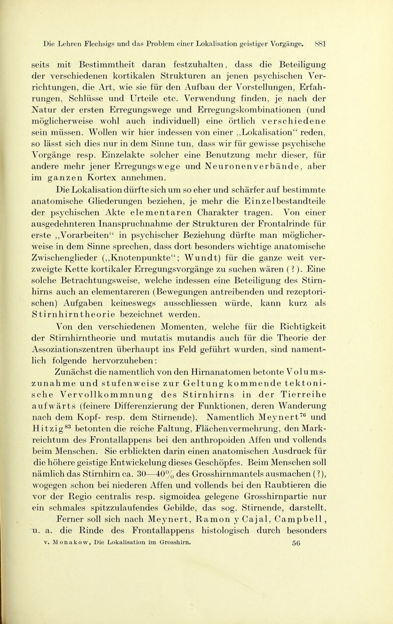 seits mit Bestimmtheit daran festzuhalten, dass die Beteiligung der verschiedenen kortikalen Strukturen an jenen psychischen Ver- richtungen, die Art, wie sie für den Aufbau der Vorstellungen, Erfah- rungen, Schlüsse und Urteile etc. Verwendung finden, je nach der Natur der ersten Erregungswege und Erregungskombinationen (und möglicherweise wohl auch individuell) eine örtlich verschiedene sein müssen. Wollen wir hier indessen von einer ,,Lokalisation reden, so lässt sich dies nur in dem Sinne tun, dass wir für gewisse psychische Vorgänge resp. Einzelakte solcher eine Benutzung mehr dieser, für andere mehr jener Erregungs weg e und Neuronen verbände, aber im ganzen Kortex annehmen. Die Lokalisation dürfte sich um so eher und schärfer auf bestimmte anatomische Gliederungen beziehen, je mehr die Einzelbestandteile der psychischen Akte elementaren Charakter tragen. Von einer ausgedehnteren Inanspruchnahme der Strukturen der Frontalrinde für erste ,,Vorarbeiten in psychischer Beziehung dürfte man möglicher- weise in dem Sinne sprechen, dass dort besonders wichtige anatomische Zwischenglieder (,,Knotenpunkte; Wundt) für die ganze weit ver- zweigte Kette kortikaler Erregungsvorgänge zu suchen wären (?). Eine solche Betrachtungsweise, welche indessen eine Beteiligung des Stirn- hirns auch an elementareren (Bewegungen antreibenden und rezeptori- schen) Aufgaben keineswegs ausschliessen würde, kann kurz als Stirnhirntheorie bezeichnet werden. Von den verschiedenen Momenten, welche für die Richtigkeit der Stirnhirntheorie und mutatis mutandis auch für die Theorie der Assoziationszentren überhaupt ins Feld geführt wurden, sind nament- lich folgende hervorzuheben: Zunächst die namentlich von den Hirnanatomen betonte Volums- zunahme und stufenweise zur Geltung kommende tektoni- sche Vervollkommnung des Stirnhirns in der Tierreihe aufwärts (feinere Differenzierung der Funktionen, deren Wanderung nach dem Kopf- resp. dem Stirnende). Namentlich Meynert''^ und Hit zig betonten die reiche Faltung, Flächen Vermehrung, den Mark- reichtum des Frontallappens bei den anthropoiden Affen und vollends beim Menschen. Sie erblickten darin einen anatomischen Ausdruck für die höhere geistige Entwickelung dieses Geschöpfes. Beim Menschen soll nämlich das Stirnhirn ca. 30—40% des Grosshirnmantels ausmachen (?), wogegen schon bei niederen Affen und vollends bei den Raubtieren die vor der Regio centralis resp. sigmoidea gelegene Grosshirnpartie nur ein schmales spitzzulaufendes Gebilde, das sog. Stirnende, darstellt. Ferner soll sich nach Meynert, Ramon y Cajal, Campbell, u. a. die Rinde des Frontallappens histologisch durch besonders V. Monakow, Die Lokalisation im Grosshirn. 5(5