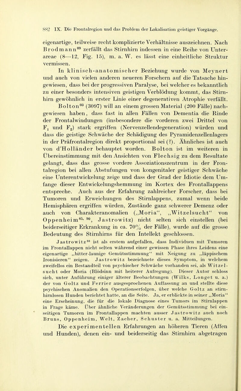 eigenartige, teilweise recht komplizierte Verhältnisse auszeichnen. Nach Brodmann°^ zerfällt das Stirnhirn indessen in eine Reihe von Unter- areae (8—12, Fig. 15), m. a. W. es lässt eine einheitliche Struktur vermissen. In klinisch-anatomischer Beziehung wurde von Meynert und auch von vielen anderen neueren Forschern auf die Tatsache hin- gewiesen, dass bei der progressiven Paralyse, bei welcher es bekanntlich zu einer besonders intensiven geistigen Verblödung kommt, das Stirn- hirn gewöhnlich in erster Linie einer degenerativen Atrophie verfällt. Bolton^ (3097) will an einem grossen Material (200 Fälle) nach- gewiesen haben, dass fast in allen Fällen von Dementia die Rinde der Frontalwindungen (insbesondere die vorderen zwei Drittel von Fj und F2) stark ergriffen (Nervenzellendegeneration) würden und dass die geistige Schwäche der Schädigung des Pyramidenzellenlagers in der Präfrontalregion direkt proportional sei (?). Ähnliches ist auch von d'Holländer behauptet worden. Bolton ist im weiteren in Übereinstimmung mit den Ansichten von Flechsig zu dem Resultate gelangt, dass das grosse vordere Assoziationszentrum in der Fron- talregion bei allen Abstufungen von kongenitaler geistiger Schwäche eine Unterentwickelung zeige und dass der Grad der Idiotie dem Um- fange dieser Entwickelungshemmung im Kortex des Frontallappens entspreche. Auch aus der Erfahrung zahlreicher Forscher, dass bei Tumoren und Erweichungen des Stirnlappens, zumal wenn beide Hemisphären ergriffen würden. Zustände ganz schwerer Demenz oder auch von Charakteranomalien (,,Moria, ,,Witzelsucht von OppenheimJastrowitz) nicht selten sich einstellen (bei beiderseitiger Erkrankung in ca. 70% der Fälle), wurde auf die grosse Bedeutung des Stirnhirns für den Intellekt geschlossen. Jastrowitz^^ ist als erstem aufgefallen, dass Individuen mit Tumoren im Frontallappen nicht selten während einer gewissen Phase ihres Leidens eine eigenartige ,,bitter-launige Gemütsstimmung mit Neigung zu läppischem Ironisieren zeigen. Jastrowitz bezeichnete dieses Symptom, in welchem zweifellos ein Bestandteil von psychischer Schwäche vorhanden sei, als Witzel- sucht oder Moria (Blödsinn mit heiterer Aufregung). Dieser Autor schloss sich, unter Anführung einiger älterer Beobachtungen (Wilks, Longet u. a.) der von Goltz und Ferrier ausgesprochenen Auffassung an und stellte diese psychischen Anomalien den Operationserfolgen, über welche Goltz an stirn- hirnlosen Hunden berichtet hatte, an die Seite. Ja, er erblickte in seiner „Moria eine Erscheinimg, die für die lokale Diagnose eines Tumors im Stirnlappen in Frage käme. Über ähnliche Veränderungen der Gemütsstimmung bei ein- seitigen Tumoren im Frontallappen machten ausser Jastrowitz auch noch Bruns, Oppenheim, Welt, Zacher, Schuster u. a. Mitteilungen. Die experimentellen Erfahrungen an höheren Tieren (Affen und Hunden), denen ein- und beiderseitig das Stirnhirn abgetragen