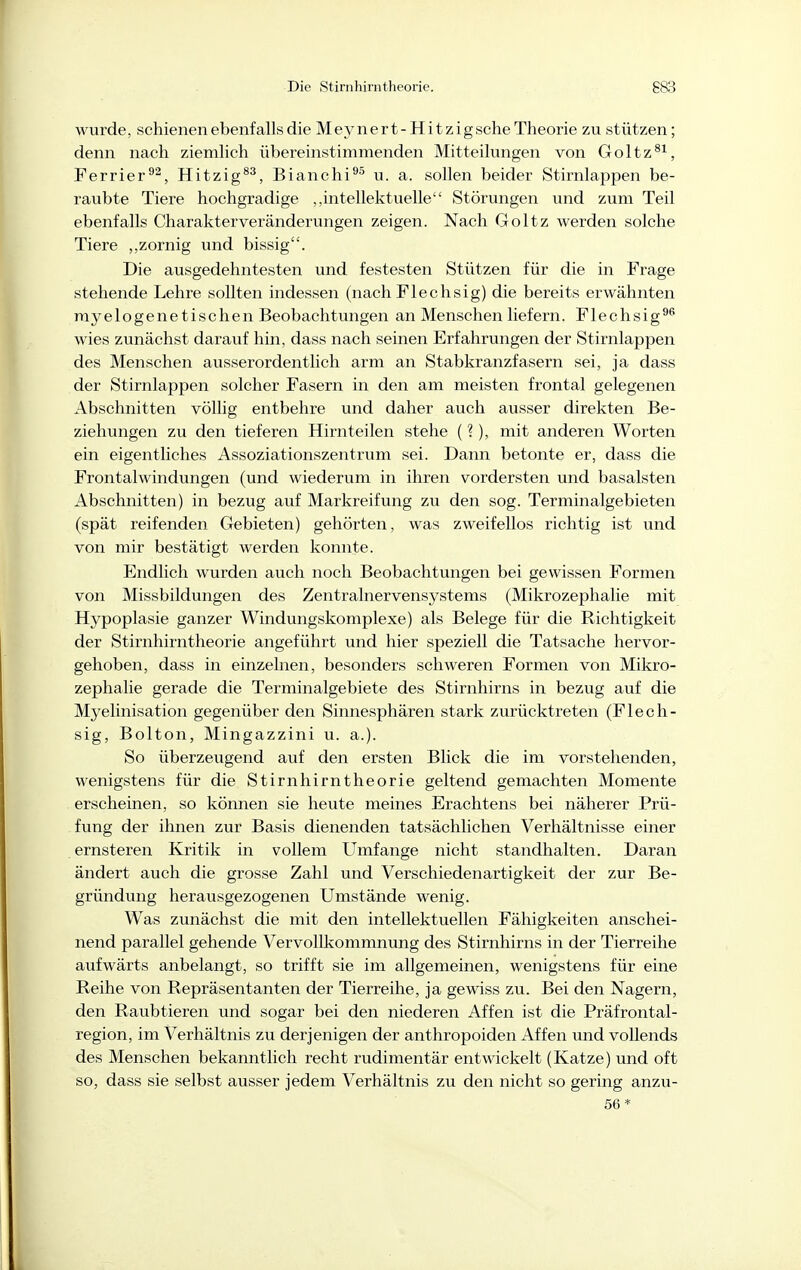 wurde, schienen ebenfalls die Meynert - Hit zigsche Theorie zu stützen; denn nach ziemlich übereinstimmenden Mitteilungen von Goltz^^, Ferrier^^, Hitzig®^, Bianchi^^ u. a. sollen beider Stirnlappen be- raubte Tiere hochgradige „intellektuelle Störungen und zum Teil ebenfalls Charakter Veränderungen zeigen. Nach Goltz werden solche Tiere zornig und bissig. Die ausgedehntesten und festesten Stützen für die in Frage stehende Lehre sollten indessen (nach Flechsig) die bereits erwähnten myelogenetischen Beobachtungen an Menschen liefern. Flechsig^^ wies zunächst darauf hin, dass nach seinen Erfahrungen der Stirnlappen des Menschen ausserordentlich arm an Stabkranzfasern sei, ja dass der Stirnlappen solcher Fasern in den am meisten frontal gelegenen Abschnitten völlig entbehre und daher auch ausser direkten Be- ziehungen zu den tieferen Hirnteilen stehe (?), mit anderen Worten ein eigentliches Assoziationszentrum sei. Dann betonte er, dass die Frontalwindungen (und wiederum in ihren vordersten und basalsten Abschnitten) in bezug auf Markreifung zu den sog. Terminalgebieten (spät reifenden Gebieten) gehörten, was zweifellos richtig ist und von mir bestätigt werden konnte. Endlich wurden auch noch Beobachtungen bei gewissen Formen von Missbildungen des Zentralnervensystems (Mikrozephalie mit Hypoplasie ganzer Windungskomplexe) als Belege für die Richtigkeit der Stirnhirntheorie angeführt und hier speziell die Tatsache hervor- gehoben, dass in einzelnen, besonders schweren Formen von Mikro- zephalie gerade die Terminalgebiete des Stirnhirns in bezug auf die Myelinisation gegenüber den Sinnesphären stark zurücktreten (Flech- sig, Bolton, Mingazzini u. a.). So überzeugend auf den ersten Blick die im vorstehenden, wenigstens für die Stirnhirntheorie geltend gemachten Momente erscheinen, so können sie heute meines Erachtens bei näherer Prü- fung der ihnen zur Basis dienenden tatsächlichen Verhältnisse einer ernsteren Kritik in vollem Umfange nicht standhalten. Daran ändert auch die grosse Zahl und Verschiedenartigkeit der zur Be- gründung herausgezogenen Umstände wenig. Was zunächst die mit den intellektuellen Fähigkeiten anschei- nend parallel gehende Vervollkommnung des Stirnhirns in der Tierreihe aufwärts anbelangt, so trifft sie im allgemeinen, wenigstens für eine Reihe von Repräsentanten der Tierreihe, ja gewiss zu. Bei den Nagern, den Raubtieren und sogar bei den niederen Affen ist die Präfrontal- region, im Verhältnis zu derjenigen der anthropoiden Affen und vollends des Menschen bekanntlich recht rudimentär entwickelt (Katze) und oft so, dass sie selbst ausser jedem Verhältnis zu den nicht so gering anzu- 56*