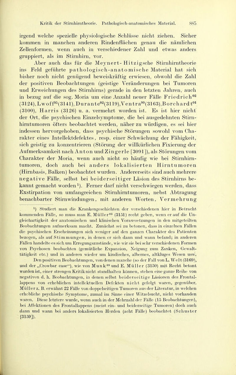 irgend welche spezielle physiologische Schlüsse nicht ziehen. Sicher kommen in manchen anderen Rindenflächen genau die nämlichen Zellenformen, wenn auch in verschiedener Zahl und etwas anders gruppiert, als im Stirnhirn, vor. Aber auch das für die Meynert- Hitzigsche Stirnhirntheorie ins Feld geführte pathologiseh-anato mische Material hat sich bisher noch nicht genügend beweiskräftig erwiesen, obwohl die Zahl der positiven Beobachtungen (geistige Veränderungen bei Tumoren und Erweichungen des Stirnhirns) gerade in den letzten Jahren, auch in bezug auf die sog. Moria um eine Anzahl neuer Fälle Friedrich^ (3124),Lwoff95(3141),Durante«2(3ii9) Ventra9^(3163),Borchardto*, (3100), Harris (3126) u. a. vermehrt worden ist. Es ist hier nicht der Ort, die psychischen Einzelsymptome, die bei ausgedehnten Stirn- hirntumoren öfters beobachtet werden, näher zu würdigen, es sei hier indessen hervorgehoben, dass psychische Störungen sowohl vom Cha- rakter eines Intellektdefektes, resp. einer Schwächung der Fähigkeit, sich geistig zu konzentrieren (Störung der willkürlichen Fixierving der Aufmerksamkeit nach Anton und Zingerle [3091]), als Störungen vom Charakter der Moria, wenn auch nicht so häufig wie bei Stirnhirn- tumoren, doch auch bei anders lokalisierten Hirntumoren (Hirnbasis, Balken) beobachtet wurden. Andererseits sind auch mehrere negative Fälle, selbst bei beiderseitiger Läsion des Stirnhirns be- kannt gemacht worden i). Ferner darf nicht verschwiegen werden, dass Exstirpation von umfangreichen Stirnhirntumoren, nebst Abtragung benachbarter Stirnwindüngen, mit anderen Worten, Vermehrung ^) Studiert man die Krankengeschichten der verschiedenen hier in Betracht kommenden Fälle, so muss man E. Müller^ (3151) recht geben, wenn er auf die Un- gleichartigkeit der anatomischen und klinischen Voraussetzungen in den mitgeteilter^ Beobachtungen aufmerksam macht. Zunächst sei zu betonen, dass in einzelnen Fällen die psychischen Erscheinungen sich -n-eniger auf den ganzen Charakter des Patienten bezogen, als auf Stimmungen, in denen er sich dann und wann befand; in anderen Fällen handelte es sich um Erregungszustände, wie wir sie bei sehr verschiedenen Formen von Psychosen beobachten (gemütliche Expansion, Neigung zum Zanken, Gewalt- tätigkeit etc.) und in anderen wieder um kindisches, albernes, altkluges Wesen usw. Den positiven Beobachtungen, von denen manche (so der Fall vonL. Welt (3169), und der „Crowbar case), wie von Munk^ und E. Müller (3150) mit Recht betont worden ist, einer strengen Kritik nicht standhalten können, stehen eure ganze Reihe von negativen d. h. Beobachtungen, in denen selbst beiderseitige Läsionen des Frontal- lappens von erheblichen intellektuellen Defekten nicht gefolgt waren, gegenüber. Müller z. B. erwähnt 22 Fälle von doppelseitigen Tumoren aus der Literatur, in welchen erhebliche psychische Symptome, zumal im Sinne einer Witzelsucht, nicht vorhanden waren. Diese letztere wurde, wenn auch in der Mehrzahl der Fälle (15 Beobachtungen), bei Affektionen des Frontallappens (meist ein- mid beiderseitige Tumoren) doch auch dann und wann bei anders lokalisierten Herden (acht Fälle) beobachtet (Schuster [3159]).