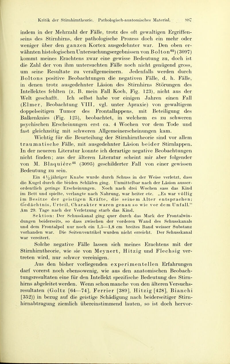 indem in der Mehrzahl der Fälle, trotz des oft gewaltigen Ergriffen- seins des Stirnhirns, der pathologische Prozess doch ein mehr oder weniger über den ganzen Kortex ausgedehnter war. Den oben er- wähnten histologischen Untersuchungsergebnissen von B olton^) (3097) kommt meines Erachtens zwar eine gewisse Bedeutung zu, doch ist die Zahl der von ihm untersuchten Fälle noch nicht genügend gross, um seine Resultate zu verallgemeinern. Jedenfalls werden durch Boltons positive Beobachtungen die negativen Fälle, d. Ii. Fälle, in denen trotz ausgedehnter Läsion des Stirnhirns Störungen des Intellektes fehlten (z. B. mein Fall Koch, Fig. 123), nicht aus der Welt geschafft. Ich selbst habe vor einigen Jahren einen Fall (Elmer, Beobachtung VIII, vgl. unter Apraxie) von gewaltigem doppelseitigen Tumor des Frontallappens, mit Beteiligung des Balkenknies (Fig. 125), beobachtet, in welchem es zu schweren psychischen Erscheinungen erst ca. 4 Wochen vor dem Tode und fast gleichzeitig mit schweren Allgemeinerscheinungen kam. Wichtig für die Beurteilung der Stirnhirntheorie sind vor allem traumatische Fälle, mit ausgedehnter Läsion beider Stirnlappen. In der neueren Literatur konnte ich derartige negative Beobachtungen nicht finden; aus der älteren Literatur scheint mir aber folgender von M. Blaquiere** (3095) geschilderter Fall von einer gewissen Bedeutung zu sein. Ein 4^jähriger Knabe wurde durch Schuss in der Weise verletzt, dass die Kugel durch die beiden Schläfen ging. Unmittelbar nach der Läsion ausser- ordentlicli geringe Erscheinungen. Noch nach drei Wochen sass das Kind im Bett imd spielte, verlangte nach Nahrung, war heiter etc. ,,Es war völlig im Besitze der geistigen Kräfte, die seinem Alter entsprachen; Gedächtnis, Urteil, Charakter waren genau so wie vor dem Unfall. Am 29. Tage nach der Verletzung starb das Kind. Sektion: Der Schusskanal ging quer durch das Mark der Frontalwin- dungen beiderseits, so dass zwischen der vorderen Wand des Schusskanals und dem Frontalpol nur noch ein 1,5—1,8 cm breites Band weisser Substanz vorhanden war. Die Seitenventrikel wurden nicht erreicht. Der Schusskanal war vereitert. Solche negative Fälle lassen sich meines Erachtens mit der Stirnhirntheorie, wie sie von Meynert, Hitzig und Flechsig ver- treten wird, nur schwer vereinigen. Aus den bisher vorliegenden experimentellen Erfahrungen darf vorerst noch ebensowenig, wie aus den anatomischen Beobach- tungsresultaten eine für den Intellekt spezifische Bedeutung des Stirn- hirns abgeleitet werden. Wenn schon manche von den älteren Versuchs- resultaten (Goltz [64—74], Ferrier [389], Hitzig [428], Bianchi [352)) in bezug auf die geistige Schädigung nach beiderseitiger Stirn- hirnabtragung ziemlich übereinstimmend lauten, so ist doch hervor-