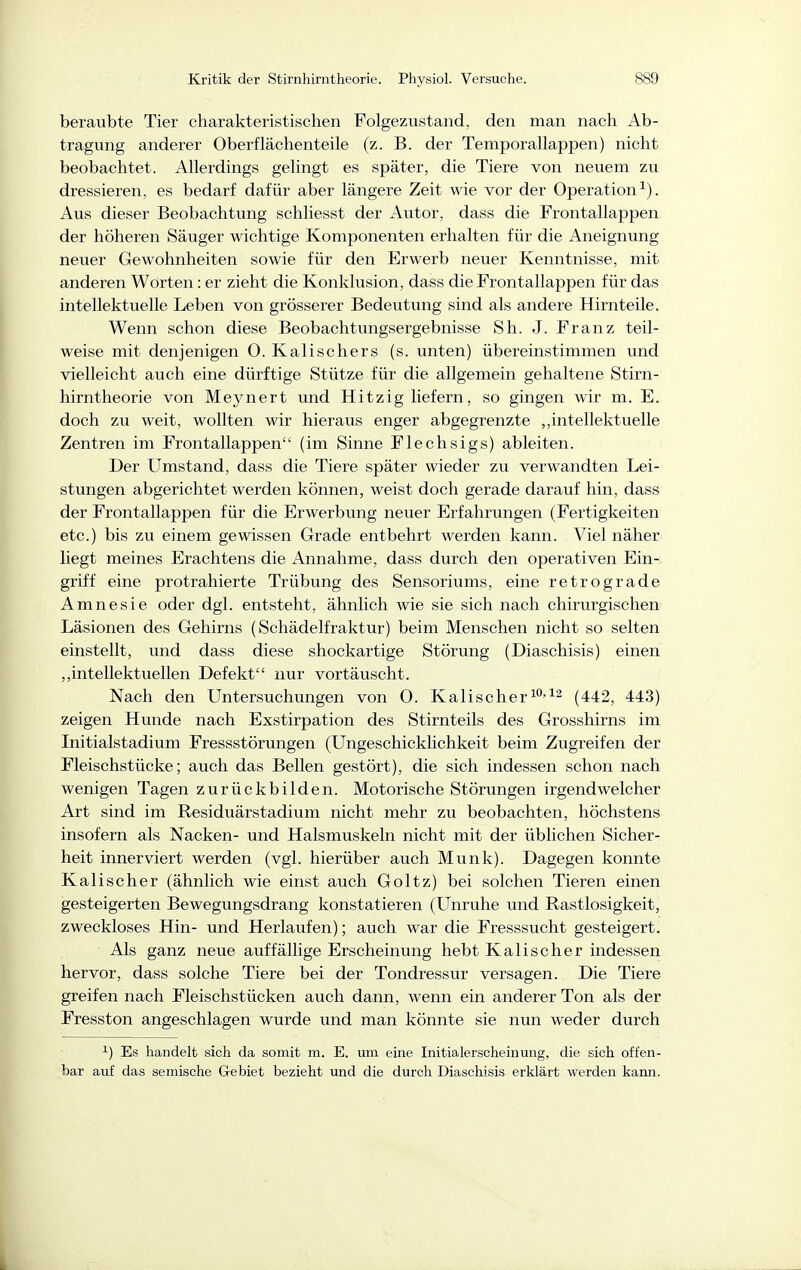 beraubte Tier charakteristischen Folgezustand, den man nach Ab- tragung anderer Oberflächenteile (z. B. der Temporallappen) nicht beobachtet. Allerdings gelingt es später, die Tiere von neuem zu dressieren, es bedarf dafür aber längere Zeit wie vor der Operation^). Aus dieser Beobachtung schliesst der Autor, dass die Frontallappen der höheren Säuger wichtige Komponenten erhalten für die Aneignung neuer Gewohnheiten sowie für den Erwerb neuer Kenntnisse, mit anderen Worten: er zieht die Konklusion, dass die Frontallappen für das intellektuelle Leben von grösserer Bedeutung sind als andere Hirnteile. Wenn schon diese Beobachtungsergebnisse Sh. J. Franz teil- weise mit denjenigen 0. Kalischers (s. unten) übereinstimmen und vielleicht auch eine dürftige Stütze für die allgemein gehaltene Stirn- hirntheorie von Meynert und Hitzig liefern, so gingen wir m. E. doch zu weit, wollten wir hieraus enger abgegrenzte ,,intellektuelle Zentren im Frontallappen (im Sinne Flechsigs) ableiten. Der Umstand, dass die Tiere später wieder zu verwandten Lei- stungen abgerichtet werden können, weist doch gerade darauf hin, dass der Frontallappen für die Erwerbung neuer Erfahrungen (Fertigkeiten etc.) bis zu einem gewissen Grade entbehrt werden kann. Viel näher liegt meines Erachtens die Annahme, dass durch den operativen Ein- griff eine protrahierte Trübung des Sensoriums, eine retrograde Amnesie oder dgl. entsteht, ähnlich wie sie sich nach chirurgischen Läsionen des Gehirns (Schädelfraktur) beim Menschen nicht so selten einstellt, und dass diese shockartige Störung (Diaschisis) einen „intellektuellen Defekt nur vortäuscht. Nach den Untersuchungen von 0. Kali sc her ^'^^ (442, 443) zeigen Hunde nach Exstirpation des Stirnteils des Grosshirns im Initialstadium Fressstörungen (Ungeschicklichkeit beim Zugreifen der Fleischstücke; auch das Bellen gestört), die sich indessen schon nach wenigen Tagen zurückbilden. Motorische Störungen irgendwelcher Art sind im Residuärstadium nicht mehr zu beobachten, höchstens insofern als Nacken- und Halsmuskeln nicht mit der üblichen Sicher- heit innerviert werden (vgl. hierüber auch Münk). Dagegen konnte Kalischer (ähnlich wie einst auch Goltz) bei solchen Tieren einen gesteigerten Bewegungsdrang konstatieren (Unruhe und Rastlosigkeit, zweckloses Hin- und Herlaufen); auch war die Fresssucht gesteigert. Als ganz neue auffällige Erscheinung hebt Kalischer indessen hervor, dass solche Tiere bei der Tondressur versagen. Die Tiere greifen nach Fleischstücken auch dann, wenn ein anderer Ton als der Fresston angeschlagen wurde und man könnte sie nun weder durch ^) Es handelt sich da somit m. E. um eine Initialerscheinung, die sich offen- bar auf das semische Gebiet bezieht und die durch Diaschisis erklärt werden kami.