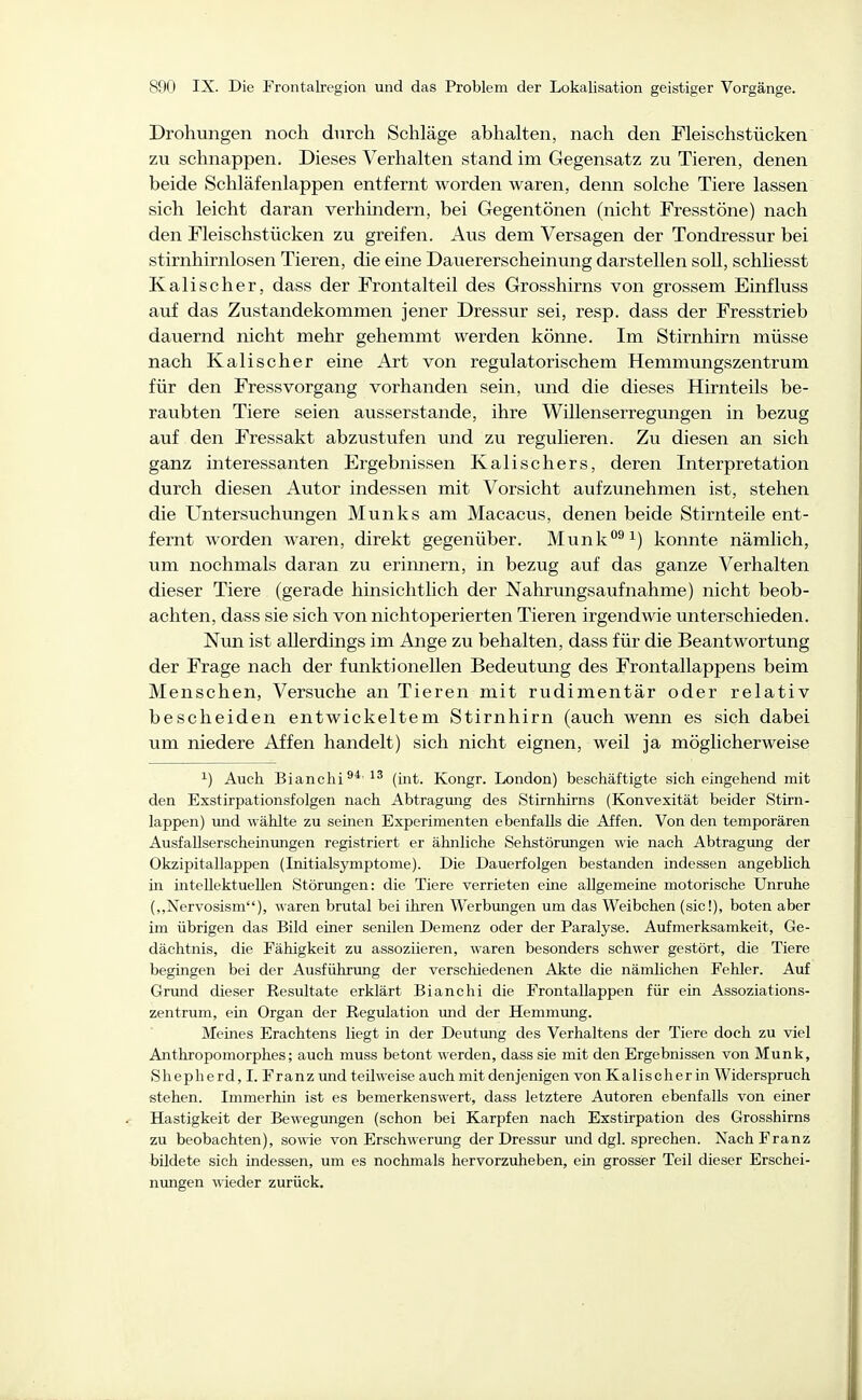 Drohungen noch durch Schläge abhalten, nach den Pleischstücken zu schnappen. Dieses Verhalten stand im Gegensatz zu Tieren, denen beide Schläfenlappen entfernt worden waren, denn solche Tiere lassen sich leicht daran verhmdern, bei Gegentönen (nicht Fresstöne) nach den Fleischstücken zu greifen. Aus dem Versagen der Tondressur bei stirnhirnlosen Tieren, die eine Dauererscheinung darstellen soll, schliesst Kali scher, dass der Frontalteil des Grosshirns von grossem Einfluss auf das Zustandekommen jener Dressur sei, resp. dass der Fresstrieb dauernd nicht mehr gehemmt werden könne. Im Stirnhirn müsse nach Kalischer eine Art von regulatorischem Hemmungszentrum für den FressVorgang vorhanden sein, und die dieses Hirnteils be- raubten Tiere seien ausserstande, ihre Willenserregungen in bezug auf den Fressakt abzustufen und zu regulieren. Zu diesen an sich ganz interessanten Ergebnissen Kalischers, deren Interpretation durch diesen Autor indessen mit Vorsicht aufzunehmen ist, stehen die Untersuchungen Münks am Macacus, denen beide Stirnteile ent- fernt worden waren, direkt gegenüber. Munk*^^^) konnte nämlich, um nochmals daran zu erimiern, in bezug auf das ganze Verhalten dieser Tiere (gerade hinsichtlich der Nahrungsaufnahme) nicht beob- achten, dass sie sich von nichtoperierten Tieren irgendwie unterschieden. Ntm ist allerdings im Ange zu behalten, dass für die Beantwortung der Frage nach der funktionellen Bedeutung des Frontallappens beim Menschen, Versuche an Tieren mit rudimentär oder relativ bescheiden entwickeltem Stirnhirn (auch wenn es sich dabei um niedere Affen handelt) sich nicht eignen, weil ja möglicherweise ^) Auch Bianchi^*'!' (int. Kongr. London) beschäftigte sich eingehend mit den Exstirpationsfolgen nach Abtragmig des Stirnhirns (Konvexität beider Stirn- lappen) und wählte zu seinen Experimenten ebenfalls die Affen. Von den temporären Ausfallserscheinungen registriert er ähnliche Sehstörungen wie nach Abtragung der Okzipitallappen (Initialsymptome). Die Dauerfolgen bestanden indessen angeblich in intellektuellen Störungen: die Tiere verrieten eine allgemeine motorische Unruhe (,,Nervosism), waren brutal bei ihren Werbmigen um das Weibchen (sie!), boten aber im übrigen das Bild einer senilen Demenz oder der Paralyse. Aufmerksamkeit, Ge- dächtnis, die Fähigkeit zu assoziieren, waren besonders schwer gestört, die Tiere begingen bei der Ausführung der verschiedenen Akte die nämlichen Fehler. Auf Grund dieser Resultate erklärt Bianchi die Frontallappen für ein Assoziations- zentrum, ein Organ der Regulation vmd der Hemmung. Meines Erachtens liegt in der Deutung des Verhaltens der Tiere doch zu viel Anthropomorphes; auch muss betont werden, dass sie mit den Ergebnissen von Münk, Shepherd, I. Franz und teilweise auch mit denjenigen von Kalischer in Widerspruch stehen. Immerhin ist es bemerkenswert, dass letztere Autoren ebenfalls von einer Hastigkeit der Bewegungen (schon bei Karpfen nach Exstirpation des Grosshirns zu beobachten), sowie von Erschwerung der Dressur und dgl. sprechen. Nach Franz bildete sich indessen, um es nochmals hervorzuheben, ein grosser Teil dieser Erschei- nimgen ^neder zurück.