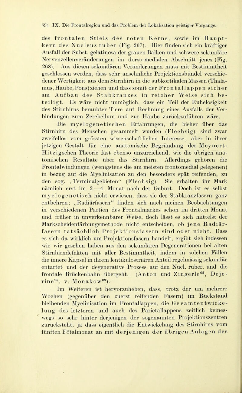 des frontalen Stiels des roten Kerns, sowie im Haupt- kern des Nucleus ruber (Fig. 267). Hier finden sich ein kräftiger Ausfall der Subst. gelatinosa der grauen Balken und schwere sekundäre Nervenzellenveränderungen im dorso-medialen Abschnitt jenes (Fig, 268). Aus diesen sekundären Veränderungen muss mit Bestimmtheit geschlossen werden, dass sehr ansehnliche Projektionsbündel verschie- dener Wertigkeit aus dem Stirnhirn in die subkortikalen Massen (Thala- mus, Haube,Pons)ziehen und dass somit der Frontallappen sicher am Aufbau des Stabkranzes in reicher Weise sich be- teiligt. Es wäre nicht unmöglich, dass ein Teil der Ruhelosigkeit des Stirnhirns beraubter Tiere auf Rechnung eines Ausfalls der Ver- bindungen zum Zerebellum und zur Haube zurückzuführen wäre. Die myelogenetischen Erfahrungen, die bisher über das Stirnhirn des Menschen gesammelt wurden (Flechsig), sind zwar zweifellos vom grössten wissenschaftlichen Interesse, aber in ihrer jetzigen Gestalt für eine anatomische Begründung der Meynert- Hitzigschen Theorie fast ebenso unzureichend, wie die übrigen ana- tomischen Resultate über das Stirnhirn. Allerdings gehören die Frontal Windungen (wenigstens die am meisten frontomedial gelegenen) in bezug auf die Myelinisation zu den besonders spät reifenden, zu den sog. ,,Terminalgebieten (Flechsig). Sie erhalten ihr Mark nämlich erst im 2.—4. Monat nach der Geburt. Doch ist es selbst myelogenetisch nicht erwiesen, dass sie der Stabkranzfasern ganz entbehren; ,,Radiärfasern finden sich nach meinen Beobachtungen in verschiedenen Partien des Frontalmarkes schon im dritten Monat und früher in unverkennbarer Weise, doch lässt es sich mittelst der Markscheidenfärbungsmethode nicht entscheiden, ob jene Radiär- fasern tatsächlich Projektionsfasern sind oder nicht. Dass es sich da wirklich um Projektionsfasern handelt, ergibt sich indessen wie wir gesehen haben aus den sekundären Degenerationen bei alten Stirnhirndefekten mit aller Bestimmtheit, indem in solchen Fällen die innere Kapsel in ihrem lentikulostriären Anteil regelmässig sekundär entartet und der degenerative Prozess auf den Nucl. ruber, und die frontale Brückenbahn übergeht. (Anton und Zingerle^, Deje- rine^^, v. Monakow^). Im Weiteren ist hervorzuheben, dass, trotz der um mehrere Wochen (gegenüber den zuerst reifenden Fasern) im Rückstand bleibenden Myelinisation im Frontallappen, die Gesamtentwicke- lung des letzteren und auch des Parietallappens zeitlich keines- wegs so sehr hinter derjenigen der sogenannten Projektionszentren zurücksteht, ja dass eigentlich die Entwicklung des Stirnhirns vom fünften Fötalmonat an mit derjenigen der übrigen Anlagen des