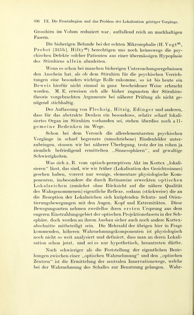 Grosshirn im Volum reduziert war, auffallend reich an markhaltigen Fasern. Die bisherigen Befunde bei der echten Mikrozephalie (H. Vogt°^, Probst [315b], Hilty''^) berechtigen uns noch keineswegs die psy- chischen Defekte solcher Patienten aus einer übermässigen Hj^poplasie des Stirnhirns allein abzuleiten. Wenn es schon bei manchen bisherigen Untersuchungsergebnissen den Anschein hat, als ob dem Stirnhirn für die psychischen Verrich- tungen eine besonders wichtige Rolle zukomme, so ist bis heute ein Beweis hierfür nicht einmal in ganz bescheidener Weise erbracht worden. M. E. erweisen sich alle bisher zugunsten der Stirnhirn- tlieorie vorgebrachten Argumente bei näherer Prüfung als nicht ge- nügend stichhaltig. Der Auffassung von Flechsig, Hitzig, Edinger und anderen, dass für das abstrakte Denken ein besonderes, relativ scharf lokali- siertes Organ im Stirnhirn vorhanden sei, stehen überdies noch all- gemeine Bedenken im Wege. Schon bei dem Versuch die allerelementarsten psychischen Vorgänge in scharf begrenzte (umschriebene) Rindenfelder unter- zubringen, Stessen wir bei näherer Überlegung, trotz der im rohen ja ziemlich befriedigend ermittelten ,,Sinnessphären, auf gewaltige Schwierigkeiten. Was sich z. B. vom optisch-perzeptiven Akt im Kortex ,,lokali- sieren lässt, das sind, wie wir früher (Lokalisation des Gesichtssinnes) gesehen haben, vorerst nur wenige, elementare physiologische Kom- ponenten, insbesondere die durch Retinareize erweckten optischen Lokalzeichen (zunächst ohne Rücksicht auf die nähere Qualität des Wahrgenommenen) eigentliche Reflexe, sodann (stückweise) die an die Rezeption der Lokalzeichen sich knüpfenden Schutz- und Orien- tierungsbewegungen mit den Augen, Kopf und Extremitäten. Diese Bewegungsarten nehmen zweifellos ihren ersten Ursprung aus dem engeren Einstrahlungsgebiet der optischen Projektionsfasern in der Seh- sphäre, doch werden an ihrem Ausbau sicher auch noch andere Kortex- abschnitte mitbeteiligt sein. Die Mehrzahl der übrigen hier in Frage kommenden, höheren Wahrnehmungskomponenten ist phj^siologisch noch nicht so weit analysiert und definiert, dass man an deren Lokali- sation schon jetzt, und sei es nur hypothetisch, herantreten dürfte. Noch schwieriger als die Feststellung der eigentlichen Bezie- hungen zwischen einer ,,optischen Wahrnehmung und den ,,optischen Zentren ist die Ermittelung der zentralen Innervationswege, welche bei der Wahrnehmung des Schalles zur Benutzung gelangen. Wahr-