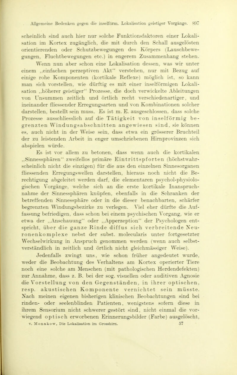 scheinlich sind auch hier nur solche Funktionsfaktoren einer Lokah- sation im Kortex zugänghch, die mit durch den Schall ausgelösten orientierenden oder Schutzbewegungen des Körpers (Xaxischbewe- gxmgen, Fluchtbewegungen etc.j in engerem Zusammenhang stehen. Wenn nun aber schon eine Lokalisation dessen, was wir unter einem ..einfachen perzeptiven Akt verstehen, nur mit Bezug auf einige rohe Komponenten (kortikale Reflexe) möghch ist, so kann man sich vorstehen, wie dürftig es mit einer insehörmigen Lokah- sation ..höherer geistiger Prozesse, die doch verwickelte Ableitungen von Unsummen zeithch und örthch recht verschiedenartiger, und ineinander fhessender Erregungsarten und von Kombinationen solcher darstellen, bestellt sein muss. Es ist m. E. ausgeschlossen, dass solche Prozesse ausschhesshch auf die Tätigkeit von inselförmig be- grenzten Windungsabschnitten angewiesen sind, sie können es, auch nicht in der Weise sein, dass etwa ein grösserer Bruchteü der zu leistenden Arbeit in enger umschriebenen Himprovinzen sich abspielen würde. Es ist vor allem zu betonen, dass wenn auch die kortikalen ,,Sinnessphären zweifellos primäre Eintrittspforten ihöchstwahr- scheinhch nicht die einzigen) für die aus den einzelnen Sinnesorganen fliessenden ErregungsweUen darstellen, hieraus noch nicht die Be- rechtigung abgeleitet werden darf, die elementaren psychol-physiolo- gischen Vorgänge, welche sich an die erste kortikale Inanspruch- nahme der Sinnessphären knüpfen, ebenfalls in die Schranken der betreffenden Sinnessphäre oder in die dieser benachbarten, schärfer begrenzten Windimgsbezirke zu verlegen. Viel eher dürfte die Auf- fassung befriedigen, dass schon bei einem psychischen Vorgang, wie er etwa der ..Anschauung oder ..Apperzeption der Psychologen ent- spricht, über die ganze Rinde diffus sich verbreitende Xeu- ronenkomplexe nebst der subst. molecularis unter fortgesetzter Wechselwirkung in Anspruch genommen werden ( wenn auch selbst- verständhch in zeithch imd örthch nicht gleichmässiger Weise). Jedenfalls zwingt uns. wie schon früher angedeutet wurde, weder die Beobachtung des Verhaltens am Kortex operierter Tiere noch eine solche am Menschen (mit pathologischen Herdendefekten) zur Annahme, dass z. B. bei der sog. visuellen oder auditiven Agnosie die Vorstellung von den Gegenständen, in ihrer optischen, resp. akustischen Komponente vernichtet sein müsste. Xach meinen eigenen bisherigen klinischen Beobachtungen sind bei rinden- oder seelenblinden Patienten, wenigstens sofern diese in ihrem Sensorium nicht schwerer gestört sind, nicht einmal die vor- wiegend optisch erworbenen Erinnerungsbilder (Farbe) ausgelöscht, T. Monakow, Die LokaHsanon im Grossiiim. 57