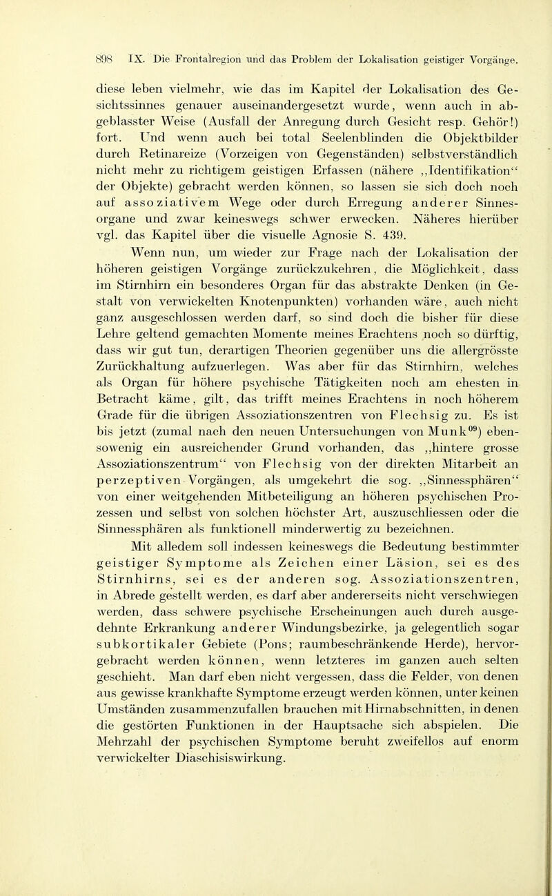 diese leben vielmehr, wie das im Kapitel der Lokalisation des Ge- sichtssinnes genauer auseinandergesetzt wurde, wenn auch in ab- geblasster Weise (Ausfall der Anregung durch Gesicht resp. Gehör!) fort. Und wenn auch bei total Seelenblinden die Objektbilder durch Retinareize (Vorzeigen von Gegenständen) selbstverständlich nicht mehr zu richtigem geistigen Erfassen (nähere ,,Identifikation der Objekte) gebracht werden können, so lassen sie sich doch noch auf assoziativem Wege oder durch Erregung anderer Sinnes- organe und zwar keineswegs schwer erwecken. Näheres hierüber vgl. das Kapitel über die visuelle Agnosie S. 439. Wenn nun, um wieder zur Frage nach der Lokalisation der höheren geistigen Vorgänge zurückzukehren, die Möglichkeit, dass im Stirnhirn ein besonderes Organ für das abstrakte Denken (in Ge- stalt von verwickelten Knotenpunkten) vorhanden wäre, auch nicht ganz ausgeschlossen werden darf, so sind doch die bisher für diese Lehre geltend gemachten Momente meines Erachtens noch so dürftig, dass wir gut tun, derartigen Theorien gegenüber uns die allergrösste Zurückhaltung aufzuerlegen. Was aber für das Stirnhirn, welches als Organ für höhere psychische Tätigkeiten noch am ehesten in Betracht käme, gilt, das trifft meines Erachtens in noch höherem Grade für die übrigen Assoziationszentren von Flechsig zu. Es ist bis jetzt (zumal nach den neuen Untersuchungen vonMunk^) eben- sowenig ein ausreichender Grund vorhanden, das ,,hintere grosse Assoziationszentrum von Flechsig von der direkten Mitarbeit an perzeptiven Vorgängen, als umgekehrt die sog. ,,Sinnessphären von einer weitgehenden Mitbeteiligung an höheren psychischen Pro- zessen und selbst von solchen höchster Art, auszuschliessen oder die Sinnessphären als funktionell minderwertig zu bezeichnen. Mit alledem soll indessen keineswegs die Bedeutung bestimmter geistiger Symptome als Zeichen einer Läsion, sei es des Stirnhirns, sei es der anderen sog. Assoziationszentren, in Abrede gestellt werden, es darf aber andererseits nicht verschwiegen werden, dass schwere psychische Erscheinungen auch durch ausge- dehnte Erkrankung anderer Windungsbezirke, ja gelegentlich sogar subkortikaler Gebiete (Pons; raumbeschränkende Herde), hervor- gebracht werden können, wenn letzteres im ganzen auch selten geschieht. Man darf eben nicht vergessen, dass die Felder, von denen aus gewisse krankhafte Symptome erzeugt werden können, unter keinen Umständen zusammenzufallen brauchen mit Hirnabschnitten, in denen die gestörten Funktionen in der Hauptsache sich abspielen. Die Mehrzahl der psychischen Symptome beruht zweifellos auf enorm verwickelter DiaschisisWirkung.