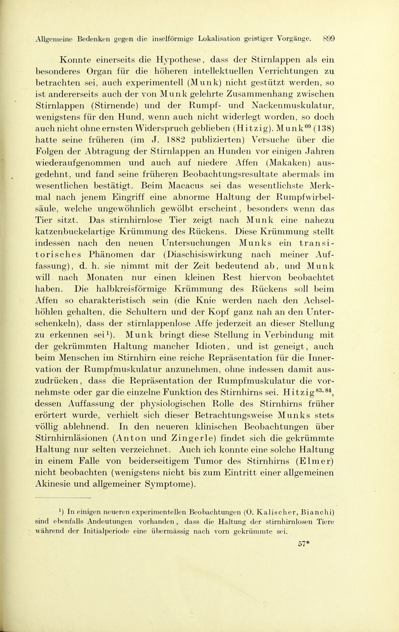 Konnte einerseits die Hypothese, dass der Stirnlappen als ein besonderes Organ für die höheren intellektuellen Verrichtungen zu betrachten sei, auch experimentell (Münk) nicht gestützt werden, so ist andererseits auch der von Münk gelehrte Zusammenhang zwischen Stirnlappen (Stirnende) und der Rumpf- und Nackenmuskulatur, wenigstens für den Hund, wenn auch nicht widerlegt worden, so doch auch nicht ohne ernsten Widerspruch geblieben (Hitzig). Munk°^ (138) hatte seine früheren (im J. 1882 publizierten) Versuche über die Folgen der Abtragung der Stirnlappen an Hunden vor einigen Jahren wiederaufgenommen und auch auf niedere Affen (Makaken) aus- gedehnt, und fand seine früheren Beobachtungsresultate abermals im wesentlichen bestätigt. Beim Macacus sei das wesentlichste Merk- mal nach jenem Eingriff eine abnorme Haltung der Rumpfwirbel- säule, welche ungewöhnlich gewölbt erscheint, besonders wenn das Tier sitzt. Das stirnhirnlose Tier zeigt nach Münk eine nahezu katzenbuckelartige Krümmung des Rückens. Diese Krümmung stellt indessen nach den neuen Untersuchungen Münks ein transi- torisches Phänomen dar (DiaschisisWirkung nach meiner Auf- fassung), d. h. sie nimmt mit der Zeit bedeutend ab, und Münk will nach Monaten nur einen kleinen Rest hiervon beobachtet haben. Die halbkreisförmige Krümmung des Rückens soll beim Affen so charakteristisch sein (die Knie werden nach den Achsel- höhlen gehalten, die Schultern und der Kopf ganz nah an den Unter- schenkeln), dass der stirnlappenlose Affe jederzeit an dieser Stellung zu erkennen sei^). Münk bringt diese Stelhnig in Verbindung mit der gekrümmten Haltung mancher Idioten, und ist geneigt, auch beim Menschen im Stirnhirn eine reiche Repräsentation für die Inner- vation der Rumpfmuskulatur anzunehmen, ohne indessen damit aus- zudrücken , dass die Repräsentation der Rumpfmuskulatur die vor- nehmste oder gar die einzelne Funktion des Stirnhirns sei. Hitzig^^'^*, dessen Auffassung der physiologischen Rolle des Stirnhirns früher erörtert wurde, verhielt sich dieser Betrachtungsweise Münks stets völlig ablehnend. In den neueren klinischen Beobachtungen über Stirnhirnläsionen (Anton und Zingerle) findet sich die gekrümmte Haltung nur selten verzeichnet. Auch ich konnte eine solche Haltung in einem Falle von beiderseitigem Tumor des Stirnhirns (Elmer) nicht beobachten (wenigstens nicht bis zum Eintritt einer allgemeinen Akinesie und allgemeiner Symptome). 1) In einigen neueren experimentellen Beobachtmigen (0. Kalischer, Bianclii) sind ebenfalls Andeutungen vorhanden, dass die Haltung der stirnhirnlosen Tiere während der Initialperiode eine übermässig nach vorn gekrümmte sei. 57*