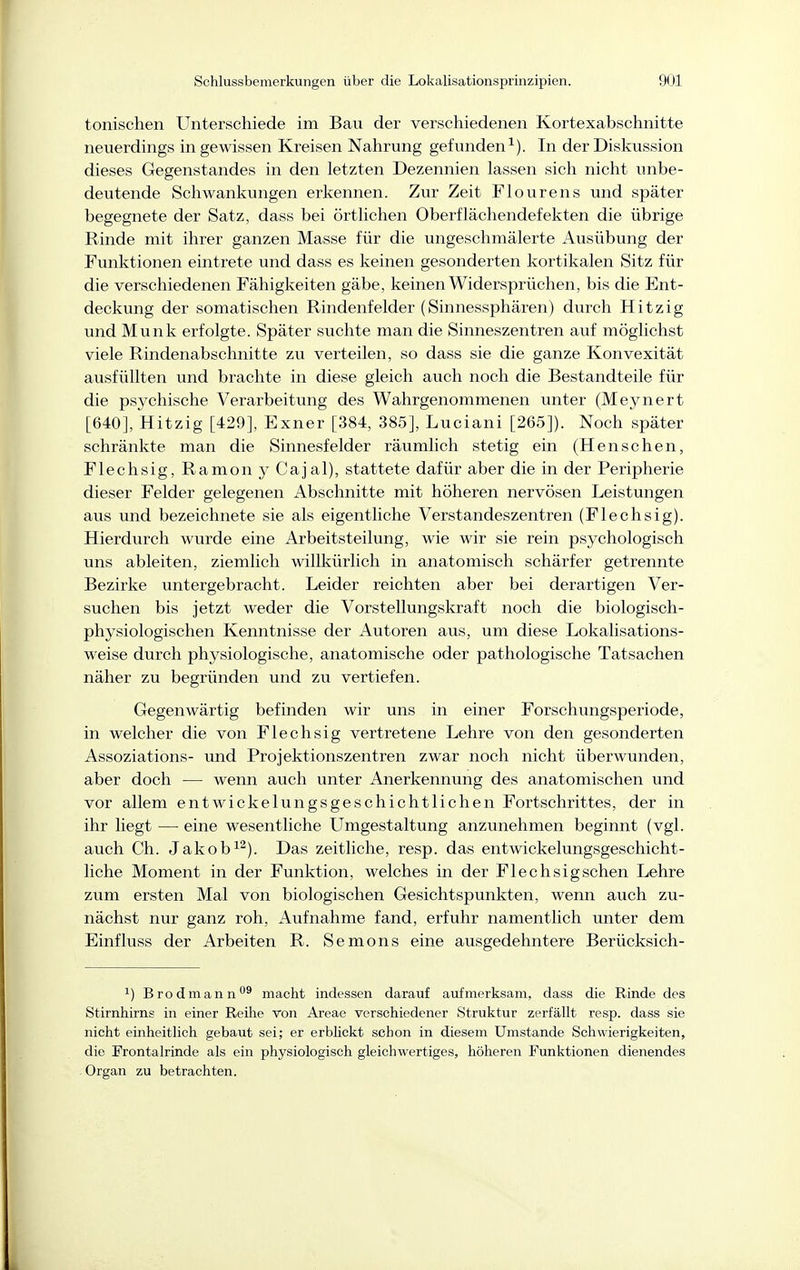 tonischen Unterschiede im Bau der verschiedenen Kortexabschnitte neuerdings in gewissen Kreisen Nahrung gefunden^). In der Diskussion dieses Gegenstandes in den letzten Dezennien lassen sich nicht unbe- deutende Schwankungen erkennen. Zur Zeit Flourens und später begegnete der Satz, dass bei örtlichen Oberflächendefekten die übrige Rinde mit ihrer ganzen Masse für die ungeschmälerte Ausübung der Funktionen eintrete und dass es keinen gesonderten kortikalen Sitz für die verschiedenen Fähigkeiten gäbe, keinen Widersprüchen, bis die Ent- deckung der somatischen Rindenfelder (Sinnessphären) durch Hitzig und Münk erfolgte. Später suchte man die Sinneszentren auf möglichst viele Rindenabschnitte zu verteilen, so dass sie die ganze Konvexität ausfüllten und brachte in diese gleich auch noch die Bestandteile für die psychische Verarbeitung des Wahrgenommenen unter (Meynert [640], Hitzig [429], Exner [384, 385], Luciani [265]). Noch später schränkte man die Sinnesfelder räumlich stetig ein (Hensehen. Flechsig, Ramony Cajal), stattete dafür aber die in der Peripherie dieser Felder gelegenen Abschnitte mit höheren nervösen Leistungen aus und bezeichnete sie als eigentliche Verstandeszentren (Flechsig). Hierdurch wurde eine Arbeitsteilung, wie wir sie rein psychologisch uns ableiten, ziemlich willkürlich in anatomisch schärfer getrennte Bezirke untergebracht. Leider reichten aber bei derartigen Ver- suchen bis jetzt weder die Vorstellungskraft noch die biologisch- physiologischen Kenntnisse der Autoren aus, um diese Lokalisations- weise durch physiologische, anatomische oder pathologische Tatsachen näher zu begründen und zu vertiefen. Gegenwärtig befinden wir uns in einer Forschungsperiode, in welcher die von Flechsig vertretene Lehre von den gesonderten Assoziations- und Projektionszentren zwar noch nicht überwunden, aber doch — wenn auch unter Anerkennung des anatomischen und vor allem entwickelungsgeschichtlichen Fortschrittes, der in ihr liegt — eine wesentliche Umgestaltung anzunehmen beginnt (vgl. auch Ch. Jakob^^). Das zeitliche, resp. das ent wickelungsgeschicht- liche Moment in der Funktion, welches in der Flechsig sehen Lehre zum ersten Mal von biologischen Gesichtspunkten, wenn auch zu- nächst nur ganz roh, Aufnahme fand, erfuhr namentlich unter dem Einfluss der Arbeiten R. Semons eine ausgedehntere Berücksich- 1) Brodmann''® macht indessen darauf aufmerksam, dass die Rinde des Stirnhirns in einer Reihe von Areae verschiedener Struktur zerfällt resp. dass sie nicht einheitlich gebaut sei; er erbKckt schon in diesem Umstände Schwierigkeiten, die Frontalrinde als ein physiologisch gleichwertiges, höheren Funktionen dienendes Organ zu betrachten.