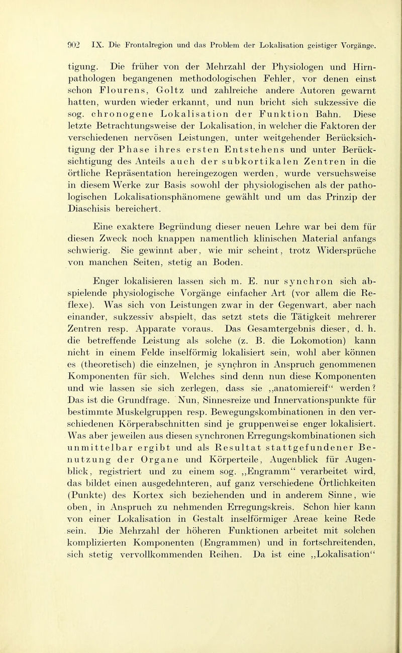 tigung. Die früher von der Mehrzahl der Phj-siologen und Hirn- pathologen begangenen methodologischen Fehler, vor denen einst schon Flourens, Goltz und zahlreiche andere Autoren gewarnt hatten, wurden wieder erkannt, und nun bricht sich sukzessive die sog. chronogene Lokalisation der Funktion Bahn. Diese letzte Betrachtungsweise der Lokalisation, in welcher die Faktoren der verschiedenen nervösen Leistungen, unter weitgehender Berücksich- tigung der Phase ihres ersten Entstehens und unter Berück- sichtigung des Anteils auch der subkortikalen Zentren in die örtliche Repräsentation hereingezogen werden, wurde versuchsweise in diesem Werke zur Basis sowohl der physiologischen als der patho- logischen Lokalisationsphänomene gewählt und um das Prinzip der Diaschisis bereichert. Eine exaktere Begründung dieser neuen Lehre war bei dem für diesen Zweck noch knappen namentlich klinischen Material anfangs schwierig. Sie gewinnt aber, wie mir scheint, trotz Widersprüche von manchen Seiten, stetig an Boden. Enger lokalisieren lassen sich m. E. nur synchron sich ab- spielende physiologische Vorgänge einfacher Art (vor allem die Re- flexe). Was sich von Leistungen zwar in der Gegenwart, aber nach einander, sukzessiv abspielt, das setzt stets die Tätigkeit mehrerer Zentren resp. Apparate voraus. Das Gesamtergebnis dieser, d. h. die betreffende Leistung als solche (z. B. die Lokomotion) kann nicht in einem Felde inseiförmig lokalisiert sein, wohl aber können es (theoretisch) die einzelnen, je synchron in Anspruch genommenen Komponenten für sich. Welches sind denn nun diese Komponenten und wie lassen sie sich zerlegen, dass sie ,,anatomiereif werden? Das ist die Grundfrage. Nun, Sinnesreize und Innervationspunkte für bestimmte Muskelgruppen resp. Bewegungskombinationen in den ver- schiedenen Körperabschnitten sind je gruppenweise enger lokalisiert. Was aber je weilen aus diesen synchronen Erregungskombinationen sich unmittelbar ergibt und als Resultat stattgefundener Be- nutzung der Organe und Körperteile, Augenblick für Augen- blick, registriert und zu einem sog. ,,Engramm verarbeitet wird, das bildet einen ausgedehnteren, auf ganz verschiedene Örtlichkeiten (Punkte) des Kortex sich beziehenden und in anderem Sinne, wie oben, in Anspruch zu nehmenden Erregungskreis. Schon hier kann von einer Lokalisation in Gestalt inselförmiger Areae keine Rede sein. Die Mehrzahl der höheren Funktionen arbeitet mit solchen komplizierten Komponenten (Engrammen) und in fortschreitenden, sich stetig vervolUcommenden Reihen. Da ist eine ,,Lokalisation