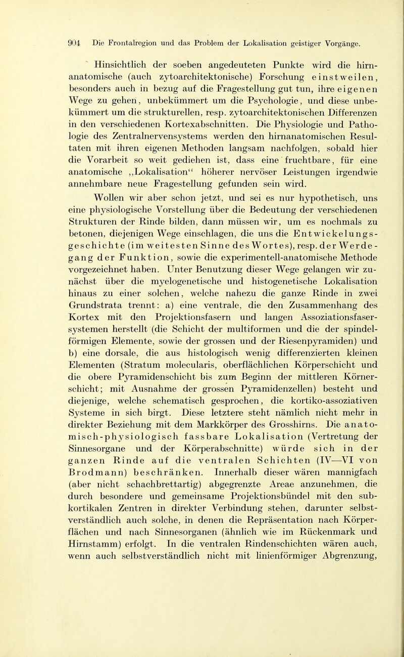 Hinsichtlich der soeben angedeuteten Punkte wird die hirn- anatomische (auch zytoarchitektonische) Forschung einstweilen, besonders auch in bezug auf die Fragestellung gut tun, ihre eigenen Wege zu gehen, unbekümmert um die Psychologie, und diese unbe- kümmert um die strukturellen, resp. zytoarchitektonischen Differenzen in den verschiedenen Kortexabschnitten. Die Physiologie und Patho- logie des Zentralnervensystems werden den hirnanatomischen Resul- taten mit ihren eigenen Methoden langsam nachfolgen, sobald hier die Vorarbeit so weit gediehen ist, dass eine' fruchtbare, für eine anatomische ,,Lokalisation höherer nervöser Leistungen irgendwie annehmbare neue Fragestellung gefunden sein wird. Wollen wir aber schon jetzt, und sei es nur hjrpothetisch, uns eine physiologische Vorstellung über die Bedeutung der verschiedenen Strukturen der Rinde bilden, dann müssen wir, um es nochmals zu betonen, diejenigen Wege einschlagen, die uns die Entwickelungs- geschichte (im weitesten Sinne des Wortes), resp. derWerde- gang der Funktion, sowie die experimentell-anatomische Methode vorgezeichnet haben. Unter Benutzung dieser Wege gelangen wir zu- nächst über die myelogenetische und histogenetische Lokalisation hinaus zu einer solchen, welche nahezu die ganze Rinde in zwei Grundstrata trennt: a) eine ventrale, die den Zusammenhang des Kortex mit den Projektionsfasern und langen Assoziationsfaser- systemen herstellt (die Schicht der multiformen und die der spindel- förmigen Elemente, sowie der grossen und der Riesenpyramiden) und b) eine dorsale, die aus histologisch wenig differenzierten kleinen Elementen (Stratum molecularis, oberflächlichen Körperschicht und die obere Pjrramidenschicht bis zum Beginn der mittleren Körner- schicht; mit Ausnahme der grossen Pjrramidenzellen) besteht und diejenige, welche schematisch gesprochen, die kortiko-assoziativen Systeme in sich birgt. Diese letztere steht nämlich nicht mehr in direkter Beziehung mit dem Markkörper des Grosshirns. Die anato- misch-physiologisch fassbare Lokalisation (Vertretung der Sinnesorgane und der Körperabschnitte) würde sich in der ganzen Rinde auf die ventralen Schichten (IV—^VI von Brodmann) beschränken. Innerhalb dieser wären mannigfach (aber nicht schachbrettartig) abgegrenzte Areae anzunehmen, die durch besondere und gemeinsame Projektionsbündel mit den sub- kortikalen Zentren in direkter Verbindung stehen, darunter selbst- verständlich auch solche, in denen die Repräsentation nach Körper- flächen und nach Sinnesorganen (ähnlich wie im Rückenmark und Hirnstamm) erfolgt. In die ventralen Rindenschichten wären auch, wenn auch selbstverständlich nicht mit linienförmiger Abgrenzung,