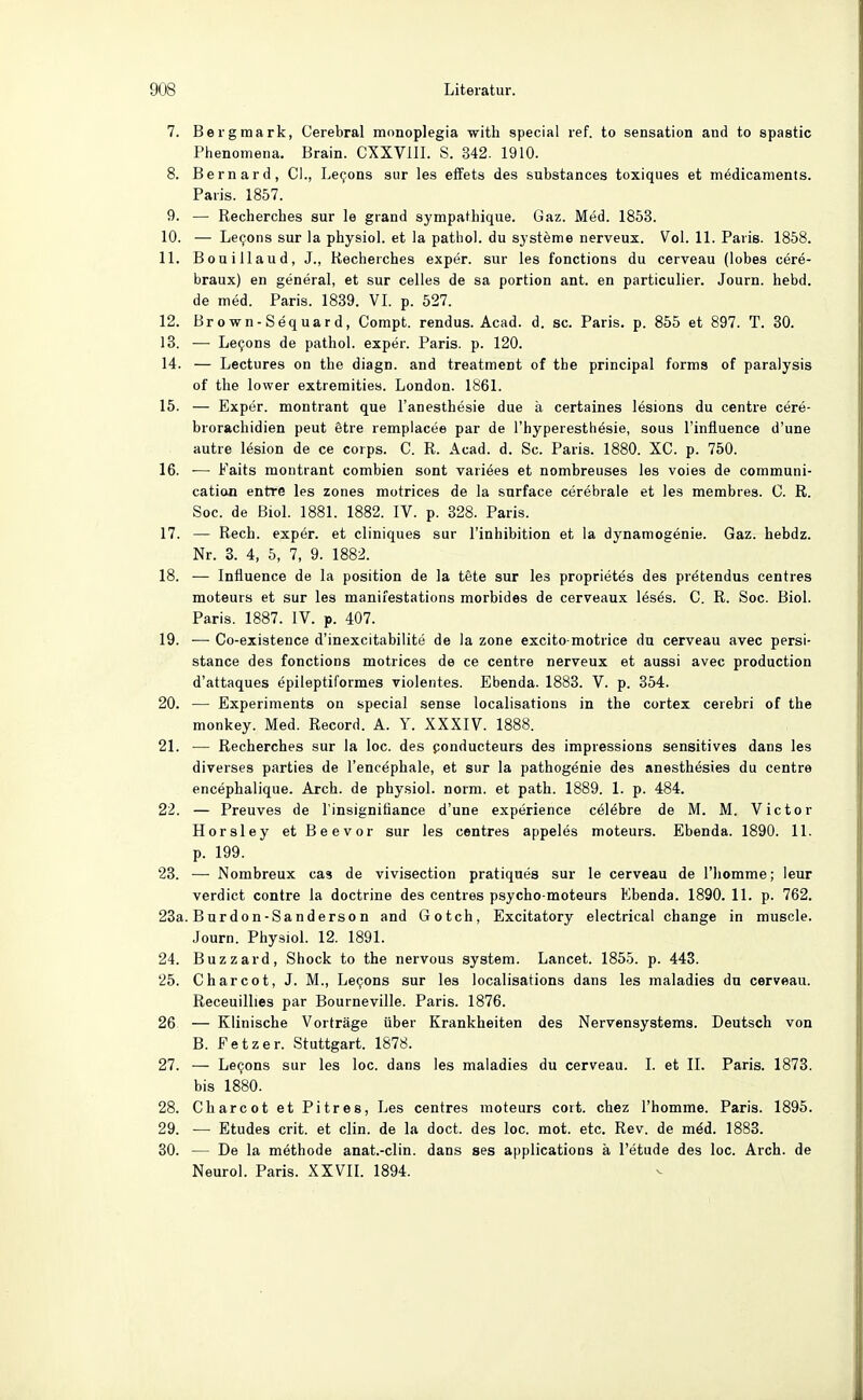 7. Bergmark, Cerebral monoplegia with special ref. to Sensation and to spastic Phenomena. Brain. CXXVIII. S. 342. 1910. 8. Bernard, Cl., Legons sur les effets des substances toxiques et mödicaments. Paris. 1857. 9. — Recherches sur le giand sympathique. Gaz. Med. 1853. 10. — Le9ons sur la physiol. et la pathol. du Systeme nerveux. Vol. 11. Paris. 1858. 11. Bouillaud, J., Recherches exper. sur les fonctions du cerveau (lobes cere- braux) en general, et sur Celles de sa portion ant. en particulier. Journ. hebd. de med. Paris. 1839. VI. p. 527. 12. Brown-Sequard, Compt. rendus. Aead. d. sc. Paris, p. 855 et 897. T. 30. 13. — Le9ons de pathol. exper. Paris, p. 120. 14. — Lectures on the diagn. and treatment of the principal forms of paralysis of the lower extremities. London. 1861. 15. — Exper. montrant que l'anesthesie due ä certaines lesions du centre cere- brorachidien peut Stre remplacee par de l'hyperesthösie, sous l'influence d'une autre lesion de ce corps. C. R. Acad. d. Sc. Paris. 1880. XC. p. 750. 16. — Faits montrant combien sont variees et nombreuses les voies de communi- catioQ entre les zones motrices de la surface cerebrale et les membres. 0. R. Soc. de Biol. 1881. 1882. IV. p. 328. Paris. 17. — Rech, exper. et cliniques sur l'inhibition et la dynamogenie. Gaz. hebdz. Nr. 3. 4, 5, 7, 9. 1882. 18. — Influence de la position de la tete sur les proprietes des prötendus centres moteurs et sur les manifestations morbides de cerveaux löses. C. R. Soc. Biol. Paris. 1887. IV. p. 407. 19. — Co-existence d'inexcitabilite de la zone excito-motrice du cerveau avec persi- stance des fonctions motrices de ce centre nerveux et aussi avec production d'attaques epileptiformes violentes. Ebenda. 1883. V. p. 354. 20. — Experiments on special sense localisations in the cortex cerebri of the monkey. Med. Record. A. Y. XXXIV. 1888. 21. — Recherches sur la loc. des ponducteurs des impressions sensitives dans les diverses parties de l'encephale, et sur la pathogenie des anesthesies du centre encephalique. Arch. de phy.siol. norm, et path. 1889. 1. p. 484. 22. — Preuves de l'insignifiance d'une experience cölebre de M. M. Victor Horsley et Beevor sur les centres appeles moteurs. Ebenda. 1890. 11. p. 199. 23. —■ Nombreux cas de vivisection pratiques sur le cerveau de l'homme; leur verdict contre la doctrine des centres psycho moteurs Ebenda. 1890. 11. p. 762. 23a. Bürden-Sanders on and Gotch, Excitatory electrical change in muscle. Journ. Physiol. 12. 1891. 24. Buzzard, Shock to the nervous System. Lancet. 1855. p. 443. 25. Charcot, J. M., Levens sur les localisations dans les maladies du cerveau. Receuillies par Bourneville. Paris. 1876. 26 — Klinische Vorträge über Krankheiten des Nervensystems. Deutsch von B. Fetzer. Stuttgart. 1878. 27. — Le^ons sur les loc. dans les maladies du cerveau. I. et II. Paris. 1873. bis 1880. 28. Charcot et Pitres, Les centres moteurs cort. chez l'homme. Paris. 1895. 29. — Etudes crit. et clin. de la doct. des loc. mot. etc. Rev. de mäd. 1883. 30. — De la methode anat.-clin. dans ses applications ä l'etude des loc. Arch. de Neurol. Paris. XXVIL 1894.