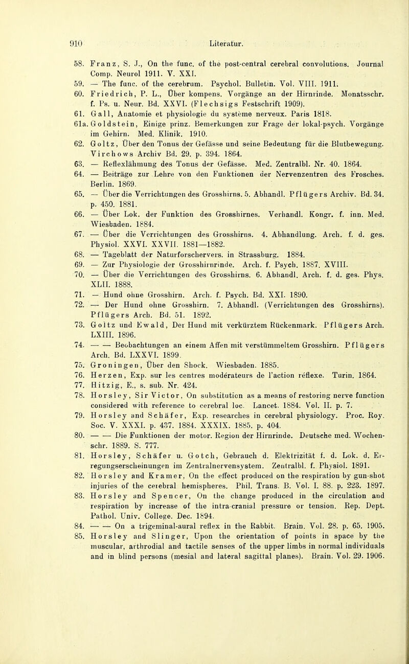 58. Franz, S. J., On the func. of the post-central cerebral convolutioiis. Journal Comp. Neurol 1911. V. XXI. 59. — The func. of the cerebrum. Psychol. Bulletin. Vol. VIII. 1911. 60. Friedrich, P. L., Über kompens. Vorgänge an der Hirnrinde. Monatsschr. f. Ps. u. Neur. Bd. XXVI. (Flechsigs Festschrift 1909). 61. Gall, Anatomie et physiologie du Systeme nerveux. Paris 1818. 61a. Goldstein, Einige prinz. Bemerkungen zur Frage der lokal-psych. Vorgänge im Gehirn. Med. Klinik. 1910. 62. Goltz, Über den Tonus der Gefässe und seine Bedeutung für die Blutbewegung. Virchows Archiv Bd. 29. p. 394. 1864. 63. — Refiexlähmung des Tonus der Gefässe. Med. Zentralbl. Nr. 40. 1864. 64. — Beiträge zur Lehre von den Funktionen der Nervenzentren des Frosches. Berlin. 1869. 65. — Über die Verrichtungen des Grosshirns. 5. Abhandl. Pflügers Archiv. Bd. 34. p. 450. 1881. 66. — Über Lok. der Funktion des GroBshirnes. Verhandl. Kongr. f. inn. Med. Wiesbaden. 1884. 67. — Über die Verrichtungen des Grosshirns. 4. Abhandlung. Arch. f. d. ges. Physiol. XXVL XXVII. 1881—1882. 68. — Tageblatt der Naturforschervers, in Strassburg. 1884. 69. — Zur Physiologie der Grosshirnrinde. Arch. f. Psych. 1887. XVIII. 70. — Über die Verrichtungen des Grosshirns. 6. Abhandl. Arch. f. d. ges. Phys. XLII. 1888. 71. - Hund ohne Grosshirn. Arch. f. Psych. Bd. XXI. 1890. 72. — Der Hund ohne Grosshirn. 7. Abhandl. (Verrichtungen des Grosshirns). Pflügers Arch. Bd. 51. 1892. 73. Goltz und Ewald, Der Hund mit verkürztem Rückenmark. Pflügers Arch. LXHL 1896. 74. Beobachtungen an einem Affen mit verstümmeltem Grosshirn. Pflügers Arch. Bd. LXXVL 1899. 75. Groningen, Über den Shoek. Wiesbaden. 1885. 76. Herzen, Exp. sur les centres modärateurs de l'action reüexe. Turin. 1864. 77. Hitzig, E., s. sub. Nr. 424. 78. Horsley, Sir Victor, On Substitution as a means of restoring nerve function considered with reference to cerebral loc, Lancet. 1884. Vol. II. p. 7. 79. Horsley and Schäfer, Exp. researches in cerebral physiology. Proc. Roy. Soc. V. XXXI. p. 437. 1884. XXXIX. 1885. p. 404. 80. Die Funktionen der motor. Region der Hirnrinde. Deutsche med. Wochen- schr. 1889. S. 777. 81. Horsley, Schäfer u. Gotch, Gebrauch d. Elektrizität f. d. Lok. d. Ei- regungserscheinungen im Zentralnervensystem. Zentralbl. f. Physiol. 1891. 82. Horsley and Kramer, On the effect produced on the respiration by gun shot injuries of the cerebral hemispheres. Phil. Trans. B. Vol. I. 88. p. 223. 1897. 83. Horsley and Spencer, On the change produced in the circulation and respiration by increase of the intra cranial pressure or tension. Rep. Dept. Pathol. üniv. College. Dec. 1894. 84. — — On a trigeminal-aural refiex in the Rabbit. Brain. Vol. 28. p. 65. 1905. 85. Horsley and Slinger, üpon the orientation of points in space by the muscular, arthrodial and tactile senses of the upper limbs in normal individaals and in blind persons (mesial and lateral sagittal planes). Brain. Vol. 29. 1906.