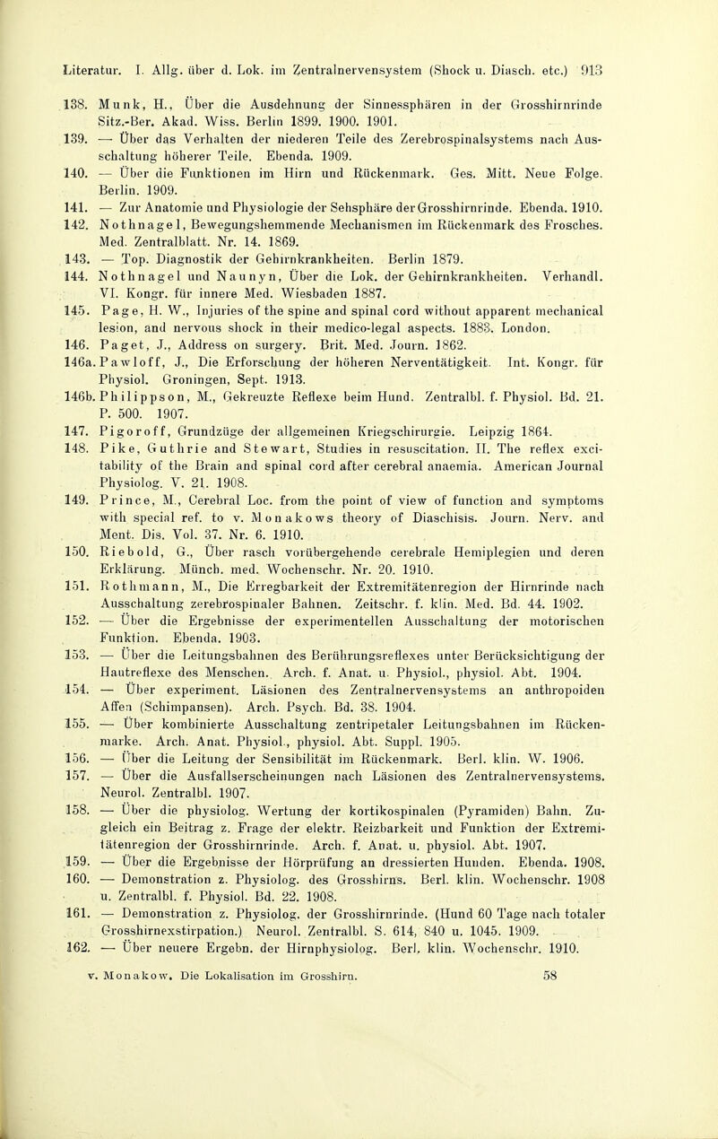 138. Münk, H., Uber die Ausdehnung der Sinnessphären in der Grosshirnrinde Sitz.-Ber. Akad. Wiss. Berlin 1899. 1900. 1901. 139. —• Über das Verhalten der niederen Teile des Zerebrospinalsystems nach Aus- schaltung höherer Teile. Ebenda. 1909. 140. — Über die Funktionen im Hirn und Rückenmark. Ges. Mitt. Neue Folge. Berlin. 1909. 141. — Zur Anatomie und Physiologie der Sehsphäre derGrosshirnrinde. Ebenda. 1910. 142. Nothnagel, Bewegungshemmende Mechanismen im Rückenmark des Frosches. Med. Zentralblatt. Nr. 14. 1869. 143. — Top. Diagnostik der Gehirnkrankheiten. Berlin 1879. 144. Nothnagel und Naunyn, Über die Lok. der Gehirnkrankheiten. Verhandl. VL Kongr. für innere Med. Wiesbaden 1887. 145. Page, H. W., Injuries of the spine and spinal cord without apparent mechanical lesion, and nervous shock in their medico-legal aspects. 1888. London. 146. Paget, J., Address on surgery. Brit. Med. .Journ. 1862. 146a. Pawloff, J., Die Erforschung der höheren Nerventätigkeit. Int. Kongr. für Physiol. Groningen, Sept. 1913. 146b. Philippson, M., Gekreuzte Reflexe beim Hund. Zentralbl. f. Physiol. Bd. 21. P. 500. 1907. 147. Pi gor off, GrundzUge der allgemeinen Kriegschirurgie. Leipzig 1864. 148. Pike, Guthrie and Stewart, Studies in resuscitation. 11. The reflex exci- tability of the ßrain and spinal cord after cerebral anaemia. American Journal Physiolog. V. 21. 1908. 149. Prince, M,, Cerebral Loc. from the point of view of function and Symptoms witli special ref. to v. Monakows theory of Diaschisis. Journ. Nerv, and Ment. Dis. Vol. 37. Nr. 6. 1910. 150. Riebold, G., Über rasch vorübergehende cerebrale Hemiplegien und deren Erklärung. Münch, med. Wochenschr. Nr. 20. 1910. 151. Rotlimann, M., Die Erregbarkeit der Extremitätecregion der Hirnrinde nach Ausschaltung zerebrospinaler Bahnen. Zeitschr. f. klin. Med. Bd. 44. 1902. 152. — Über die Ergebnisse der experimentellen Ausschaltung der motorischen Funktion. Ebenda. 1903. 153. — Über die Leitungsbahnen des Berührungsreflexes unter Berücksichtigung der Hautreflexe des Menschen. Arch. f. Anat. u. Physiol., physiol. Abt. 1904. 154. — Über experiment. Läsionen des Zentralnervensystems an anthropoiden Affen (Schimpansen). Arch. Psych. Bd. 38. 1904. 155. — Über kombinierte Ausschaltung zentripetaler Leitungsbahnen im Rücken- raarke. Arch. Anat. Physiol., physiol. Abt. Suppl. 1905. 156. —• Über die Leitung der Sensibilität im Rückenmark. Berl. klin. W. 1906. 157. — Über die Ausfallserscheinungen nach Läsionen des Zentralnervensystems. Neurol. Zentralbl. 1907. 158. — Über die physiolog. Wertung der kortikospinalen (Pyramiden) Bahn. Zu- gleich ein Beitrag z. Frage der elektr. Reizbarkeit und Funktion der Extremi- iätenregion der Grosshirnrinde. Arch. f. Anat. u. physiol. Abt. 1907. 159. — Über die Ergebnisse der Hörprüfung an dressierten Hunden. Ebenda. 1908. 160. — Demonstration z. Physiolog. des Grosshirns. Berl. klin. Wochenschr. 1908 u. Zentralbl. f. Physiol. Bd. 22. 1908. 161. — Demonstration z. Physiolog. der Grosshirnrinde. (Hund 60 Tage nach totaler Grosshirnexstirpation.) Neurol. Zentralbl. S. 614, 840 u. 1045. 1909. 162. —■ Über neuere Ergebn. der Hirnphysiolog. Berl. klin. Wochenschr. 1910.