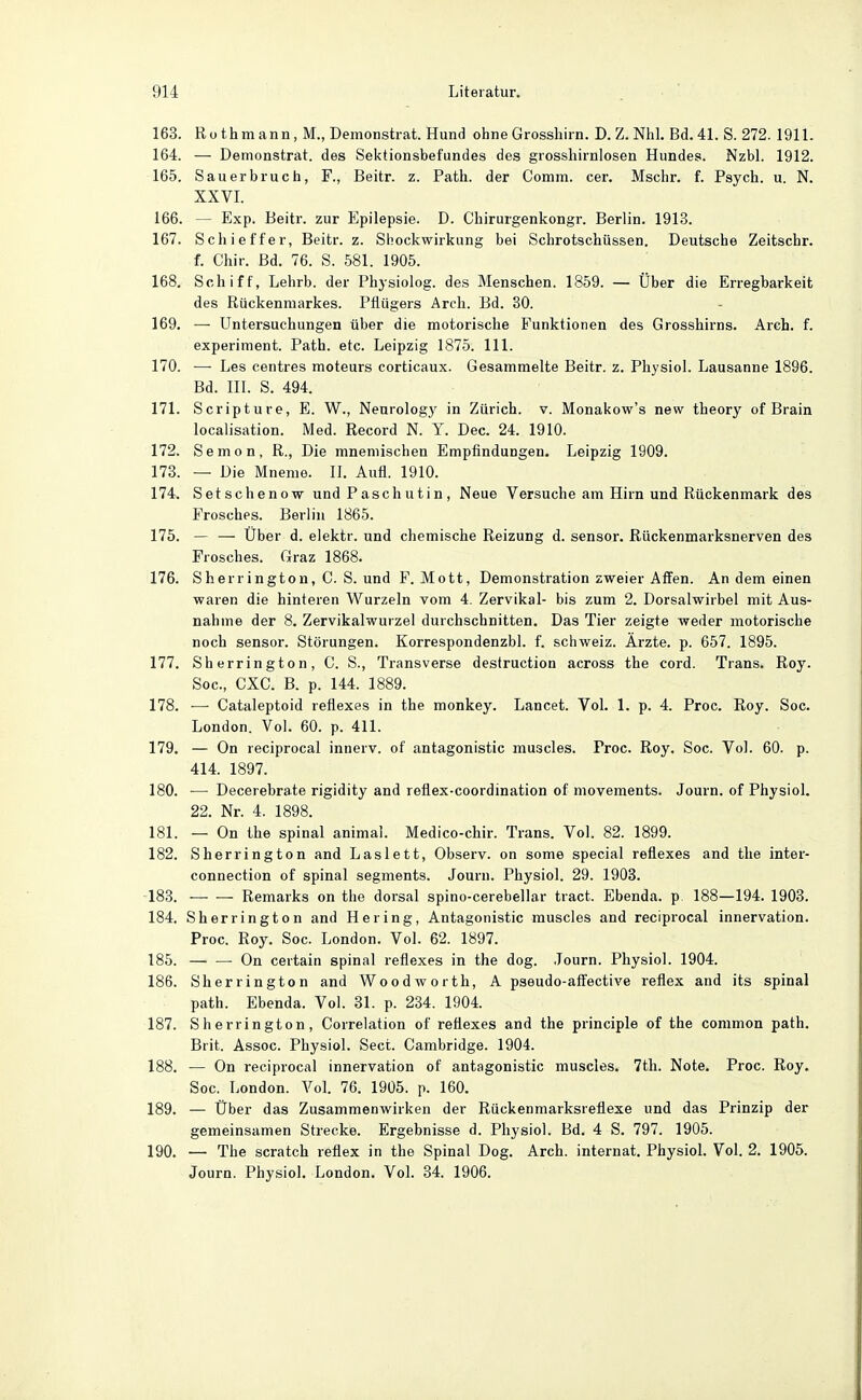 163. Rothmann, M., Demonstrat. Hund ohne Grossliirn. D. Z. Nhl. Bd. 41. S. 272. 1911. 164. — Demonstrat. des Sektionsbefundes des grosshirnlosen Hundes. Nzbl. 1912. 165. Sauerbruch, F., Beitr. z. Path. der Comm. cer. Mschr. f. Psych, u. N. XXVI. 166. — Exp. Beitr. zur Epilepsie. D. Chirurgenkongr. Berlin. 1913. 167. Schleifer, Beitr. z. Shockwirkung bei Schrotschüssen. Deutsche Zeitschr. f. Chir. Bd. 76. S. 581. 1905. 168. Schiff, Lehrb. der Phj-siolog. des Menschen. 1859. — Über die Erregbarkeit des Rückenmarkes. Pflügers Arch. Bd. 30. 169. — Untersuchungen über die motorische Funktionen des Grosshirns. Arch. f. experiment. Path. etc. Leipzig 1875. III. 170. — Les centres moteurs corticaux. Gesammelte Beitr. z. Physiol. Lausanne 1896. Bd. III. S. 494. 171. Scripture, E. W., Nenrology in Zürich, v. Monakow's new theory of Brain localisation. Med. Record N. Y. Dec. 24. 1910. 172. Semon, R., Die mneniischen Empfindungen. Leipzig 1909. 173. — Die Mneme. IL Aufl. 1910. 174. Setschenow und P asch u t i n , Neue Versuche am Hirn und Rückenmark des Frosches. Berlin 1865. 175. — — Über d. elektr. und chemische Reizung d. sensor. Rückenmarksnerven des Frosches. Graz 1868. 176. Sherrington, C. S. und F. Mott, Demonstration zweier Affen. An dem einen waren die hinteren Wurzeln vom 4. Zervikal- bis zum 2. Dorsalwirbel mit Aus- nahme der 8. Zervikalwurzel durchschnitten. Das Tier zeigte weder motorische noch sensor. Störungen. Korrespondenzbl. f. Schweiz. Ärzte, p. 657. 1895. 177. Sherrington, C. S., Transverse destruction across the cord. Trans. Roy. Soc, CXC. B. p. 144. 1889. 178. — Cataleptoid reflexes in the monkey. Lancet. Vol. 1. p. 4. Proc. Roy. Soc. London. Vol. 60. p. 411. 179. — On reciprocal innerv. of antagonistic muscles. Froc. Roy. Soc. Vol. 60. p. 414. 1897. 180. — Decerebrate rigidity and refiex-coordination of movements. Journ. of Physiol. 22. Nr. 4. 1898. 181. — On the spinal animal. Medico-chir. Trans. Vol. 82. 1899. 182. Sherrington and Laslett, Observ. on some special reflexes and the inter- connection of spinal Segments. Jouru. Physiol. 29. 1908. -183. Remarks on the dorsal spino-cerebellar tract. Ebenda, p. 188—194. 1903. 184. Sherrington and Hering, Antagonistic muscles and reciprocal Innervation. Proc. Ro3'. Soc. London. Vol. 62. 1897. 185. — — On certain spinal reflexes in the dog. Journ. Physiol. 1904. 186. Sherrington and Woodworth, A pseudo-affective reflex and its spinal path. Ebenda. Vol. 31. p. 234. 1904. 187. Sherrington, Correlation of reflexes and the principle of the common path. Brit. Assoc. Physiol. Sect. Cambridge. 1904. 188. — On reciprocal Innervation of antagonistic muscles. 7th. Note. Proc. Roy. Soc. London. Vol. 76. 1905. p. 160. 189. — Über das Zusammenwirken der Rückenmarksreflexe und das Prinzip der gemeinsamen Strecke. Ergebnisse d. Physiol. Bd. 4 S. 797. 1905. 190. — The Scratch reflex in the Spinal Dog. Arch. Internat. Physiol. Vol. 2. 1905. Journ. Physiol. London. Vol. 34. 1906.