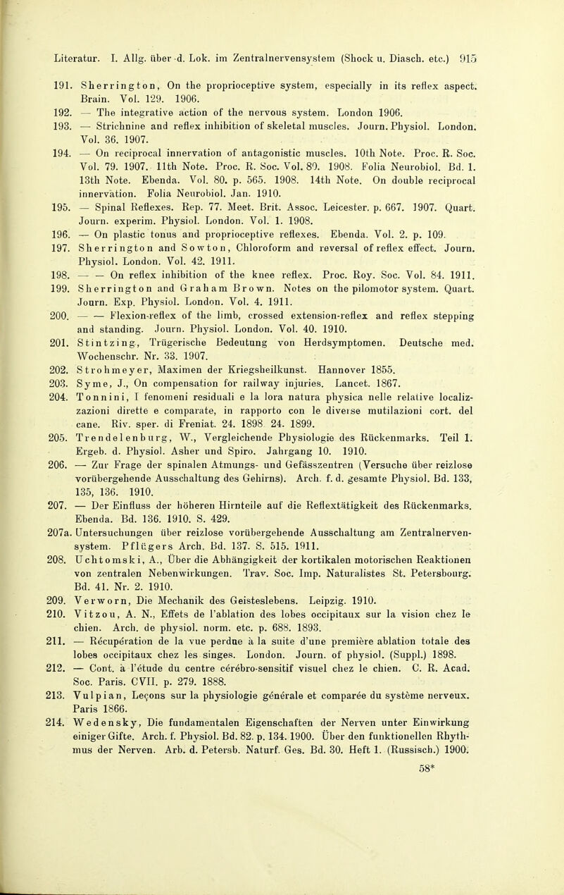 19L Sherrington, On the proprioceptive System, especiaily in its reflex aspect. Brain. Vol. 129. 1906. 192. — The integrative action of the nervous System. London 1906. 193. — Strichnine and reüex Inhibition of skeletal muscles. Journ. Physiol. London. Vol. 36. 1907. 194. — On reciprocal innervation of antagonistic muscles. lOth. Note. Proc. R. Soc. Vol. 79. 1907. llth Note. Proc. R. Soc. Vol. 80. 1908. Folia Neurobiol. Bd. 1. 13th Note. Ebenda. Vol. 80. p. 565. 1908. 14th Note. On double reciprocal innervation. Folia Neurobiol. Jan. 1910. 195. — Spinal Reflexes. Rep. 77. Meet. Brit. Assoc. Leicester. p. 667. 1907. Quart. Journ. experim. Physiol. London. Vol. 1. 1908. 196. — On plastic tonus and proprioceptive reflexes. Ebenda. Vol. 2. p. 109. 197. Sherrington and Sowton, Chloroform and reversal of reflex efifect. Journ. Physiol. London. Vol. 42. 1911. 198. — — On reflex Inhibition of the knee reflex. Proc. Roy. Soc. Vol. 84. 1911. 199. Sherrington and Graham Brown. Notes on the pilomotor System. Quart. Jonrn. Exp. Physiol. London. Vol. 4. 1911. 200. — — Flexion-reflex of the limb, erossed extension-reflex and reflex stepping and Standing. Journ. Physiol. London. Vol. 40. 1910. 201. Stintzing, Trügerische Bedeutung von Herdsymptomen. Deutsche med. Wochenschr. Nr. 33. 1907. 202. Strohmeyer, Maximen der Kriegsheilkunst. Hannover 1855. 203. Syme, J., On compensation for railway injuries. Lancet. 1867. 204. Tonnini, I fenotneni residuali e la lora natura physica nelle relative localiz- zazioni dirette e comparate, in rapporto con le diverse mutilazioni cort. del cane. Riv. sper. di Freniat. 24. 1898 24. 1899. 205. Trendel enbürg, W., Vergleichende Physiologie des Rückenmarks. Teil 1. Ergeb. d. Physiol. Asher und Spiro. Jahrgang 10. 1910. 206. — Zur Frage der spinalen Atmungs- und Gefässzentren (Versuche über reizlose vorübergehende Ausschaltung des Gehirns). Arch. f. d. gesamte Physiol. Bd. 133, 135, 136. 1910. 207. — Der Einfluss der höheren Hirnteile auf die Reflextätigkeit des Rückenmarks. Ebenda. Bd. 136. 1910. S. 429. 207a. Untersuchungen über reizlose vorübergebende Ausschaltung am Zentralnerven- system. Pflügers Arch. Bd. 137. S. 515. 1911. 208. Uchtomski, A., Über die Abhängigkeit der kortikalen motorischen Reaktionen von zentralen Nebenwirkungen. Trav. Soc. Imp. Naturalistes St. Petersbourg. Bd. 41. Nr. 2. 1910. 209. Verworn, Die Mechanik des Geisteslebens. Leipzig. 1910. 210. Vitzou, A. N., Effets de l'ablation des lobes occipitaux sur la vision chez le chien. Arch. de physiol. norm. etc. p. 688. 1893. 211. — Recupöration de la vue perdne ä la suite d'une premiere ablation totale des lobes occipitaux chez les singes. London. Journ. of physiol. (Suppl.) 1898. 212. — Cent, ä l'etude du centre c^rebro-sensitif visuel chez le chien. C. R. Acad. Soc. Paris. CVll. p. 279. 1888. 213. Vulpian, Legons sur la physiologie generale et comparee du Systeme nerveux. Paris 1866. 214. Wedensky, Die fundamentalen Eigenschaften der Nerven unter Einwirkung einiger Gifte. Arch. f. Physiol. Bd. 82. p. 134.1900. Über den funktionellen Rhyth- mus der Nerven. Arb. d. Petersb. Naturf. Ges. Bd. 30. Heft 1. (Russisch.) 1900. 58*