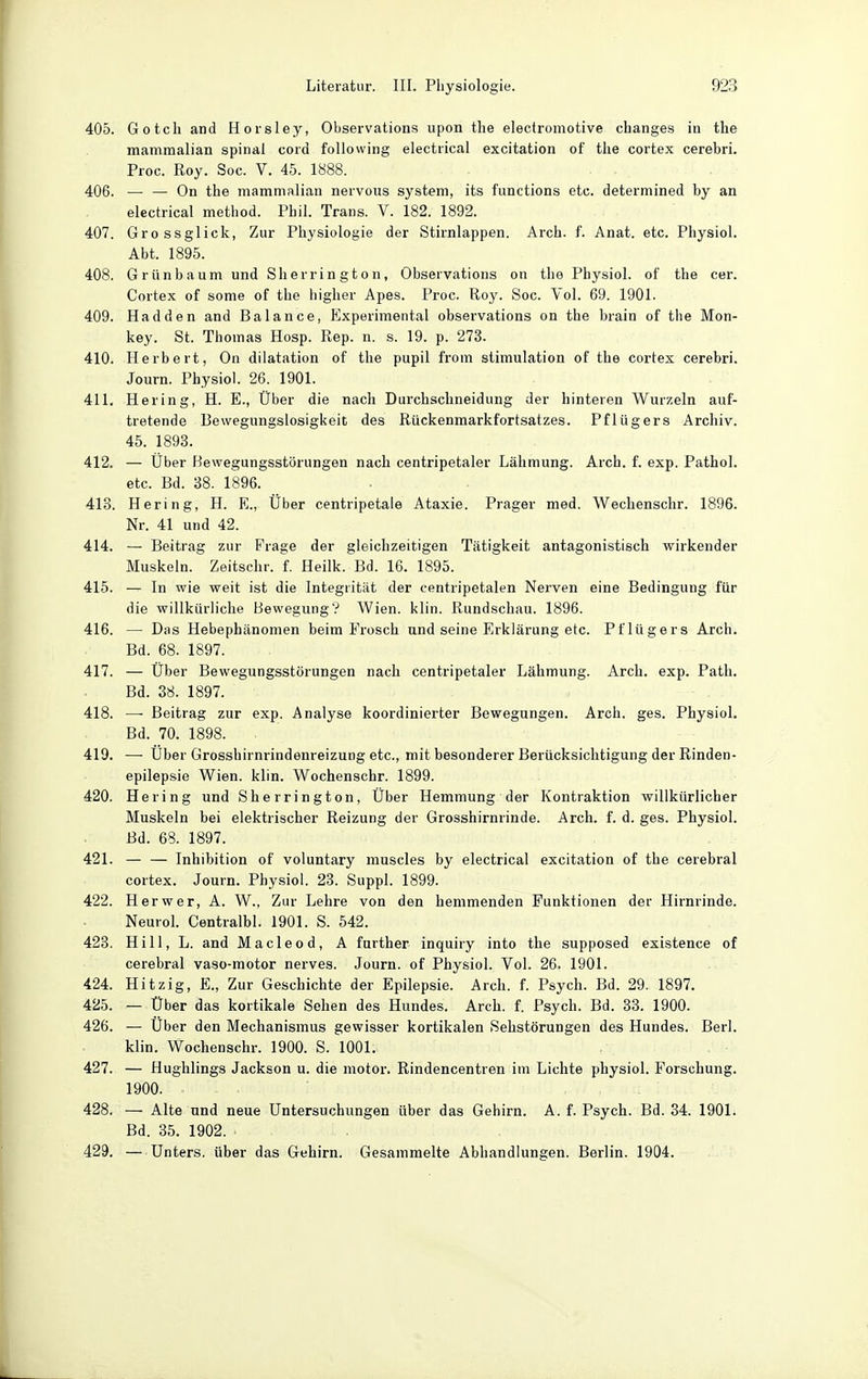 405. Gotcli and Horsley, Observations upon the electromotive changes in the mammalian spinal cord foUovving electrical excitation of the cortex cerebri. Proc. Roy. Soc. V. 45. 1888. 406. — — On the mammalian nervous System, its functions etc. determined by an electrical method. Phil. Trans. V. 182. 1892. 407. Grossglick, Zur Physiologie der Stirnlappen. Arch. f. Anat. etc. Physiol. Abt. 1895. 408. GrUnbaum und Sherrington, Observations on the Physiol. of the cer. Cortex of some of the higher Apes. Proc. Roy. Soc. Vol. 69. 1901. 409. Hadden and Balance, Experimental observations on the brain of the Mon- key. St. Thomas Hosp. Rep. n. s. 19. p. 273. 410. Herbert, On dilatation of the pupil from Stimulation of the cortex cerebri. Journ. Physiol. 26. 1901. 411. Hering, H. E., Über die nach Durchsclineidung der hinteren Wurzeln auf- tretende Bewegungslosigkeit des Rückenmarkfortsatzes. Pflügers Archiv. 45. 1893. 412. — Über Bewegungsstörungen nach centripetaler Lähmung. Arch. f. exp. Pathol. etc. Bd. 38. 1896. 413. Hering, H. E., Über centripetaie Ataxie. Prager med. Wechenschr. 1896. Nr. 41 und 42. 414. — Beitrag zur Frage der gleichzeitigen Tätigkeit antagonistisch wirkender Muskeln. Zeitschr. f. Heilk. Bd. 16. 1895. 415. — In wie weit ist die Integrität der centripetalen Nerven eine Bedingung für die willkürliche Bewegung? Wien. klin. Rundschau. 1896. 416. — Das Hebephänomen beim Frosch und seine Erklärung etc. Pflügers Arch. Bd. 68. 1897. 417. — Über Bewegungsstörungen nach centripetaler Lähmung. Arch. exp. Path. Bd. 38. 1897. 418. —■ Beitrag zur exp. Analyse koordinierter Bewegungen. Arch. ges. Physiol. Bd. 70. 1898. 419. •—■ Über Grosshirnrindenreizung etc., mit besonderer Berücksichtigung der Rinden- epilepsie Wien. klin. Wochenschr. 1899. 420. Hering und Sherrington, Über Hemmung der Kontraktion willkürlicher Muskeln bei elektrischer Reizung der Grosshirnrinde. Arch. f. d. ges. Physiol. Bd. 68. 1897. 421. — — Inhibition of voluntary muscles by electrical excitation of the cerebral cortex. Journ. Physiol. 23. Suppl. 1899. 422. Her wer, A. W., Zur Lehre von den hemmenden Funktionen der Hirnrinde. Neurol. Centralbl. 1901. S. 542. 423. Hill, L. and Macleo d, A further inquiry into the supposed existence of cerebral vaso-motor nerves. Journ. of Physiol. Vol. 26. 1901. 424. Hitzig, E., Zur Geschichte der Epilepsie. Arch. f. Psych. Bd. 29. 1897. 425. — Über das kortikale Sehen des Hundes. Arch. f. Psych. Bd. 33. 1900. 426. — Über den Mechanismus gewisser kortikalen Sehstörungen des Hundes. Berl. klin. Wochenschr. 1900. S. 1001. 427. — Hughlings Jackson u. die motor. Rindencentren im Lichte physiol. Forschung. 1900. 428. — Alte und neue Untersuchungen über das Gehirn. A. f. Psych. Bd. 34. 1901. Bd. 35. 1902. 429. — Unters, über das Gehirn. Gesammelte Abhandlungen. Berlin. 1904.