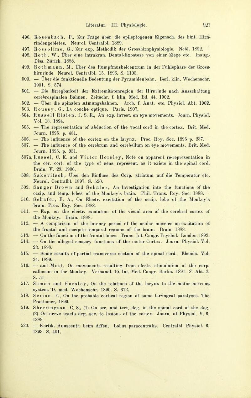 496. Rosenbach, P., Zur Frage über die epileptogenen Eigensch. des hint. Hirn- rindengebietes. Neurol. Centralbl. 1889. 497. Rossel imo, Gr., Zur exp. Methodik der Grosshirnphysiologie. Ncbl. 1892. 498. Roth, W., Über eine intrakran. Dental-Exostose von einer Ziege etc. Inaug.- Diss. Zürich. 1888. 499. Rothmann, M., Über das Rumpfmuskelcentrum in der Fühlsphäre der Gross- hirnrinde. Neurol. Centralbl. 15. 1896. S. 1105. 500. — Über die funktionelle Bedeutung der Pyramidenbahn. Berl. klin. Wochenschr. 1901. S. 574. 501. — Die Erregbarkeit der Extremitätenregion der Hirnrinde nach Ausschaltung cerebrospinalen Bahnen. Zeitschr. f. klin. Med. Bd. 44. 1902. 502. — Über die spinalen Atmungsbahnen. Arch. f. Anat. etc. Physiol. Abt. 1902. 503. Roussy, G., La couche optique. Paris. 1907. 504. Russell Risien, J. S. R., An exp. invest. on eye movements. Journ. Physiol. Vol. 18. 1894. 505. — The representation of abduction of the vocal cord in the cortex. Brit. Med. Journ. 1895. p. 481. 506. — The influence of the cortex on the larynx. Proc. Roy. Soc. 1895 p. 237. 507. — The influence of the cerebrum and cerebellum on eye movements. Brit. Med. Journ. 1895. p. 951. 507a. Rüssel, C. K. and Victor Horsley, Note on apparent re-representation in the cer. cort. of the type of sens. represent. as it exists in the spinal cord. Brain. V. 29. 1906. 508. Sakovitsch, Über den Einfluss des Corp. striatum auf die Temperatur etc. Neurol. Centralbl. 1897. S. 520. 509. Sanger Brown and Schäfer, An Investigation into the functions of the occip. and temp. lobes of the Monkey's brain. Phil. Trans. Roy. Soc. 1888. 510. Schäfer, E. A., On Electr. excitation of the occip. lobe of the Monkey's brain. Proc. Roy. Soc. 1888. 511. — Exp. on the electr. excitation of the visual area of the cerebral cortex of the Monkey. Brain. 1888. 512. — A comparison of the latency period of the ocnlar muscles on excitation of the frontal and occipito-temporal regions of the brain. Brain. 1888. 513. — On the function of the frontal lobes. Trans. Int. Congr. Psychol. London. 1893. 514. — On the alleged sensory functions of the motor Cortex. Journ. Physiol. Vol. 23. 1898. 515. — Some results of partial transverse section of the spinal cord. Ebenda. Vol. 24. 1899. 516. — and Mott, On movements resulting from electr. Stimulation of the corp. callosum in the Monkey. Verhandl. 10. Int. Med. Congr. Berlin. 1891. 2. Abt. 2. S. 51. 517. Semon and Horsley, On the relations of the larynx to the motor nervous System. D. med. Wochenschr. 1890. S. 672. 518. Semon, F., On the probable cortical region of some laryngeal paralyses. The Practioner. 1899. 519. Sherrington, C. S., (1) On sec. and tert. deg. in the spinal cord of the dog. (2) On nerve tracts deg. sec. to lesions of the cortex. Journ. of Physiol. V. 6. 1889. 520. — Kortik. Anuscentr. beim Affen. Lobus paracentralis. Centralbl. Physiol. 6. 1893. S. 401.