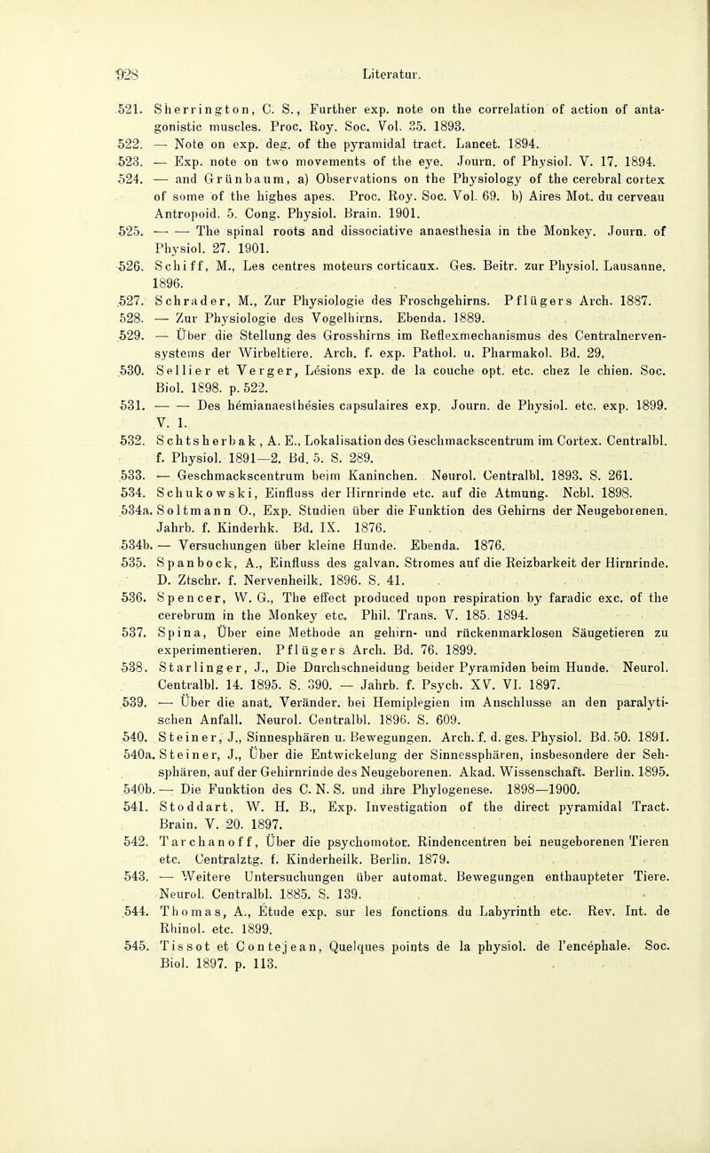 521. Sherrington, C. S., Further exp. note on the correlation of action of anta- gonistic muscles. Proc. Roy. Soc. Vol. 35. 1893. 522. — Note on exp. deg. of the pyramidal tract. Lancet. 1894. 523. — Exp. note on two movements of the eye. Journ. of Physiol. V. 17. 1894. 524. — and Grünbaum, a) Observations on the Physiology of the cerebral cortex of some of the highes apes. Proc. Roy. Soc. Vol. 69. b) Aires Mot. du cerveau Antropoid. 5. Cong. Physiol. Brain. 1901. 525. The spinal roots and dissociative anaesthesia in the Monkey. Journ. of Physiol. 27. 1901. 526. Schiff, M., Les centres moteurs corticaux. Ges. Beitr. zur Pliysiol. Lausanne. 1896. .527. Schräder, M., Zur Physiologie des Froschgehirns. Pflügers Arch. 1887. 528. — Zur Physiologie des Vogelhirns. Ebenda. 1889. 529. — Über die Stellung des Grosshirns im Reflexmechanismus des Centrainerven- systems der Wirbeltiere. Arch. f. exp. Pathol. u. Pliarmakol. Bd. 29, ,530. Sellier et Verger, Lesions exp. de la couche opt. etc. chez le chien. Soc. Bich 1898. p. 522. 531. ■— — Des hemianaesthesies capsulaires exp. Journ. de Physiol. etc. exp. 1899. V. 1. 532. S ch tsh erb ak , A. E., Lokalisation des Geschmackscentrum im Cortex. Centralbl. f. Physiol. 1891—2. Bd. 5. S. 289. 533. — Geschmackscentrum beim Kaninchen. Neurol. Centralbl, 1893. S. 261. 534. Schukowski, Einfluss der Hirnrinde etc. auf die Atmung. Ncbl. 1898. .534a. Soltmann 0., Exp. Studien über die Funktion des Gehirns der Neugeborenen. Jahrb. f. Kinderhk. Bd. IX. 1876. 534b. — Versuchungen über kleine Hunde. Ebenda. 1876. 535. Spanbock, A., Einfluss des galvan. Stromes auf die Reizbarkeit der Hirnrinde. D. Ztschr. f. Nervenheilk. 1896. S. 41. 536. Spencer, W. G., The eff'ect produced upon respiration by faradic exc. of the cerebrum in the Monkey etc. PhiL Trans. V. 185. 1894. 537. Spina, Über eine Methode an geliirn- und rückenmarklosen Säugetieren zu experimentieren. Pflügers Arch. Bd. 76. 1899. 538. Starlinger, J., Die Durchschneidung beider Pyramiden beim Hunde. Neurol. Centralbl. 14. 1895. S. 390. — Jahrb. f. Psych. XV. VI. 1897. .539. — Über die anat. Veränder. bei Hemiplegien im Anschlüsse an den paralyti- schen Anfall. Neurol. Centralbl. 1896. S. 609. 540. Steiner, J., Sinnesphären u. Bewegungen. Arch. f. d. ges. Physiol. Bd. 50. 1891. 540a. Steiner, J., Über die Entwickelung der Sinnessphären, insbesondere der Seh- sphären, auf der Gehirnrinde des Neugeborenen. Akad. Wissenschaft. Berlin. 1895. 540b. — Die Funktion des C. N. S. und Ihre Phylogenese. 1898—1900. 541. Stoddart, W. H. B., Exp. Investigation of the direct pyramidal Tract. Brain. V. 20. 1897. 542. Tarchanoff, Über die psychomotor. Rindencentren bei neugeborenen Tieren etc. Centralztg. f. Kinderheilk. Berlin. 1879. 543. — Weitere Untersuchungen über autoraat. Bewegungen enthaupteter Tiere. Neural. Centralbl 1885. S. 139. ,544. Thomas, A., Etüde exp. sur les fonctions du Labyrinth etc. Rev. Int. de Rhinol, etc. 1899. 545. Tissot et Contejean, Quelques points de la physiol. de l'encephale. Soc. Bio). 1897. p. 113.