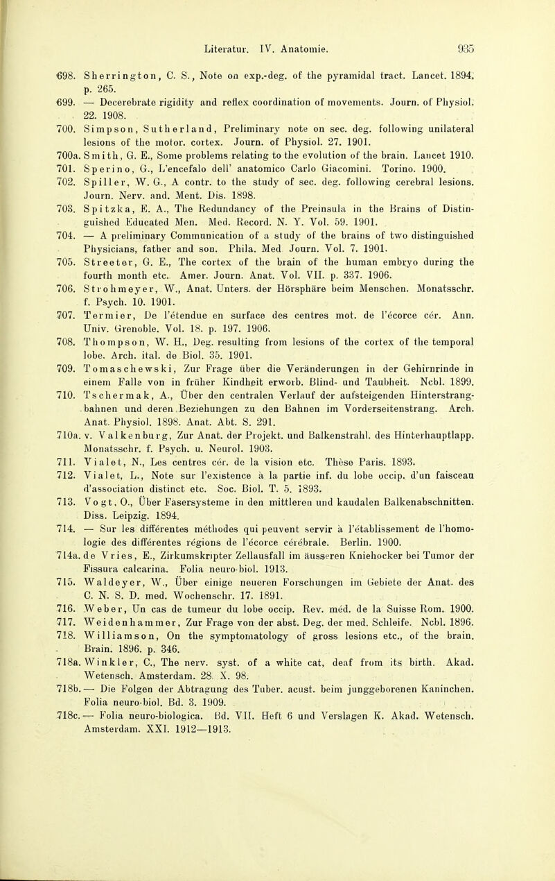 €98. Sherrington, C. S., Note on exp.-deg. of the pyramidal tract. Lancet. 1894. p. 265. €99. — Decerebrate rigidity and reflex coordination of movements. Journ. of Physiol. 22. 1908. 700. Simpson, Sutherland, Preiiminary note on sec. deg. following unilateral lesions of the motor. cortex. Journ. of Physiol. 27. 1901. 700a. Smith, G. E., Some problems relating to the evolution of the brain. Lancet 1910. 701. Sperino, G., L'encefalo dell' anatomico Carlo Giacomini. Torino. 1900. 702. Spill er, W. G., A contr. to the study of sec. deg. following cerebral lesions. Journ. Nerv. and. Ment. Dis. 1898. 703. Spitzka, E. A., The Redundancy of the Preinsula in the Brains of Distin- guished Educated Men. Med. Record. N. Y. Vol. 59. 1901. 704. — A preiiminary Communication of a study of the brains of two distinguished Physicians, fatber and son. Phila. Med Journ. Vol. 7. 1901. 705. Streeter, G. E., The cortex of the brain of the human embryo during the füurth month etc. Amer. Journ. Anat. Vol. VIL p. 337. 1906. 706. Strohmeyer, W., Anat. Unters, der Hörsphäre beim Menschen. Monatsschr. f. Psych. 10. 1901. 707. Termier, De l'etendue en surface des centres mot. de l'ecorce cer. Ann. Univ. Grenoble. Vol. 18. p. 197. 1906. 708. Thompson, W. H., Deg. resulting from lesions of the cortex of the temporal lobe. Arch. ital. de Biol. 35. 1901. 709. Tomaschewski, Zur Frage über die Veränderungen in der Gehirnrinde in einem Falle von in früher Kindheit erworb. Blind- und Taubheit. Ncbl. 1899. 710. Tscliermak, A., Über den centralen Verlauf der aufsteigenden Hinterstrang- bahnen und deren Beziehungen zu den Bahnen im Vorderseitenstrang. Arch. Anat. Physiol. 1898. Anat. Abt. S. 291. 710a. V. Valkenburg, Zur Anat. der Projekt, und Balkenstralil. des Hinterhauptlapp. Monatsschr. f. Psych, u. Neurol. 1903. 711. Vialet, N., Les centres cer. de la vision etc. These Paris. 1893. 712. Vialet, L., Note sur l'existence ä la partie inf. du lobe occip. d'un faisceau d'association distinct etc. Soc. Biol. T. 5. 1893. 713. Vogt, 0., Uber Fasersysteme in den mittleren und kaudalen Balkenabschnitten. Diss. Leipzig. 1894. 714. — Sur les differentes methodes qui peuvent servir ä l'etablissement de l'homo- logie des differentes regions de l'ecorce cerebrale. Berlin. 1900. 714a.de Vries, E., Zirkumskripter Zellausfall im äusseren Kniehocker bei Tumor der Fissura calcarina. Folia neuro biol. 1913. 715. Waldeyer, W., Über einige neueren Forschungen im Gebiete der Anat. des G. N. S. D. med. Wocbenschr. 17. 1891. 716. Weber, Un cas de tumeur du lobe occip. Rev. med. de la Suisse Rom. 1900. 717. Weidenhammer, Zur Frage von der abst. Deg. der med. Schleife. Ncbl. 1896. 718. William son, On the symptomatology of gross lesions etc., of the brain. Brain. 1896. p. 346. 718a. Winkler, C., The nerv. syst, of a white cat, deaf from its birth. Akad. Wetensch. Amsterdam. 28. X. 98. 7I8b.— Die Folgen der Abtragung des Tuber. acust. beim junggeborenen Kaninchen. Folia neuro-biol. Bd. 3. 1909. 718c.— Folia neuro-biologica. Bd. VIL Heft 6 und Verslagen K. Akad. Wetensch. Amsterdam. XXL 1912—1913.