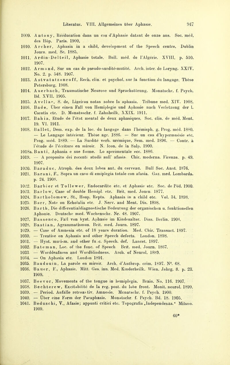 1009. Antony, Reeducation dans un cas d'Aphasie datant de onze ans. Soc. med. des Hop. Paris. 1900. 1010. Archer, Aphasia in a child, development of the Speech centre. Dublin Journ. med. Sc. 1885. 1011. Ardin-Delteil, Aphasie totale. Bull. med. de l'Algerie. XVIII. p. 510. 1907. 1012. Armand, Sur un cas de pseudo-surdite-mutite. Arch. inter. de Laryng. XXIV. No. 2. p. 548. 1907. 1013. Astvatatzonroff, Rech. clin. et psychol. sur la fonction du langage. These Petersburg. 1908. 1014. Auerbach, Traumatische Neurose und Sprachstörung. Monatschr. f. Psych. Bd. XVII. 1905. 1015. Avellar, S. de, Ligeiras notas sobre la aphasia. Tribüne med. XIV. 1908. 1016. Bade, Über einen Fall von Hemiplegie und Aphasie nach Verletzung der 1. Carotis etc. D. Monatsschr. f. Zahnheilk. XXIX. 1911. 1017. Bahia, Etüde de I'etat mental de deux aphasiques. Soc. clin. de med. Ment. 19. VI. 1911. 1018. Ballet, Dem. exp. de la loc. du langage dans l'hemisph. g. Prog. med. 1880. •— Le Langage Interieur. These agr. 1886. — Sur un cas d'hjperninesie etc. Prog. med. 1889. — La Surdite verb. uremique, Sem. med. 1896. — Contr. ä l'etude de I'öcriture en iniroir. N. Icon. de la Salp. 1900. 1018a. Banti, Aphasia e sue forme. Lo sperimentale ecc. 1886. 1019. — A proposito dei recenti studii suU' afasia. Chir. moderna. Firenze. p. 49. 1907. 1020. Baraduc, Atroph, des deux lobes ant. du cerveau. Bull Soc. Anat. 1876. 1021. Barani, F., Sopra un caso di emiplegia totale con afasia. Gaz. med. Lombarda. p. 24. 1908. 102.2. Barbier et Tollewer, Endocardite etc. et Aphasie etc. Soc. de Ped. 1900. 1023. Bar low. Gase of double Hemipl. etc. Brit. med. Journ. 1877. 1024. Bartholomew, St., Hosp. Repts. Aphasia in a child etc. Vol. 84. 1898. 1025. Barr, Note on Echolalia etc. J. Nerv, and Ment. Dis. 1898. 1026. Barth, Die differentialdiagnostische Bedeutung der organischen u. funktionellen Aphonie. Deutsche med. Wocbenschr. Nr. 48. 1907. 1027. Bassenco, Fall von liyst. Afihasie im Kindesalter. Diss. Berlin. 1904. 1028. Bastian, Agrammatismus. Brit. med. Journ. 1897. 1029. — Gase of Amnesia etc. of 18 years duration. Med. Chir. Transact. 1897. 1030. — Treatise on Aphasia and other Speech defects. London. 1898. 1031. — Hyst. muii^-m. and other fu.^c. Speech, def. Lancet. 1897. 1082. Bäte man, Loc. of the fuuc. of Speech Brit. med. Journ. 1867. 1088. — Worddeafness and Wordblindness. Arch. of Neurol. 1889. 1034. — On Aphasia etc. London 1891. 1085. Baudouin, La parole en miroir. Arch. d'Anthrop. crim. 1897. N. 68. 1036. Bauer, F., Aphasie. Mitt. Ges. inn. Med. Kinderheilk. Wien. Jahrg. 8. p. 23. 1909. 1087. Beevor, Movements of the tongue in hemiplegia. Brain. No. 116. 1907. 1038. Bechterew, Excitabilite de la reg. post. du lobe front. Monit. neurol. 1899. 1089. — Period. Anfälle retroaktiv. Amnesie. Monatschr. f. Psych. 1900. 1040. — Über eine Form der Paraphasie. Monatschr. f. Psych. Bd. 18. 1905. 1041. Beduschi, V., Afasie; appunti critici etc. Topografia „Independeuza. Milano. 1909. 60*