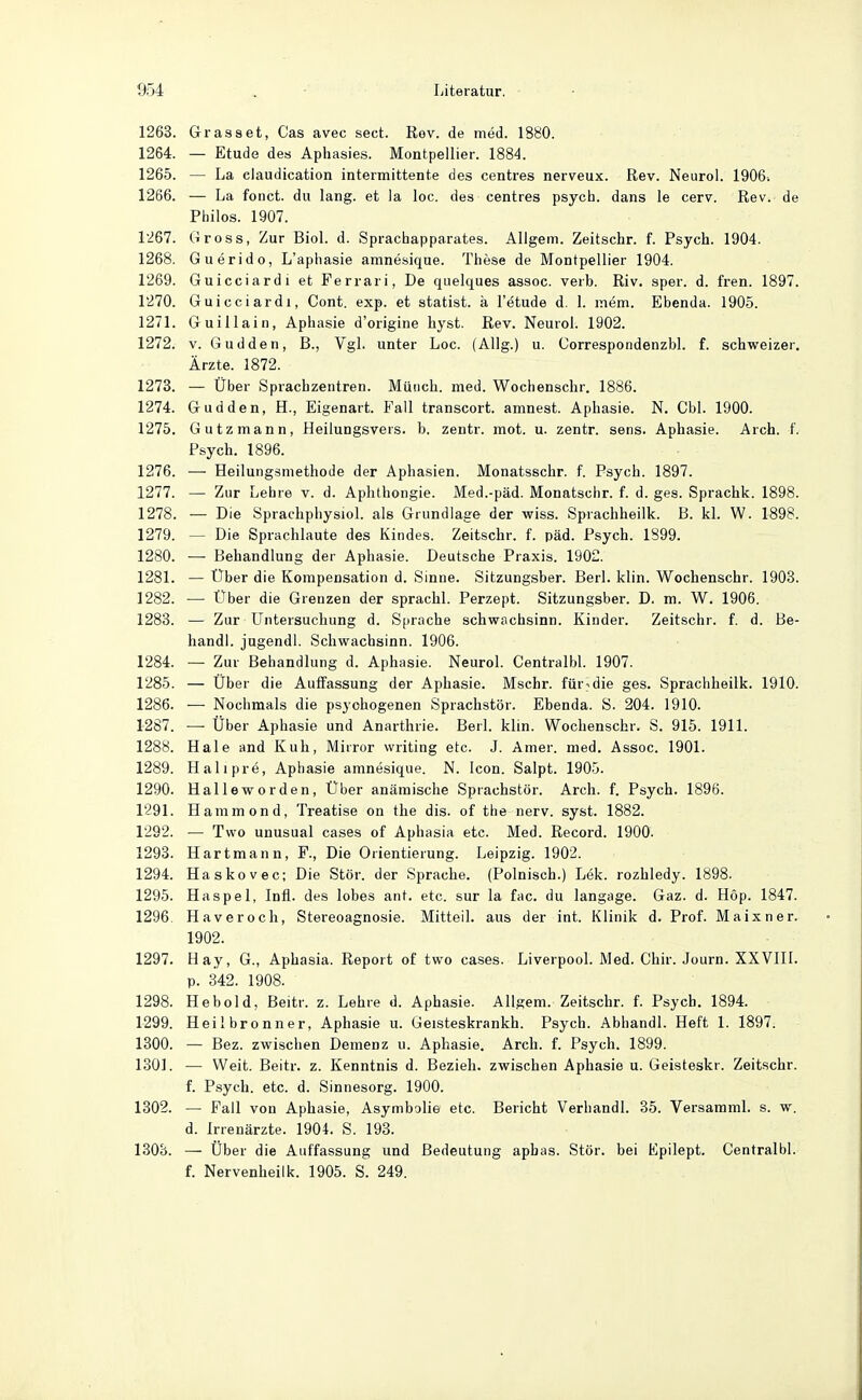 1263. Grasset, Gas avec sect. Rov. de med. 1880. 1264. — Etüde des Aphasies. Montpellier. 1884. 1265. — La claudication intermittente des centres nerveux. Rev. Neurol. 1906. 1266. — La fonct. du lang, et la loc. des centres psych, dans le cerv. Rev. de Philos. 1907. 1267. Gross, Zur Biol. d. Spraciaapparates. Allgem. Zeitschr. f. Psych. 1904. 1268. Guerido, L'aphasie amnesique. These de Montpellier 1904. 1269. Guicciardi et Ferrari, De quelques assoc. verb. Riv. sper. d. fren. 1897. 1270. Guicciardi, Cont. exp. et statist. a I'etude d. 1. mem. Ebenda. 1905. 1271. Guillain, Aphasie d'origine liyst. Rev. Neurol. 1902. 1272. V. Gudden, B., Vgl. unter Loc. (Allg.) u. Correspondenzbl. f. schweizer. Ärzte. 1872. 1273. — Über Sprachzentren. Münch, med. Wochenschr. 1886. 1274. Gudden, H., Eigenart. P'ail transcort. amnest. Aphasie. N. Cbl. 1900. 1275. Gutzmann, Heilungsvers. b. zentr. mot. u. zentr. sens. Aphasie. Arch. f. Psych. 1896. 1276. — HeilungsmethoJe der Aphasien. Monatsschr. f. Psych. 1897. 1277. — Zur Lehre v. d. Aplithongie. Med.-päd. Monatschr. f. d. ges. Sprachk. 1898. 1278. — Die Sprachphysiol. als Grundlage der wiss. Sprachheilk. B. kl. W. 1898. 1279. — Die Sprachlaute des Kindes. Zeitschr. f. päd. Psych. 1899. 1280. — Behandlung der Aphasie. Deutsche Praxis. 1902. 1281. — Uber die Kompensation d. Sinne. Sitzungsber. Berl. klin. Wochenschr. 1903. 1282. — Uber die Grenzen der sprachl. Perzept. Sitzungsber. D. m. W. 1906. 1288. — Zur LTntersuchung d. Sprache Schwachsinn. Kinder. Zeitschr. f. d. Be- handl. jugendl. Schwachsinn. 1906. 1284. — Zur Behandlung d. Aphasie. Neurol. Centralbl. 1907. 1285. — Über die Autfassung der Aphasie. Mschr. für^die ges. Sprachheilk. 1910. 1286. — Nochmals die psychogenen Sprachstör. Ebenda. S. 204. 1910. 1287. — Über Aphasie und Anarthrie. Berl. klin. Wochenschr. S. 915. 1911. 1288. Haie and Kuh, Mirror writing etc. J. Amer. med. Assoc. 1901. 1289. Haliprö, Aphasie amnesique. N. Icon. Salpt. 1905. 1290. Halleworden, Über anämische Sprachstör. Arch. f. Psych. 1896. 1291. Hammond, Treatise on tlie dis. of the nerv. syst. 1882. 1292. — Tvvo unusual cases of Aphasia etc. Med. Record. 1900. 1293. Hartmann, F., Die Orientierung. Leipzig. 1902. 1294. Haskovec; Die Stör, der Sprache. (Polnisch.) Lek. rozhledy. 1898. 1295. Haspel, Infi, des lobes ant. etc. sur la fac. du langage. Gaz. d. Höp. 1847. 1296 Haveroch, Stereoagnosie. Mitteil, aus der int. Klinik d. Prof. Maixner. 1902. 1297. Hay, G., Aphasia. Report of tvvo cases. Liverpool. Med. Chir. Journ. XXVIII. p. 342. 1908. 1298. Hebold, Beitr. z. Lehre d. Aphasie. Allgem. Zeitschr. f. Psych. 1894. 1299. Heilbronner, Aphasie u. Geisteskrankh. Psych. Abhandl. Heft 1. 1897. 1800. — Bez. zwischen Demenz u. Aphasie. Arch. f. Psych. 1899. 1301. — Weit. Beitr. z. Kenntnis d. Bezieh, zwischen Aphasie u. Geisteskr. Zeitschr. f. Psych, etc. d. Sinnesorg. 1900. 1802. — Fall von Aphasie, Asymbolie etc. Bericht Verhandl. 35. Versamml. s. w. d. Irrenärzte. 1904. S. 193. 1303. — Über die Auffassung und Bedeutung aphas. Stör, bei Epilept. Centralbl. f. Nervenheilk. 1905. S. 249.