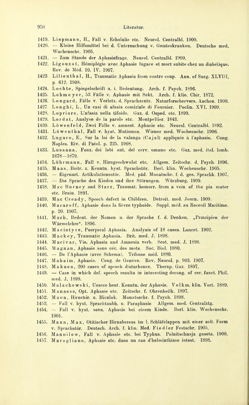 1419. Liepmann, H., Fall v. Echolalie etc. Neurol. Centralbl. 1900. 1420. — Kleine Hilfsmittel bei d. Untersuchung v. Geisteskranken. Deutsche med. Wochenschr. 1905. 1421. — Zum Stande der Aphasiefrage. Neurol. Centralbl. 1909. 1422. Ligouzat, Hemiplegie avec Aphasie fugace et mort subita chez un diabetique. Rev. de Med. 10. IV. 1907. 1423 Lilienthal, H., Traumatic Aphasia fiom contre coup. Ann. of Surg. XLVHI. p. 612. 1908. 1424. Lochte, Spiegelschrift u. i. Bedeutung. Arch. f. Psych. 1896. 1425. Lohmeyer, 53 Fälle v. Aphasie mit Sekt. Arch. f. klin. Chir. 1872. 1426. Longard, Fälle v. Verletz, d. Sprachzentr. Naturforschervers. Aachen. 1900. 1427 Longhi, L., ün casi di afasia comiziale di Fournier. Poclin. XVI. 1909. 1428. Lopriore, L'afasia nella tifoide. Gaz. d. Osped. etc. 1899. 1429. Lordat, Analyse de la parole etc. Montpellier. 1843. 1430. Löwen feld, Zwei Fälle v. amnest. Aphasie etc. Neurol. Centralbl. 1892. 1431. Löwenthal, Fall v. hyst. Mutismiis. Wiener med. Wochenschr. 1906. 1432. Lugaro, E., Sur la loi de la valanga (Cajal) appliquöe ä Faphasie. Coug. Naples. Riv. di Fatol, p. 225. 1908. 1433. Lussana, Funz. dei lobi ant. del cerv. umano etc. Gaz. med. ital. lomb. 1878-1879. 1434. Lührmann, Fall v. Hirngeschwulst etc. Allgem. Zeitschr. d. Psych. 1896. 1435. Maas, Beitr. z. Kenntn. hyst. Sprachstör. Beri. klin. Wochenschr. 1905. 1436. — Eigenart. Artikulationsstör. Med. päd. Monatschr. f. d. ges. Sprachk. 1907. 1437. — Die Sprache des Kindes und ihre Störungen. Würzburg. 1909. 1438. Mac Burney and Starr, Traumat. hemorr. from a vein of the pia niater etc. Brain. 1891. 1439. Mac Cready, Speech defect in Children. Detroit, med. Journ. 1909. 1440. Macaro ff, Aphasie dans la fievre typhoide. Suppl. med. au Receuil Maritime, p. 20. 1907. 1441. Mach, Bedeut. der Namen u. der Sprache f. d. Denken. ,Prmzipien der Wärmelehre. 1896. 1442. Macintyre, Puerperal Aphasia. Analysis of 18 cases. Lancet. 1902. 1443. Mackey, Traumatic Aphasia. Brit. med. J. 1898. 1444. Macivar, Vis. Aphasia and Amnesia verb. Scot. med. J. 1898. 1445. Magnan, Aphasie sans c6c. des mots. Soc. Biol. 1880. 1446. — De l'Aphasie (avec Schema). Tribüne med. 1880. 1447. M aha im, Aphasie. Cong. de Geneve. Rev. Neurol. p. 903. 1907. 1448. Makuen, 200 cases of spt>ech disturbance. Therap. Gaz. 1897. 1449. — Case in which def. speech results in interesting derang. of cer. funct. PhiL med. J. 1899. 1450. Malachowski, Unsere heut. Kenntn. der Aphasie. Vo 1km. klin. Vort. 1889-. 1451. Manasse, Opt. Aphasie etc. Zeitschr. f. ührenheilk. 1897. 1452. Mann, Hirnchir. u. Hiinlok. Monatsschr. f. Psych. 1898. 1453. — Fall v. hyst. Spraclitaubh. u. Paraphasie Allgem. med. Centralztg. 1454. — Fall V. hyst. sens. Aphasie bei einem Kinde. Berl. klin. Wochenschr. 1901. 1455. Mann, Max, Otitischer Hirnabszess im 1. Schläfelappen mit einer seit. Form V. Sprachstör. Deutsch. Arch. f. klin. Med. Fiedler Festschr. 1905. 1456. Mannilow, Fall v. Aphasie etc. bei Typhus. Polnitschnaja gaseta. 1900. 1457. Maragliano, Aphasie etc. dans un cas d'helminthiase intest. 1898.