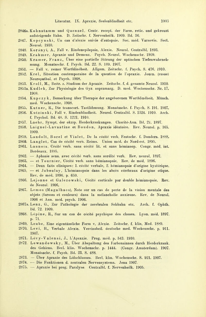 2846a. Kolinstamm und Quensel, Centr. recept. der Form, retic. und gekreuzt aufsteigende Bahn. D. Zeitschr. f. Nervenheilk. 1909. Bd. 36. 2847. Kopcynski, ün cas d'alexie suivie d'autopsie. Soc. med. Varsovie. Sect. Neurol. 1910. 2848. Koranyi, A., Fall v. Rindenepilepsie, Alexie. Neurol. Centralbl. 1893. 2849. Krahmer, Apraxie und Demenz. Psych. Neuro). Wochenschr. 1909. 2850. Kramer, Franz, Über eine partielle Störung der optischen Tiefenwahrneh- mung. Monatsschr. f. Psych. Bd. 22. S. 189. 1907. 2851. — Fall V. reiner Wortblindheit. Allgem. Zeitschr. f. Psych. S. 476. 1910. 2852. Krel, Situation contemporaine de la question de l'apraxie. Joutn. (russe) Neuropathol. et Psych. 1908. 2853. Kroll, M., Beitr. z. Studium der Apraxie. Zeitschr. f, d. gesamte Neuro). 1910. 2858a. Kudlek, Zur Physioiogie des Gyr. supramaig. D. med. Woclienschr. Nr, 17. 1908. 2854. Kupczyk, Bemerkung über Therapie der angeborenen Wortblindheit. Münch, med. Wochenschr. 1908. 2855. Kutner, K., Die tianscort. Tastlähmung. Monatsschr. f. Psych. S. 191. 1907. 2856. Kutzinski, Fall v. Rindenbliiidheit. Neurol. Centralbl. S. 1324. 1910. Aich, f. Psychol. Bd. 48. S. 1221. 1910. 2857. Laehr, Sympt. der okzip. Herderkrankungen. Charite-Ann. Bd. 21. 1897. 2858. Laignel-Lavastine et Boudon, Apraxie ideatoire. Rev. Neurol. p. 165. 1909. 2859. Landolt, Borel et Vialet, De la cecite verb. Festschr. f. Donders. 1888. 2860. Langlet, Cas de cöcitö verb. Reims. Union med. du Nord-est. 1895. 2861. Lannois, Cecite verb. sans cecit6 lit. et sans hemianop. Congr. m6d. int. Bordeaux. 1895. 2862. — Aphasie sens. avec cöcite verb. sans surdite verb. Rev. neuro). 1897. 2863. — et Tournier, Cecite verb. sans hemianopsie. Rev. de med. 1896. 2864. — Deux faits ciiniques: 1. cecite verbale, 2. hemianopsie d'origine hysterique. 2865. — et Jaboulay, L'hemianopsie dans les abces cerebraux d'origine otique. Rev. de med. 1896. p. 659. 2866. Lejonne et Galezowski, Cecite corticale par double hemianopsie. Rev. de Neuro). 1906. 2867. Lern OS (Magalhaos), Note sur un cas de perte de la vision mentale des objets (forines et conleurs) dans la melancholie anxieuse. Rev. de Neurol. 1906 et Ann. med. psych. 1906. 2867a. Lenz, G., Zur Pathologie der zerebralen Sehbahn etc. Arch. f. Ophth. Bd. 72. 1909. 2868. Lepine, R., Sur un cas de cecite psychique des choses. Lyon. med. 1897. p. 71. 2869. Leube, Eine eigentümliche Form v. A)exie. Zeitschr. f. kiin. Med. 1889. 2870. Levi, H., Verbale Alexie. Vereinsbeil, deutsche med. Wochenschr. p. 911. 1907. 2871. Levy-Valensi, J., L'Apraxie. Prog. med. p. 543. 1910. 2872. Lewandowsky, M., Uber Abspaltung des Farbensinnes durch Herderkrank, des Gehirns. Beil. klin. Wochenschr. p. 1444. (Congr. Amsterdam). 1907. Monatsschr. f. Psych. Bd. 23. S. 488. 2873. — Über Apraxie des Lidschlusses. Beil. klin. Wochenschr. S. 921. 1907. 2874. — Die Funktionen d. zentralen Nervensystems. Jena 1907. 2875. — Apraxie bei prog. Paralyse. Centralbl. f. Nervenheilk. 1905.