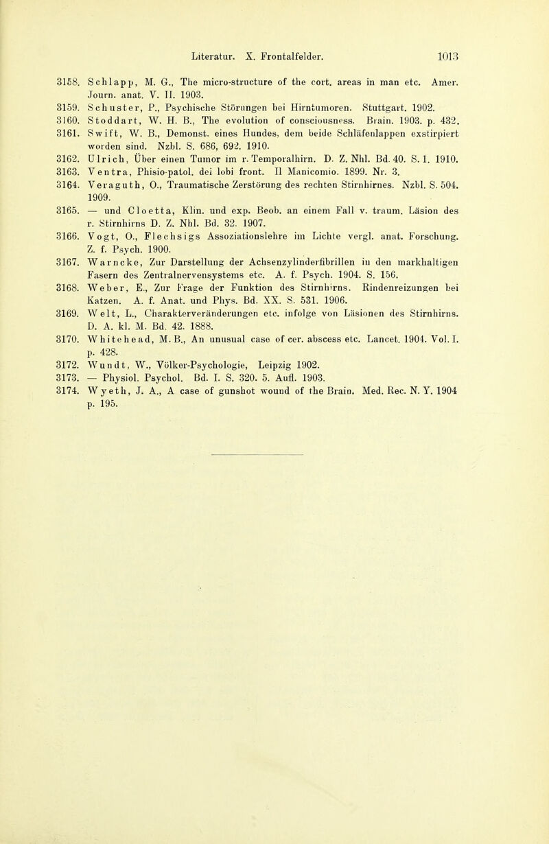 3158. Schlapp, M. G., The micro-structure of the cort. areas in man etc. Amer. Journ. anat. V. II. 1903. 3159. Schuster, P., Psychische Störungen bei Hirntumoren. Stuttgart. 1902. 3160. Stoddart, W. H. B., The evolution of consciousness. Biain. 1903. p. 432. 3161. Swift, W. B., Demonst. eines Hundes, dem beide Schläfenlappen exstirpiert worden sind. Nzbl. S. 686, 692. 1910. 3162. Ulrich, Über einen Tumor im r. Temporalhirn. D. Z. Nhl. Bd. 40. S. 1. 1910. 3163. Ventra, Phisiopatol. dei lobi front. 11 Manicomio. 1899. Nr. .3. 3164. Veraguth, 0., Traumatische Zerstörung des rechten Stirnhirnes. Nzbl. S. 504. 1909. 3165. — und Cloetta, Klin. und exp. Beob. an einem Fall v. träum. Läsion des r. Stirnhirns D. Z. NhL Bd. 32. 1907. 3166. Vogt, 0., Flechsigs Assoziationslehre im Lichte vergl. anat. Forschung. Z. f. Psych. 1900. 3167. Warncke, Zur Darstellung der Achsenzylinderfibrillen in den markhaltigen Fasern des Zentralnervensystems etc. A. f. Psych. 1904. S. 156. 3168. Weber, E., Zur Frage der Funktion des Stirnhirns. Rindenreizungen bei Katzen. A. f. Anat. und Phys. Bd. XX. S. 531. 1906. 3169. Welt, L., Gharakterveränderungen etc. infolge von Läsionen des Stirnhirns. D. A. kl. M. Bd. 42. 1888. 3170. White he ad, M. B., An unusual case of cer. abscess etc. Lancet. 1904. Vol. I. p. 428. 3172. Wandt, W., Völker-Psychologie, Leipzig 1902. 3173. — Physiol. Psychol. Bd. I. S. 320. 5. Aufl. 1903. 3174. Wyeth, J. A., A case of gunshot wound of the Brain. Med. Ree. N.Y. 1904 p. 195.