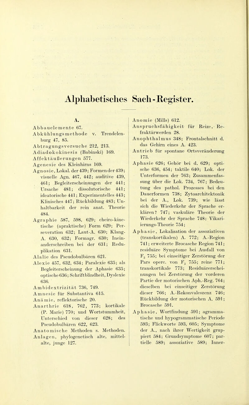 Alphabetisches Sach-Register. A. Abbauelemente 67. Abkühlungsmethode v. Trendelen- biirg 47, 85. Abtragungsversuche 212, 213. Adiadokokinesis (Babinski) 169. Affektäußerungen 577. Agenesie des Kleinhirns 169. Agnosie, Lokal, der 439; Formender-i39; visuelle Agn. 467, 442; auditive 439, 461; Begleiterscheinungen der 441; Ursache 481; dissolutorische 441; ideatorische 441; Experimentelles 443; Klinisches 447; Rückbildung 483; Un- haltbarkeit der rein anat. Theorie 484. Agraphie 587, 598, 629; cheiro-kine- tische (apraktische) Form 629; Per- severation 632; Laut-A. 630; Klang- A. 630, 632; Formagr. 630; Inein- anderschreiben bei der 631; Redu- plikation 631. Alalie des Pseudobulbären 621. Alexie 457, 632, 634; Paralexie 635; als Begleiterscheinung der Aphasie 635; optische 636; Schriftblindheit, Dyslexie 636. Ambidextrizität 736, 749. Amnesie für Substantiva 615. Anämie, reflektorische 20. Anarthrie 618, 762, 773; kortikale (P. Marie) 770; und Wortstummheit, Unterschied von dieser 628; des Pseudobulbären 622, 623. Anatomische Methoden s. Methoden. Anlagen, phylogenetisch alte, mittel- alte, junge 127. Anomie (Mills) 612. Anspruchsfähigkeit für Reize, Re- fraktärwerden 28. Anophthalmus 348; Frontalschnitt d. das Gehirn eines A. 423. Antrieb für spontane Ortsveränderung 173. Aphasie 626; Gehör bei d. 629; opti- sche 636, 454; taktile 640; Lok. der Unterformen der 763; Zusammenfas- sung über die Lok. 734, 767; Bedeu- tung des pathol. Prozesses bei den Dauerformen 738; Zytoarchitektonik bei der A., Lok. 739; wie lässt sich die Wiederkehr der Sprache er- klären? 747; vaskuläre Theorie der Wiederkehr der Sprache 748; Vikari- ierungs-Theorie 754; Aphasie, Lokalisation der assoziativen (transkortikalen) A. 772; A.-Region 741; erweiterte Brocasche Region 741; residuäre Symptome bei Ausfall von F3 755; bei einseitiger Zerstörung der Pars operc. von F3 755; reine 771; transkortikale 773; Residuärerschei- nungen bei Zerstörung der vorderen Partie der motorischen Aph.-Reg. 764; dieselben bei einseitiger Zerstörung dieser 766; A.-Rekonvaleszenz 746; Rückbildung der motorischen A. 591; Brocasche 591. Aphasie, Wortfindung 591; agramma- tische und hypogrammatische Periode 593; Flickworte 593, 605; Symptome der A., nach ihrer Wertigkeit grup- piert 584; Grundsymptome 607; par- tielle 589; assoziative 589; Inner-