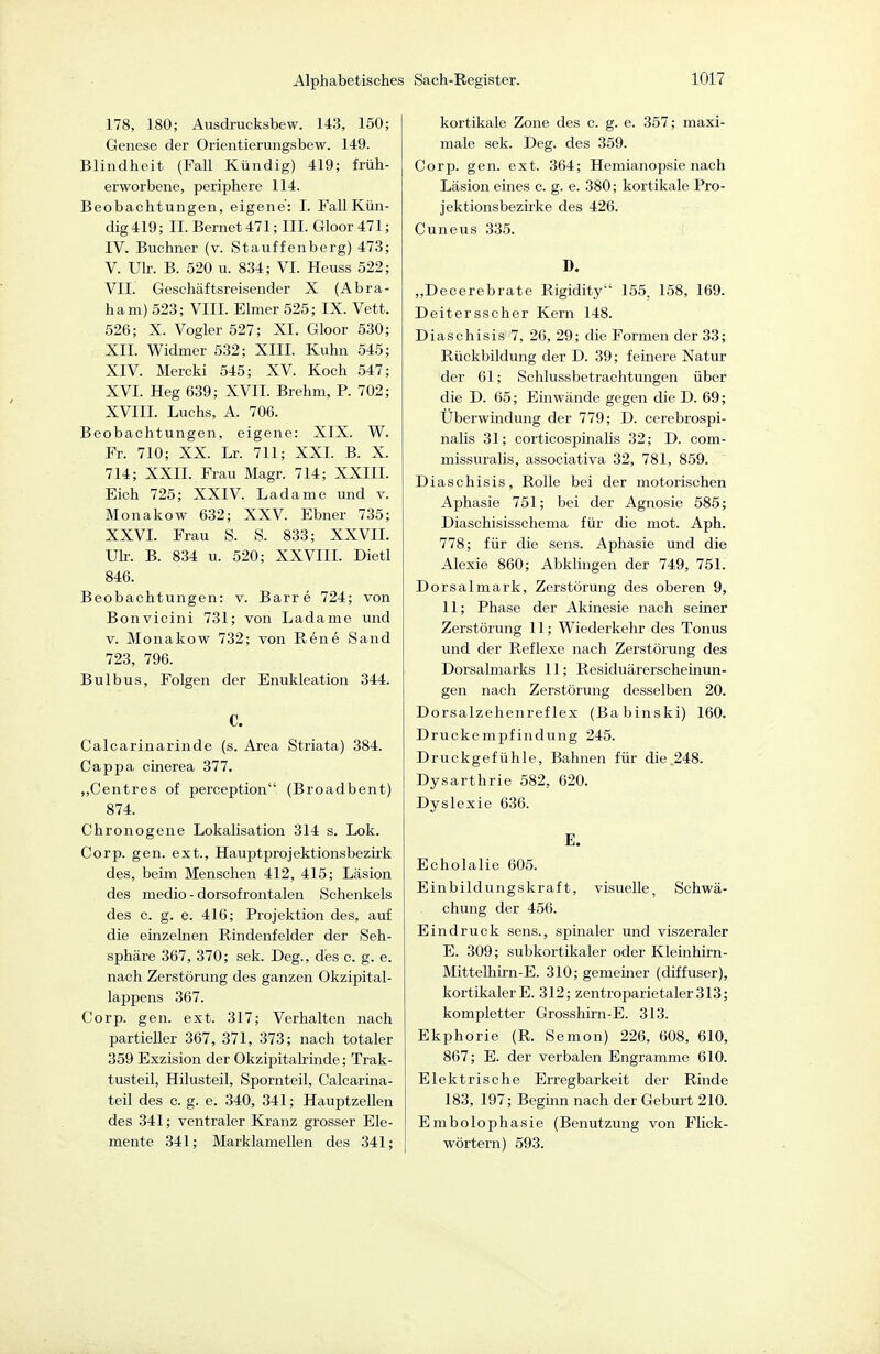 178, 180; Ausdracksbew. 143, 150; Genese der Orientierungsbew. 149. Blindheit (Fall Kündig) 419; früh- erworbene, periphere 114. Beobachtungen, eigene: 1. Fall Kün- dig 419; II. Bernet 471; III. Gloor 471; IV. Buchner (v. Stauffenberg) 473; V. Üb. B. 520 u. 834; VI. Heuss 522; VII. Geschäftsreisender X (Abra- ham) 523; VIII. Elmer 525; IX. Vett. 526; X. Vogler 527; XI. Gloor 530; XII. Widmer 532; XIII. Kuhn 545; XIV. Mercki 545; XV. Koch 547; XVI. Heg 639; XVII. Brehm, P. 702; XVIII. Luchs, A. 706. Beobachtungen, eigene: XIX. W. Fr. 710; XX. Lr. 711; XXI. B. X. 714; XXII. Frau Magr. 714; XXIII. Eich 725; XXIV. Ladame und v. Monakow 632; XXV. Ebner 735; XXVI. Frau S. S. 833; XXVII. Üb. B. 834 u. 520; XXVIII. Dietl 846. Beobachtungen: v. Barre 724; von Bonvicini 731; von Ladame und V. Monakow 732; von Rene Sand 723, 796. Bulbus, Folgen der Enukleation 344. C. Calcarinarinde (s. Area Striata) 384. Cappa. cinerea 377. ,,Centres of perception (Broadbent) 874. Chronogene Lokalisation 314 s. Lok. Corp. gen. ext., Hauptprojektionsbezirk des, beim Menschen 412, 415; Läsion des medio - dorsofrontalen Schenkels des c. g. e. 416; Projektion des, auf die einzelnen Rindenfelder der Seh- sphäre 367, 370; sek. Deg., des c. g. e. nach Zerstörung des ganzen Okzipital- lappens 367. Corp. gen. ext. 317; Verhalten nach partieller 367, 371, 373; nach totaler 359 Exzision der Okzipitalrinde; Trak- tusteil, Hilusteil, Spornteil, Calcarina- teil des c. g. e. 340, 341; Hauptzellen des 341; ventraler Kranz grosser Ele- mente 341; Marklamellen des 341; kortikale Zone des c. g. e. 357; maxi- male sek. Deg. des 359. Corp. gen. ext. 364; Hemianopsie nach Läsion eines c. g. e. 380; kortikale Pro- jektionsbezirke des 426. Cuneus 335. D. „Decerebrate Rigidity 155, 158, 169. Deitersscher Kern 148. Diaschisis 7, 26, 29; die Formen der 33; Rückbildung der D. 39; feinere Natur der 61; Schlussbetrachtungen über die D. 65; Einwände gegen die D. 69; Überwindung der 779; D. cerebrospi- nalis 31; corticospinalis 32; D. com- missuralis, associativa 32, 781, 859. Diaschisis, Rolle bei der motorischen Aphasie 751; bei der Agnosie 585; Diaschisisschema für die mot. Aph. 778; für die sens. Aphasie und die Alexie 860; Abklingen der 749, 751. Dorsalmark, Zerstörung des oberen 9, 11; Phase der Akinesie nach seiner Zerstörung 11; Wiederkehr des Tonus und der Reflexe nach Zerstörung des Dorsalmarks 11; Residuärerscheinun- gen nach Zerstörung desselben 20. Dorsalzehenreflex (Babinski) 160. Druckempfindung 245. Druckgefühle, Bahnen für die.248. Dysarthrie 582, 620. Dyslexie 636. E. Echolalie 605. Einbildungskraft, visuelle, Schwä- chung der 456. Eindruck sens., spinaler und viszeraler E. 309; subkortikaler oder Kleinhirn- Mittelhirn-E. 310; gemeiner (diffuser), kortikaler E. 312; zentroparietaler 313; kompletter Grosshirn-E. 313. Ekphorie (R. Semon) 226, 608, 610, 867; E. der verbalen Engramme 610. Elektrische Erregbarkeit der Rinde 183, 197; Begiim nach der Geburt 210. Embolophasie (Benutzung von Flick- wörtern) 593.