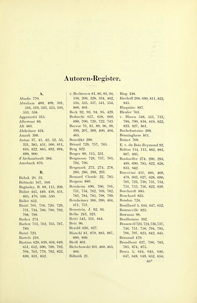 Autoren-Register. A. Abadie 770. Abraham 489, 499, 501, 516, 519, 523, 525, 540, 555, 558. Aggazzotti 315. Albertoni 89. Alt 801. Alzheimer 424. Amark 399. Anton 37, 41, 42, 52, 55, 331, 385, 451, 500, 811, 816, 822, 885, 892, 894, 899, 900. d'Archambault 384. Auerbach 879. B. Babak 20. 23. Babinski 167, 169. Baginsky, B. 89, 115, 209. Balint 445, 449, 450, 451, 465, 470, 548, 550. Ballet 652. Banti 701, 718, 720, 729, 731, 734, 766, 790, 792, 798, 799. Barker 274. Barlow 713, 762, 765, 787, 789. Barre 723. Bartels 216. Bastian 629, 630, 634, 649, 651, 652, 690, 700, 702, 704, 763, 779, 792, 822, 830, 831, 852. V. Bechterew 81, 86, 93, 94, 150, 209, 328, 334, 402, 516, 535, 537, 541, 554, 800, 801. Beck 92, 93, 94, 95, 429. Beduschi 657, 658, 660, 690, 700, 720, 722, 743. Beevor 76, 81, 89, 96, 98, 199, 207, 399, 400, 404, 465. Benedikt 290. Berard 729, 757, 765. Berg 822. Berger 89, 115, 351. Bergmann 728, 757, 765, 794, 796. Bergmark 273, 274, 278, 280, 286, 288, 291. Bernard Claude 22, 785. Bergson 880. Bernheim 690, 700, 701, 731, 734, 762, 769, 782, 783, 784, 785, 798, 799. Bernheimer 366, 390, 404, 411, 751. Bernstein, J. 92, 95. Bethe 243, 323. Betti 545, 551, 844. Betz 96. Bezold 626, 627. Bianchi 81, 879, 883, 887, 890, 899. Biedl 801. Bielschowski 101, 460, 465, 466. Billroth 21. Bing 248. Bischoff 208, 690, 811, 822, 845. Blaquiere 887. Bleuler 763. V. Blosen 548, 551, 713, 788, 790, 818, 819, 822, 823, 827, 861. Bochefontaine 209. Bönninghaus 811. Boinet 769. E. V. du Bois-Reymond 92. Bolton 114, 115, 882, 883, 887, 895. Bonhoeffer 274, 290, 293, 489, 690, 785, 822, 828, 833, 842. Bonvicini 451, 466, 469, 479, 603, 627, 628, 690, 701, 723, 730, 731, 734, 751, 753, 756, 822, 830. Borchardt 885. Bouchard 825. Boudon 724. Bouillaud 5, 644, 647, 652. Bourneville 825. Bowman 98. Bradbourne 392. Bramwell723,724,736,737, 746, 751, 758, 794, 795, 796, 797, 823, 842, 845. Brissaud 479. Broadbent 637, 700, 783, 785, 874, 875. Broca 5, 644, 645, 646, 647, 648, 649, 652, 654, 65*