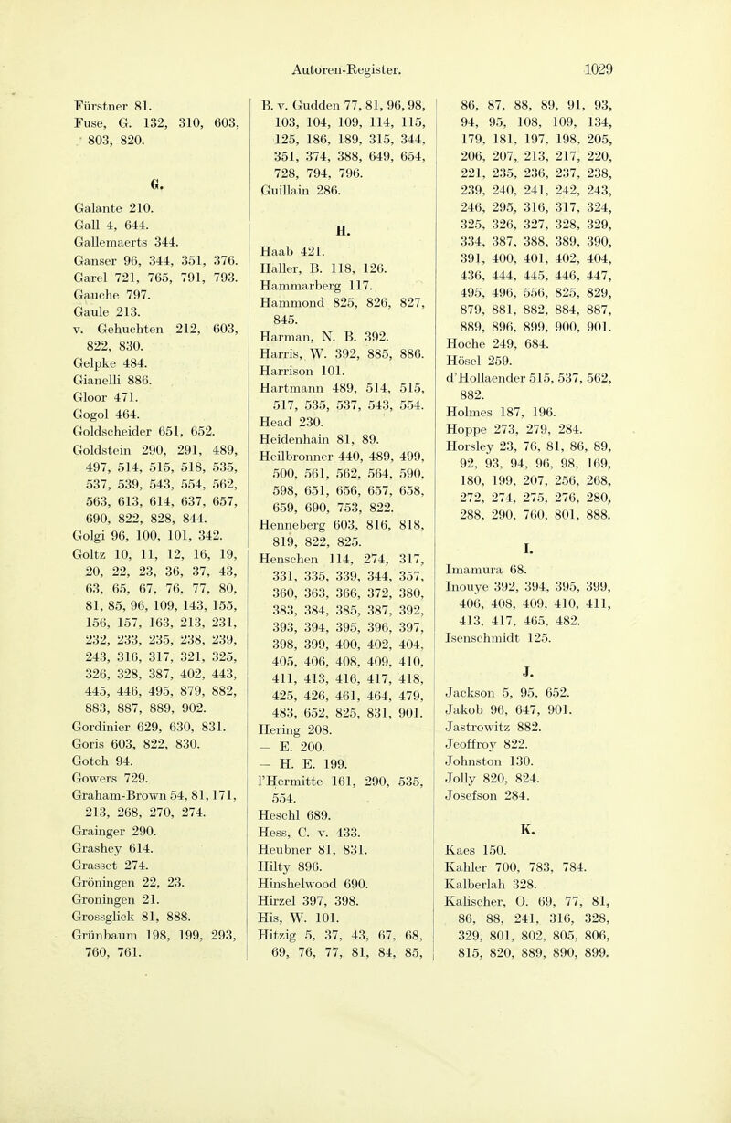 Fürstner 81. Fuse, G. 132, 310, 603, 803, 820. G. Galante 210. Gall 4, 644. Gallemaerts 344. Ganser 96, 344, 351, 376. Garel 721, 765, 791, 793. Gauche 797. Gaule 213. V. Gebuchten 212, 603, 822, 830. Gelpke 484. Gianelli 886. Gloor 471. Gogol 464. Goldscheider 651, 652. Goldstein 290, 291, 489, 497, 514, 515, 518, .535, 537, 539, 543, 554, 562, 563, 613, 614, 637, 657, 690, 822, 828, 844. Golgi 96, 100, 101, 342. Goltz 10, 11, 12, 16, 19, 20, 22, 23, 36, 37, 43, 63, 65, 67, 76, 77, 80, 81, 85, 96, 109, 143, 155, 156, 157, 163, 213, 231, 232, 233, 235, 238, 239, 243, 316, 317, 321, 325, 326, 328, 387, 402, 443, 445, 446, 495, 879, 882, 883, 887, 889, 902. Gordinier 629, 630, 831. Goris 603, 822, 830. Gotch 94. Gowers 729. Graham-Brown 54, 81,171, 213, 268, 270, 274. Grainger 290. Grashey 614. Grasset 274. Groningen 22, 23. Groningen 21. Grossglick 81, 888. Grünbaum 198, 199, 293, 760, 761. B. V. Gudden77, 81, 96,98, 103, 104, 109, 114, 115, 125, 186, 189, 315, 344, 351, 374, 388, 649, 654, 728, 794, 796. GuiUain 286. H. Haab 421. Haller, B. 118, 126. Hammarberg 117. Hammond 825, 826, 827, 845. Harman, N. B. 392. Harris, W. 392, 885, 886. Harrison 101. Hartmann 489, 514, 515, 517, 535, 537, 543, 554. Head 230. Heidenhain 81, 89. Heilbronner 440, 489, 499, 500, 561, 562, 564, 590, 598, 651, 6.56, 657, 658, 659, 690, 753, 822. Henneberg 603, 816, 818, 819, 822, 825. Henschen 114, 274, 317, 331, 335, 339, 344, 357, 360, 363, ,366, 372, 380, 383, 384, 385, 387, 392, 393, 394, 395, 396, 397, 398, 399, 400, 402, 404, 405, 406, 408, 409, 410, 411, 413, 416, 417, 418, 425, 426, 461, 464, 479, 483, 652, 825, 831, 901. Hering 208. - E. 200. - H. E. 199. l'Hermitte 161, 290, 535, 554. Heschl 689. Hess, C. V. 433. Heubner 81, 831. Hilty 896. Hinshelwood 690. Hirzel 397, 398. His, W. 101. Hitzig 5, 37, 43, 67, 68, 69, 76, 77, 81, 84, 85, 86, 87, 88, 89, 91, 93, 94, 95, 108, 109, 1.34, 179, 181, 197, 198. 205, 206, 207, 213, 217, 220, 221, 235, 236, 237, 238, 239, 240, 241, 242, 243, 246, 295, 316, 317, 324, 325, 326, 327, 328, 329, 334, 387, 388, 389, 390, 391, 400, 401, 402, 404, 436, 444, 445, 446, 447, 495, 496, 550, 825, 829, 879, 881, 882, 884, 887, 889, 896, 899, 900, 901. Hoche 249, 684. Hösel 259. d'Hollaender 515, 537, 562, 882. Holmes 187, 196. Hoppe 273, 279, 284. Horsley 23, 76, 81, 86, 89, 92, 93. 94, 96, 98, 169, 180, 199, 207, 256, 268, 272, 274, 275, 276, 280, 288, 290, 760, 801, 888. I. Iniamura 68. Inouye 392, 394, 395, 399, 406, 408, 409, 410, 411, 413, 417, 465, 482. Isenschmidt 125. J. Jackson 5, 95, 652. Jakob 96, 647, 901. Jastrowitz 882. Jeoffroy 822. Johnston 130. Jolly 820, 824. Josefson 284. K. Kaes 150. Kahler 700, 783, 784. Kalberlah 328. KaUscher, O. 69, 77, 81, 86, 88, 241, 316, 328, 329, 801, 802, 805, 806, 815, 820, 889, 890, 899.