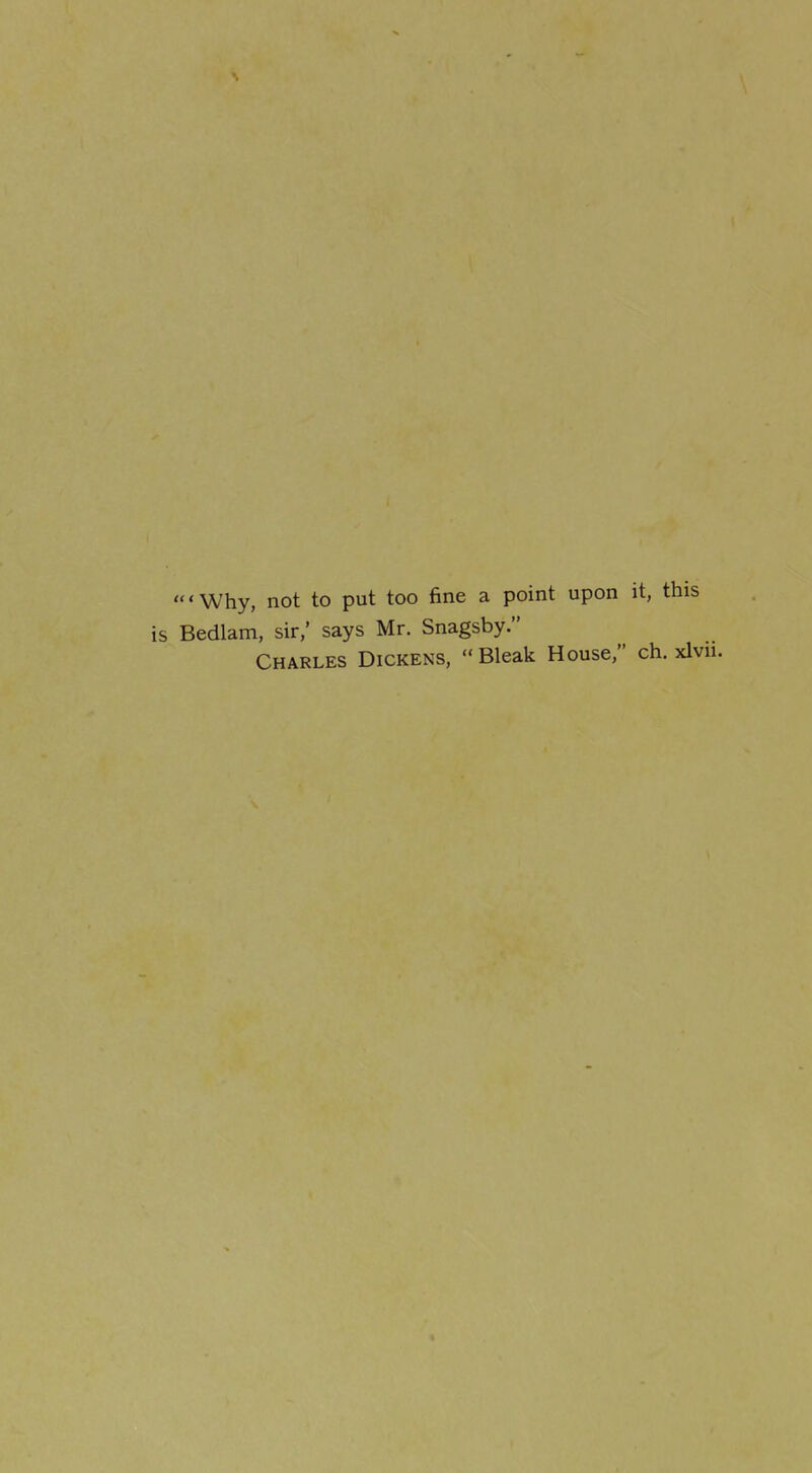 'Why, not to put too fine a point upon it, this Bedlam, sir,' says Mr. Snagsby. Charles Dickens, Bleak House, ch. xlvn.