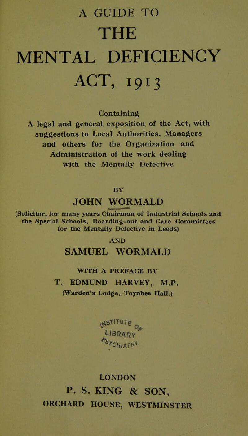 A GUIDE TO THE MENTAL DEFICIENCY ACT, 1913 Containing A legal and general exposition of the Act, with suggestions to Local Authorities, Managers and others for the Organization and Administration of the work dealing with the Mentally Defective BY JOHN WORMALD (Solicitor, for many years Chairman of Industrial Schools and the Special Schools, Boarding-out and Care Committees for the Mentally Defective in Leeds) AND SAMUEL WORMALD WITH A PREFACE BY T. EDMUND HARVEY, M.P. (Warden's Lodge, Toynbee Hall.) ^Ubrary LONDON P. S. KING & SON, ORCHARD HOUSE, WESTMINSTER