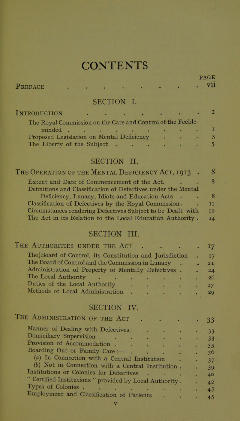 CONTENTS PAGE Preface vii SECTION I. Introduction • i The Royal Commission on the Care and Control of the Feeble- minded ......... I Proposed Legislation on Mental Deficiency . . • 3 The Liberty of the Subject ...... 5 SECTION II. The Operation of the Mental Deficiency Act, 1913 . 8 Extent and Date of Commencement of the Act. . . 8 Definitions and Classification of Defectives under the Mental Deficiency, Lunacy, Idiots and Education Acts . . 8 Classification of Defectives by the Royal Commission. . 11 Circumstances rendering Defectives Subject to be Dealt with 12 The Act in its Relation to the Local Education Authority . 14 SECTION III. The Authorities under the Act . . . .17 The [Board of Control, its Constitution and Jurisdiction . 17 The Board of Control and the Commission in Lunacy . ,21 Administration of Property of Mentally Defectives . . 24 The Local Authority ....... 26 Duties of the Local Authority 27 Methods of Local Administration ..... 29 SECTION IV. The Administration of the Act . . . .33 Manner of DeaUng with Defectives 33 Domiciliary Supervision . . . . . . .33 Provision of Accommodation . . . , . .35 Boarding Out or Family Care :— 36 (a) In Connection with a Central Institution . . 37 (6) Not in Connection with a Central Institution . . 39 Institutions or Colonies for Defectives .... 40  Certified Institutions  provided by Local Authority. . 42 Types of Colonies . . . , . . . '43 Employment and Classification of Patients • • • 45