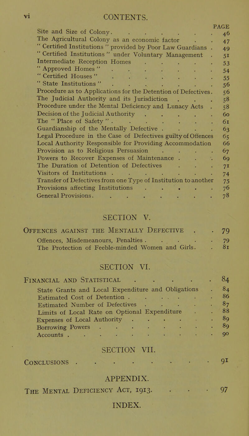 PAGE Site and Size of Colony. ...... 46 The Agricultural Colony as an economic factor . -47  Certified Institutions  provided by Poor Law Guardians . 49  Certified Institutions  under Voluntary Management . 51 Intermediate Reception Homes . . . , .53  Approved Homes 54  Certified Houses  . 55  State Institutions . . . . . . .56 Procedure as to Applications for the Detention of Defectives. 56 The Judicial Authority and its Jurisdiction ... 58 Procedure under the Mental Deficiency and Lunacy Acts . 58 Decision of the Judicial Authority ..... 60 The  Place of Safety  . . . . . . .61 Guardianship of the Mentally Defective .... 63 Legal Procedure in the Case of Defectives guilty of Offences 65 Local Authority Responsible for Providing Accommodation 66 Provision as to Religious Persuasion . . . -67 Powers to Recover Expenses of Maintenance . . .69 The Duration of Detention of Defectives ... 71 Visitors of Institutions ....... 74 Transfer of Defectives from one Type of Institution to another 75 Provisions affecting Institutions ..... 76 General Provisions. . . . . . . .78 SECTION V. Offences against the Mentally Defective . . 79 Offences, Misdemeanours, Penalties . . . . .79 The Protection of Feeble-minded Women and Girls. . 81 SECTION VI. Financial and Statistical 84 state Grants and Local Expenditure and ObUgations . 84 Estimated Cost of Detention . . ... . .86 Estimated Number of Defectives . . . • • ^7 Limits of Local Rate on Optional Expenditure . .88 Expenses of Local Authority 89 Borrowing Powers ...... . 89 Accounts 90 SECTION VII. Conclusions 9^ APPENDIX. The Mental Deficiency Act, 1913. . • • 97 INDEX.